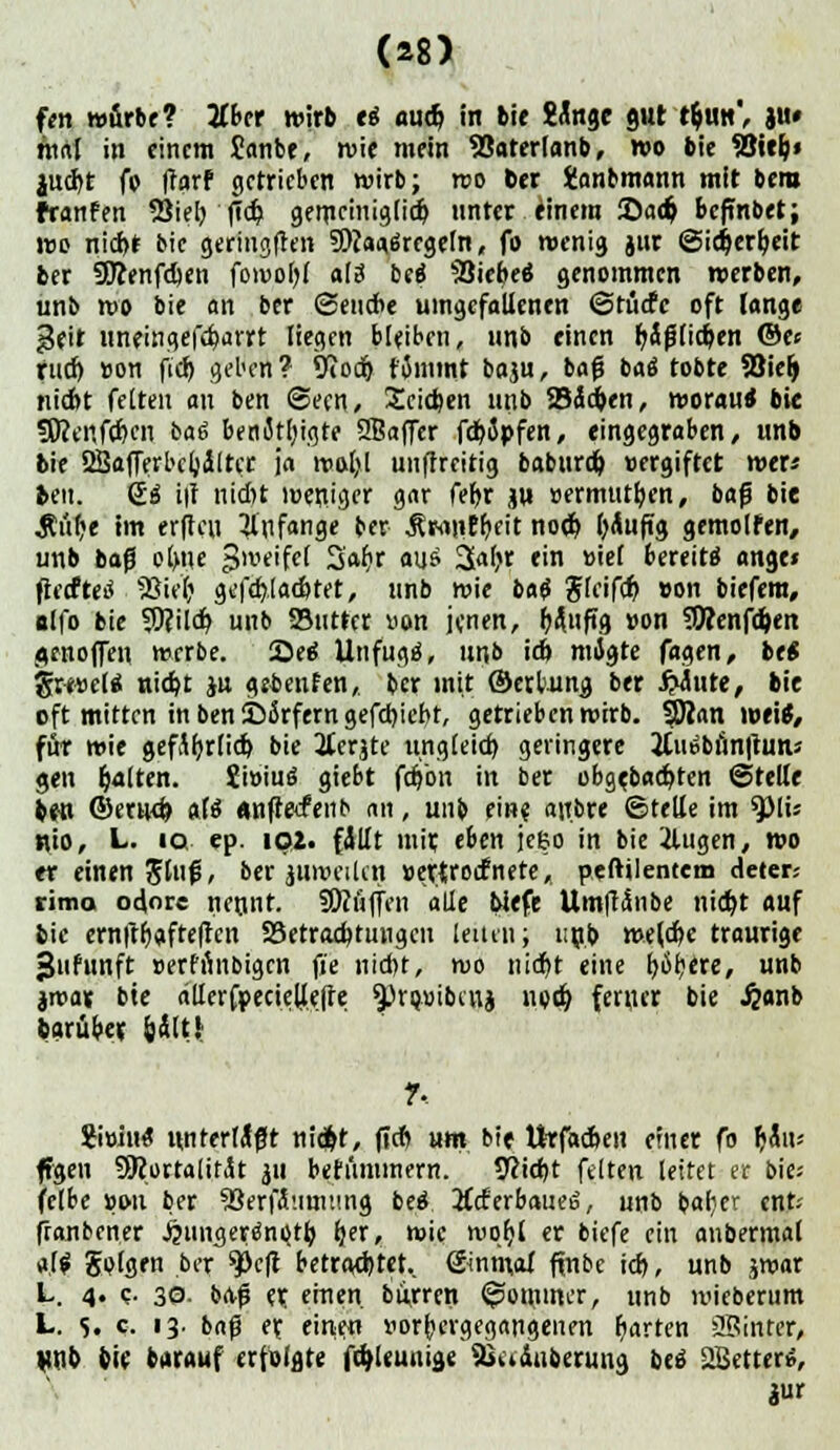 fen würbe? Zbn wirb ti au% in bie Wnge gut t$un', ju» tttrtf in einem Janbr, wie mein SSaterfanb, wo bie Sßitlj» jud>t fo (tarf getrieben wirb; wo ber fcmbmann mit bera franfen SJiet) (Td? gerrteinigfidr) unter einem Sa($ beftnbet; wo nid>f bie geringften 9ftaa,ärrgeln, f» wenig jur ©icfcerfjeit ber 9Kenfd)en fowofyl aU bei Siebes genommen werben, unb wo bie an ber (Sencre umgefallenen ©tücfe oft lange ^eit unemgefdjarrt liegen bleiben, unb einen t)&$liefen ©e« futf) »on fi'dj geben? 9iodj tjmmt baju, bafj baä tobte Söielj nidbt feiten an ben Seen, Seiten unb 23äd)en, worau* bi« fföenfdKn ba6 benJtljigte 2Baffer fd>5j>fen, eingegraben, unb bie 2Bafferbeb,ä(tcr ja wotjl unffreitig baburd) »ergiftet wer« bm. Qä i|t nid)t weniger gar fel>r ju »ermut&en, bafj bie Äüf>e im erfhui anfange ber ÄMliEfyeit nod) läufig gemolfen, unb bafi olme Zweifel S'abj aus 3al>r ein »ief bereite angr» ftecfteö fBU)} gefd),lad>tet, unb wie bat Jleifd) »on biefem, olfo bie 9)?ild? unb Stifter »on jenen, Wuftg »on 9Wenfd)en ^ftioffeit werbe. See Unfugä, unb id> migte fagen, btt gw»eltf nidjt ju get>enfen, ber mit ©erbung ber glitte, bie oft mitten in ben2)5rferngefd)ieht, getrieben wirb. $Dian wei*, für wie gefityrlid) bie 2terjte ungleich geringere 2lui»bnn|tuni gen galten. Swiuö giebt fdjbn in ber obge.bad>ten (Stelle beu ©erud) als «nfrecfenb an, unb eine, anbre ©teUe im 9>lü nto, L. iq ep. iQ2. fällt mir, eben jeeo in bie 2lugen, wo er einen Stuf, ber juweilcn »ettroefnete,, peftilentem deter; ritna odore netint. SKaffen alle biefe Umltänbe nidjt auf bie ern|tf)afte|tcn ^Betrachtungen [eilen; unb wtfäe traurige •Jufunft »erfihibigcn fie nid)t, wo nicr>t eine fyöfjere, unb imax bie ällerfpecielie|te ^riwibcnj ned) ferner bie .fcanb Sarübet &Ält! ?. ?i»in£ unterlaßt niefct, fieft um bie ttrfadjen einer fo Ijau* ffgen SRortalitÄt ju befümmern. Sßidjt feiten leitet er bies fetbe »on ber 53erfä'.imting beo\ 2(cf erbauet, unb bab;er cur.- ffanbener ^ungere^nQtb, f|er, wie wqfyl er biefe ein anbermal a{$ Solgen ber 9>c|t betrautet., ©nmal fjnbc id), unb jwar L. 4. <;• 30- ba-f et einen, burren ©omwer, unb ivieberum L. s. c. 13. bafj er. einen vorhergegangenen garten JSinrer, unb bie curaut erfolgte föleunige Siaäuberung bc» Sffietterö, jur