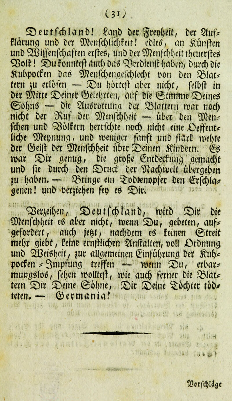 (3i; © e u t f et) I a n b! £anb bec 'Srepfyeit, ber Stuf* ff^rung unb Der ^enfeblicfjf eit! ebfetf, ein fünften unb 5ÖhJenfct)affen erfreu, unbber9Äenfcf){;.eittb/euerfre$ SBolf! ©u f onnteft durf) befe SScrbienfr fyabcn, buret) bic Äubpotfen Da« ^enfcbencjci'cblecbt t-on ben 58far* fern ju ertöten — ©u (>6rtc|l aber niebf, fclbfr in ber Witte ©«inet ©eiebrreii, citif bfe ©tftntne ©eines ©ofons — bie SlugrDtfimci ber 33lafrern roar noct) nicr)t ber Dvuf Der 9}?cnfel}l)dt — über Den 3)}ett* fd)en unb QSolfern berrfebte nott). niebt eine ^üeffent* Itdr>e SWepnung, unb rc-ernacr 'fanft unb flCirf tt>el)fe ber ©eift ber 5)?enfct)l)ett über feinen ßinbem. fe$ war ©ir genug, bie groß« (Jntbetftmg'gemäht ünb fic burd) ben ©ruef ber 9iact)n>elt überleben ju tyaben. — bringe ein ^obfenopfer ben Qtffya* genen! unb berufen fep ei ©ir> QSerjeüVn, Qeutföhni), tvirb ©tt iie SD?enfct)()eit ei aber niebt, wenn ©u, gebeten, auf* geforDert, auet) je%t> naebDem es feinen ©freit meljr giebf, feine ernftfieben Staffelten, »od £>rDmmg unb 2öeist)eit, jur allgemeinen £infül)rung bet £ufV poef en # 3mpfung treffen — wenn ©u, erbarm mun^slog, fefyen rooüfejl, roie ducr) ferner bie tdlat* fern ©ir ©eine ©ölwe, ©ir ©eine ^rücbter tob/ teten. — ©ermania? SSerfölfot