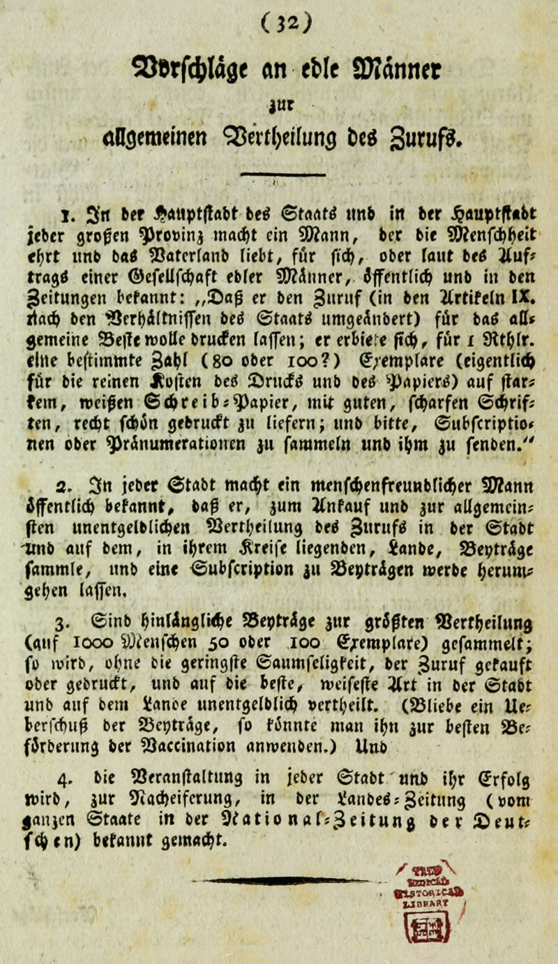 Storftyläge an efcle Scannet jnr öDsemeincn 9Öerf&«UHig feeö SwufS. 1. 3'tt ber ^atiptftabt betf (Staats tmb in ber ^a«pt(t*bt jeber grogen <JPro»inj madjt ein SWann, ber bie 9Wenfd)f>eit ehrt unb bat 33atcrfanb liebt, för ftd>, ober Taut be« j(uf» trage* einer ©efettfebaft ebfer SDcÄnner, öffentlich unb in ben Leitungen befannt: „Safj er ben «Juntf (in ben ttrtif ein IX. rtad) ben 'Berbilrniffen bee* (Staate umgeinbert) für bae «Dt gemeine Seffe motte baulen lafen; ererbtere ftdj, für x 9tt&lr. eilte beftimtnte «Jabf (80 ober ioo?) <J;emplare (eigentlid> för bie reinen Soften bei Srncfs unb bes Rapiere) auf ffar« fem, roeifen Sdjreibs Rapier, mit guten, f$arfen 6o>rif« ten, re#t fd>Än gebrueft ju liefern; unb bitte, ©ubferiptio» nen ober Pränumerationen 311 fammeln unb ibm ju fenben. 2. 3n jebet ©tobt ma<$t ein menfdjenfreunbfidjer fJHann iffent(icb befannt, bafj er, 311m tfnfauf unb jur allgemein; pen unentgeltlichen SJertbrilung bee gurufä in ber ©tabt imb auf bem, in tyrem greife liegenben, janbe, Septräge fummle, unb eine ©ubfeription 311 äJeptrJgen »erbe Ijetititu geben (äffen. 3. ©inb fjintfnglitlje SBeptrige jnr gräfren 93ertr;eiTttn0 (auf lex» SÖfenföen 50 ober 100 (Jjemplate) gefammelt; fo wirb, ofme bie geringfte ©aumfeligfeit, ber guruf gerauft ober gebrückt, unb auf bie befre, n>eifefte 3lrt in ber ©tabt unb auf bem Üance unentgelblio} »ertbeilt. (SBliebe ein Ue* berfdwfi ber SSepträge, fo rannte man ibn $ur be|Ten Joe; fJrberung ber 23accination anroetiben.) Unb 4. bie 23eranftaltting in jeber ©tabt uni if;r (Jrfolg Wirb, jur 9tad)eifcrung, in ber taube*;Leitung (»om janjen Staate in ber Öeatio nafs^eitunj ber Seut; (tytn) befannt gemalt.