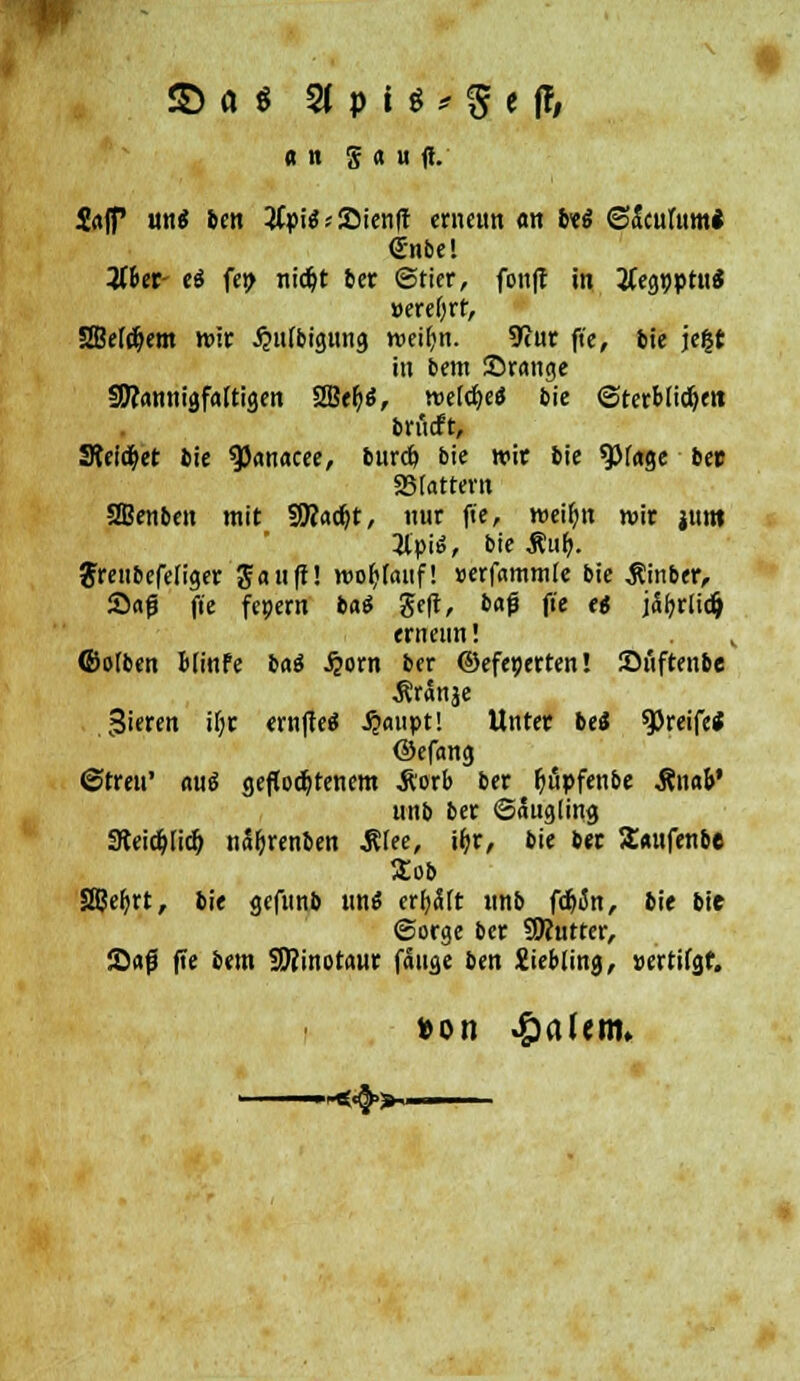 an g a u ff. &t|f im* ben #pi$*Sienft erimm «n biß <g&cühmi <£nbel Wer- eä fep nicfyt ber ©Her, fouff in tfegpptuS »ereOrt, 2JkI#em mir Jjttfbigung weifjn. 9cur ft'c, bie jefct in bem Srange §D?annigfa(tigen 2Bef>$, weiche« bie ©terbiidjett brüdft, Steiget bie tyanacee, burcö bie wir bie 9)f«ge be» 25 tattern SBenben mit SRac^t, nur fie, n>eii)n wir jttm 2lpiö, bie Äuf>. $renbefeliger Sauft! worauf! »erfammte bie $inber, Saß fie fcpern bat ge|t, baf fie tt jäfyrtidj ernenn! v (Botben Bfinfc bai S}oxn ber ©efeperten! Suftenbe Äränje gieren ii;r ernfteS jjaupt! Unter be« greife* ©efang ©treu' aui geflochtenem Äorb ber fjupfenbe Änao' uiib ber ©augting 9teidjlicf> nä&renben .Rfee, ifyr, bie ber Soufenbe Zob SSJe^rt, bie gefunb im« erlitt tmb fdjon, bie bie ©orge ber SRutter, Saß fie bem SKinotaur fange ben Xiebling, »ertifgf.
