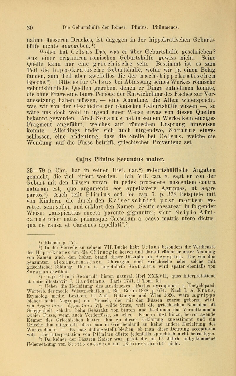 nähme äusseren Druckes, ist dagegen in der hippokratischen Geburts- hülfe nichts angegeben.1) Woher hat Celsus Das, was er über Geburtshülfe geschrieben? Aus einer originären römischen Geburtshülfe gewiss nicht. Seine Quelle kann nur eine griechische sein. Bestimmt ist es zum Teil die hippokratische Geburtshülfe, wofür wir ja einen Belag fanden, zum Teil aber zweifellos die der nach-hippokratischen Epoche.2) Hätte es für Celsus bei Abfassung seines Werkes römische geburtshülfliche Quellen gegeben, denen er Dinge entnehmen konnte, die ohne Frage eine lange Periode der Entwickelung des Faches zur Vor- aussetzung haben müssen, — eine Annahme, die Allem widerspricht, was wir von der Geschichte der römischen Geburtshülfe wissen —, so wäre uns doch wohl in irgend einer Weise etwas von diesen Quellen bekannt geworden. Auch Soranus hat in seinem Werke kein einziges Fragment angeführt, welches auf römischen Ursprung hinweisen könnte. Allerdings findet sich auch nirgendwo, Soranus einge- schlossen, eine Andeutung, dass die Stelle bei Celsus, welche die Wendung auf die Füsse betrifft, griechischer Provenienz sei. Ca jus Plinius Secundus maior, 23—79 n. Chr., hat in seiner Hist. nat.3) geburtshülfliche Angaben gemacht, die viel citiert werden. Lib. VII. cap. 8. sagt er von der Geburt mit den Füssen voran: in pedes procedere nascentem contra naturam est, quo argumento eos appellavere Agrippas, ut aegre partos.4) Auch teilt Plinius eod. loc. cap. 7. p. 378 Beispiele mit von Kindern, die durch den Kaiserschnitt post mortem ge- rettet sein sollen und erklärt den Namen „Sectio caesarea in folgender Weise: „auspicatius enecta parente gignuntur; sicut Scipio Afri- canus prior natus primusque Caesarum a caeso matris utero dictus: qua de causa et Caesones appellati.5) x) Ebenda p. 171. 2) In der Vorrede zu seinem VII. Buche hebt Celsus besonders die Verdienste des Hippokrates um die Chirurgie hervor und darauf rühmt er unter Nennung von Namen auch den hohen Stand dieser Disziplin in Aegypten. Die von ihm genannten alexandrinischen Chirurgen sind griechische oder solche mit griechischer Bildung. Der u. a. angeführte Sostratus wird später ebenfalls von Soranus erwähnt. 3) Caji Plinii Secundi histor. natural, libri XXXVII, quos interpretatione et notis illustravit J. Harduinus. Paris 1741, 2 Tom. fol. 4) Ueber die Herleitung des Ausdruckes „Partus agrippinus s. Encyclopaed. Wörterb. der media Wissenschaften, I. Bd., Berlin 1828, p. 674. Nach L. A. Kraus, Etymolog, medic. Lexikon, IL Aufl., Göttingen und Wien 1826, wäre Agrippa (sicher nicht Aegrippa) ein Mensch, der mit den Füssen zuerst geboren wird, von uyQios iTTTTon [ay^ia ittttu (?)], wilde Stute, weil die griechischen Nomaden oft Gelegenheit gehabt, beim Gebärakt von Stuten und Eselinnen das Voraufkommen zweier Füsse, wenn auch Vorderfüsse, zu sehen. Kraus fügt hinzu, hervorragende Kenner des Griechischen hätten ihm zu dieser Erklärung zugestimmt und ein Grieche ihm mitgeteilt, dass man in Griechenland an keine andere Herleitung des Wortes denke. — Es mag dahingestellt bleiben, ob man diese Deutung acceptieren will. Die Interpretation von Plinius dürfte jedenfalls sprachlich nicht befriedigen. 5) Da keiner der Cäsaren Kaiser war, passt die im 17. Jahrh. aufgekommene Uebersetzung von Sectio caesarea mit „Kaiserschnitt nicht.