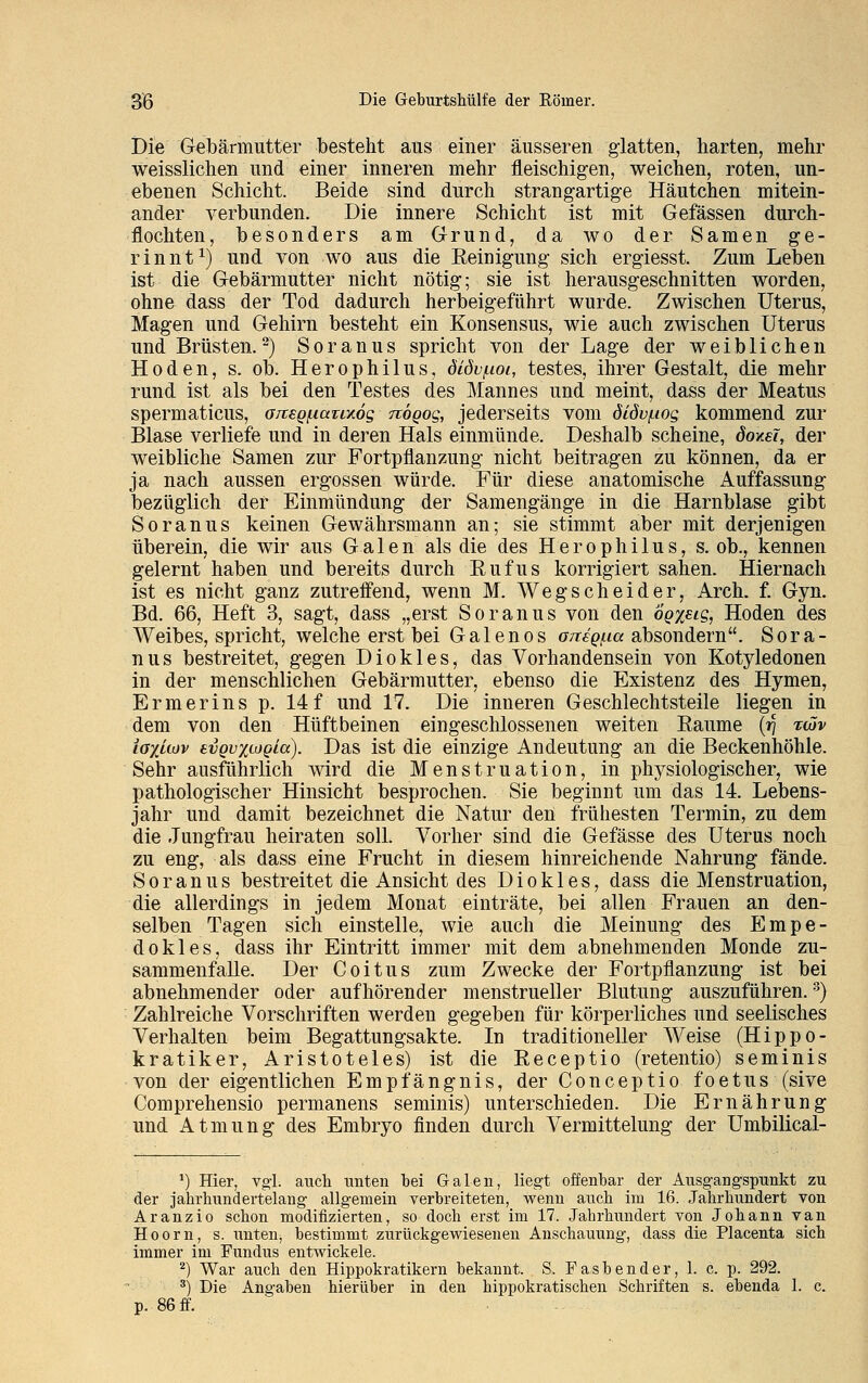 Die Gebärmutter besteht aus einer äusseren glatten, harten, mehr weisslichen und einer inneren mehr fleischigen, weichen, roten, un- ebenen Schicht. Beide sind durch strangartige Häutchen mitein- ander verbunden. Die innere Schicht ist mit Gefässen durch- flochten, besonders am Grund, da wo der Samen ge- rinnt1) und von wo aus die Beinigung sich ergiesst. Zum Leben ist die Gebärmutter nicht nötig; sie ist herausgeschnitten worden, ohne dass der Tod dadurch herbeigeführt wurde. Zwischen Uterus, Magen und Gehirn besteht ein Konsensus, wie auch zwischen Uterus und Brüsten.2) Soranus spricht von der Lage der weiblichen Hoden, s. ob. Herophilus, dldvfioi, testes, ihrer Gestalt, die mehr rund ist als bei den Testes des Mannes und meint, dass der Meatus spermaticus, a/csQfiauxög nogog, jederseits vom öldv/nog kommend zur Blase verliefe und in deren Hals einmünde. Deshalb scheine, doxsl, der weibliche Samen zur Fortpflanzung nicht beitragen zu können, da er ja nach aussen ergossen würde. Für diese anatomische Auffassung bezüglich der Einmündung der Samengänge in die Harnblase gibt Soranus keinen Gewährsmann an; sie stimmt aber mit derjenigen überein, die wir aus Galen als die des Herophilus, s. ob., kennen gelernt haben und bereits durch Eufus korrigiert sahen. Hiernach ist es nicht ganz zutreffend, wenn M. Wegscheider, Arch. f. Gyn. Bd. 66, Heft 3, sagt, dass „erst Soranus von den ögxeig, Hoden des Weibes, spricht, welche erst bei Galenos Gneq^ia absondern. Sora- nus bestreitet, gegen Diokles, das Vorhandensein von Kotyledonen in der menschlichen Gebärmutter, ebenso die Existenz des Hymen, Ermerins p. 14f und 17. Die inneren Geschlechtsteile liegen in dem von den Hüftbeinen eingeschlossenen weiten Baume {f\ iüv iaxiwv evQv%wQia). Das ist die einzige Andeutung an die Beckenhöhle. Sehr ausführlich wird die Menstruation, in physiologischer, wie pathologischer Hinsicht besprochen. Sie beginnt um das 14. Lebens- jahr und damit bezeichnet die Natur den frühesten Termin, zu dem die Jungfrau heiraten soll. Vorher sind die Gefässe des Uterus noch zu eng, als dass eine Frucht in diesem hinreichende Nahrung fände. Soranus bestreitet die Ansicht des Diokles, dass die Menstruation, die allerdings in jedem Monat einträte, bei allen Frauen an den- selben Tagen sich einstelle, wie auch die Meinung des Empe- dokles, dass ihr Eintritt immer mit dem abnehmenden Monde zu- sammenfalle. Der Coitus zum Zwecke der Fortpflanzung ist bei abnehmender oder aufhörender menstrueller Blutung auszuführen.3) Zahlreiche Vorschriften werden gegeben für körperliches und seelisches Verhalten beim Begattungsakte. In traditioneller Weise (Hippo- kratiker, Aristoteles) ist die Beceptio (retentio) seminis von der eigentlichen Empfängnis, der Conceptio foetus (sive Comprehensio permanens seminis) unterschieden. Die Ernährung und Atmung des Embryo finden durch Vermittelung der Umbilical- *) Hier, vgl. auch unten bei Galen, liegt offenbar der Ausgangspunkt zu der jahrhundertelang allgemein verbreiteten, wenn auch im 16. Jahrhundert von Aranzio schon modifizierten, so doch erst im 17. Jahrhundert von Johann van Hoorn, s. unten, bestimmt zurückgewiesenen Anschauung, dass die Placenta sich immer im Fundus entwickele. 2) War auch den Hippokratikern bekannt. S. Fasbender, 1. c. p. 292. 3) Die Angaben hierüber in den hippokratischen Schriften s. ebenda 1. c. p. 86 ff.