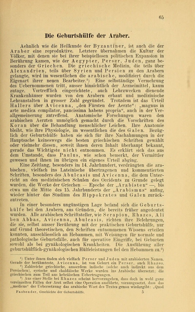 Die Geburtshülfe der Araber. Aehnlich wie die Heilkunde der Byzantiner, ist auch die der Araber eine reproduktive. Letztere übernahmen die Kultur der Völker, mit denen sie bei ihrer beispiellosen politischen Expansion in Berührung1 kamen, wie der Aegypter, Perser, Juden, ganz be- sonders der Griechen. Die griechische Medizin, die teils über Alexandrien, teils über Syrien und Persien zu den Arabern gelangte, wird im wesentlichen die arabische, modifiziert durch die Eigenart ihrer neuen Bearbeiter.1) Eine selbständige Vermehrung1 des Uebernommenen tritt, ausser hinsichtlich der Arzneimittel, kaum zutage. Vortrefflich eingerichtete, auch Lehrzwecken dienende Krankenhäuser wurden von den Arabern erbaut und medizinische Lehranstalten in grosser Zahl gegründet. Trotzdem ist das Urteil Hallers über Avicenna, „den Fürsten der Aerzte: „magnus in arte medica compilator, paucissima habens propria, auch in der Ver- allgemeinerung zutreffend. Anatomische Forschungen waren den arabischen Aerzten unmöglich gemacht durch die Vorschriften des Koran über die Behandlung menschlicher Leichen. Ihre Anatomie bleibt, wie ihre Physiologie, im wesentlichen die des Galen. Bezüg- lich der Geburtshülfe haben sie sich für ihre Nachahmungen in der Hauptsache keineswegs die besten griechischen Schriften gewählt oder vielmehr diesen, soweit ihnen deren Inhalt überhaupt bekannt, gerade das Wichtigste nicht entnommen. Es erklärt sich das aus dem Umstände, dass Paulus, wie schon bemerkt, der Vermittler gewesen und ihnen im übrigen ein eigenes Urteil abging. Eine Zeitlang, besonders im 14. Jahrhundert, verdrängten die ara- bischen, vielfach ins Lateinische übertragenen und kommentierten Schriften, besonders des Abulcasis und Avicenna, die dem Unter- richt an den medizinischen Schulen des Occidents zu Grunde gelegt wurden, die Werke der Griechen — Epoche der „Arabisten —, bis etwa um die Mitte des 15. Jahrhunderts der „Arabismus anfing, wieder hinter das Studium des Hippokrates und Galen zurück- zutreten. In einer besonders ungünstigen Lage befand sich die Geburts- hülfe bei den Arabern, aus Gründen, die bereits früher angedeutet wurden. Alle arabischen Schriftsteller, wie Serapion, Khazes, Ali ben Abbas, Avicenna, Abulcasis, richten ihre Belehrungen, die sie, selbst ausser Berührung mit der praktischen Geburtshülfe, nur auf Grund theoretischen, den Schriften entnommenen Wissens erteilen konnten, ausschliesslich an Hebammen, mit Weisungen für normale und pathologische Geburtsfälle, auch für operative Eingriffe, bei Geburten sowohl als bei gynäkologischen Krankheiten. Die Ausführung aller geburtshülflich-gynäkologischen Hülfeleistungen fiel den Hebammen zu.3) *) Unter ihnen finden sich vielfach Perser und Juden mit arahisierten Namen. Gerade der berühmteste, Avicenna, ist von Gehurt ein Perser, auch Ehazes. 2) Zahlreiche griechische, ausserdem indische (solche auch indirekt aus dem Persischen), syrische und chaldäische Werke wurden ins Arabische übersetzt; die griechischen zum Teil aus hebräischen Uebertragurigen. _ 3) Aus einer Stelle bei Rhazes scheint hervorzugehen, dass doch in wohl ganz vereinzelten Fällen der Arzt selbst eine Operation ausführte, vorausgesetzt, dass das ,„medicus der Uebersetzung das arabische Wort des Textes genau wiedergibt: ,.Quod Fasbender, Geschichte der Geburtshülfe. 5