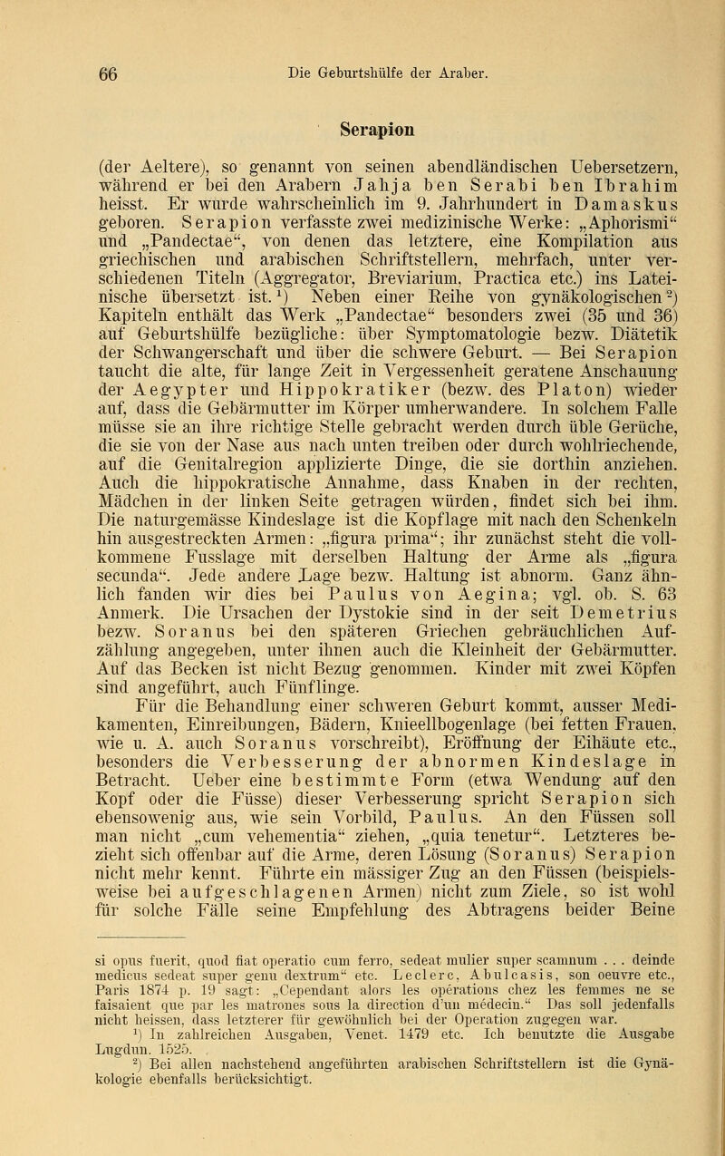 Serapion (der Aeltere), so genannt von seinen abendländischen Uebersetzern, während er bei den Arabern Jahja ben Serabi ben Ibrahim heisst. Er wurde wahrscheinlich im 9. Jahrhundert in Damaskus geboren. Serapion verfasste zwei medizinische Werke: „Aphorismi und „Pandectae, von denen das letztere, eine Kompilation aus griechischen und arabischen Schriftstellern, mehrfach, unter ver- schiedenen Titeln (Aggregator, Breviarium, Practica etc.) ins Latei- nische übersetzt ist.x) Neben einer Keine von gynäkologischen2) Kapiteln enthält das Werk „Pandectae besonders zwei (35 und 36) auf Geburtshülfe bezügliche: über Symptomatologie bezw. Diätetik der Schwangerschaft und über die schwere Geburt. — Bei Serapion taucht die alte, für lange Zeit in Vergessenheit geratene Anschauung der Aegypter und Hippokratiker (bezw. des Piaton) wieder auf, dass die Gebärmutter im Körper umherwandere. In solchem Falle müsse sie an ihre richtige Stelle gebracht werden durch üble Gerüche, die sie von der Nase aus nach unten treiben oder durch wohlriechende, auf die Genitalregion applizierte Dinge, die sie dorthin anziehen. Auch die hippokratische Annahme, dass Knaben in der rechten, Mädchen in der linken Seite getragen würden, findet sich bei ihm. Die naturgemässe Kindeslage ist die Kopflage mit nach den Schenkeln hin ausgestreckten Armen: „figura prima; ihr zunächst steht die voll- kommene Fusslage mit derselben Haltung der Arme als „figura secunda. Jede andere Lage bezw. Haltung ist abnorm. Ganz ähn- lich fanden wir dies bei Paulus von Aegina; vgl. ob. S. 63 Anmerk. Die Ursachen der Dystokie sind in der seit Demetrius bezw. Soranus bei den späteren Griechen gebräuchlichen Auf- zählung angegeben, unter ihnen auch die Kleinheit der Gebärmutter. Auf das Becken ist nicht Bezug genommen. Kinder mit zwei Köpfen sind angeführt, auch Fünflinge. Für die Behandlung einer schweren Geburt kommt, ausser Medi- kamenten, Einreibungen, Bädern, Knieellbogenlage (bei fetten Frauen, wie u. A. auch Soranus vorschreibt), Eröffnung der Eihäute etc., besonders die Verbesserung der abnormen Kindeslage in Betracht. Ueber eine bestimmte Form (etwa Wendung auf den Kopf oder die Füsse) dieser Verbesserung spricht Serapion sich ebensowenig aus, wie sein Vorbild, Paulus. An den Füssen soll man nicht „cum vehementia ziehen, „quia tenetur. Letzteres be- zieht sich offenbar auf die Arme, deren Lösung (Soranus) Serapion nicht mehr kennt. Führte ein massiger Zug an den Füssen (beispiels- weise bei aufgeschlagenen Armen) nicht zum Ziele, so ist wohl für solche Fälle seine Empfehlung des Abtragens beider Beine si opus fuerit, quod fiat operatio cum ferro, sedeat niulier super scaninum . . . deinde medicus sedeat super geuu dextrum etc. Leclerc, Abulcasis, sou oeuvre etc., Paris 1874 p. 19 sagt: „Cepeudant alors les Operations chez les femmes ne se faisaient que par les matrones sous la direction d'un raedecin. Das soll jedenfalls nicbt heissen, dass letzterer für gewöhnlich bei der Operation zugegen war. J) In zahlreichen Ausgaben, Venet. 1479 etc. Ich benutzte die Ausgabe Lugdun. 1525. 2) Bei allen nachstehend angeführten arabischen Schriftstellern ist die Gynä- kologie ebenfalls berücksichtigt.