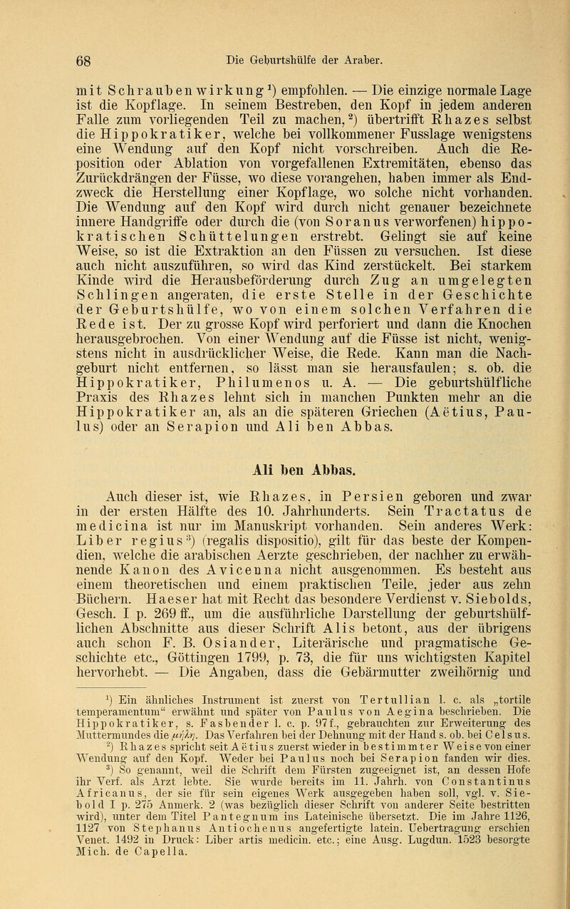 mit Schraubenwirkung1) empfohlen. — Die einzige normale Lage ist die Kopflage. In seinem Bestreben, den Kopf in jedem anderen Falle zum vorliegenden Teil zu machen,2) übertrifft Rhazes selbst dieHippokratiker, welche bei vollkommener Fusslage wenigstens eine Wendung auf den Kopf nicht vorschreiben. Auch die Re- position oder Ablation von vorgefallenen Extremitäten, ebenso das Zurückdrängen der Füsse, wo diese vorangehen, haben immer als End- zweck die Herstellung einer Kopflage, wo solche nicht vorhanden. Die Wendung auf den Kopf wird durch nicht genauer bezeichnete innere Handgriffe oder durch die (von Soranus verworfenen) hippo- kratischen Schüttelungen erstrebt. Gelingt sie auf keine Weise, so ist die Extraktion an den Füssen zu versuchen. Ist diese auch nicht auszuführen, so wird das Kind zerstückelt. Bei starkem Kinde wird die Herausbeförderung durch Zug an umgelegten Schlingen angeraten, die erste Stelle in der Geschichte der Geburtshülfe, wo von einem solchen Verfahren die Rede ist. Der zu grosse Kopf wird perforiert und dann die Knochen herausgebrochen. Von einer Wendung auf die Füsse ist nicht, wenig- stens nicht in ausdrücklicher Weise, die Rede. Kann man die Nach- geburt nicht entfernen, so lässt man sie herausfaulen; s. ob. die Hippokratiker, Philumenos u. A. — Die geburtshülfliehe Praxis des Rhazes lehnt sich in manchen Punkten mehr an die Hippokratiker an, als an die späteren Griechen (Aetius, Pau- lus) oder an Serapion und Ali ben Abbas. Ali Iben Abbas. Auch dieser ist, wie Rhazes, in Persien geboren und zwar in der ersten Hälfte des 10. Jahrhunderts. Sein Tractatus de medicina ist nur im Manuskript vorhanden. Sein anderes Werk: Liber regius3) (regalis dispositio), gilt für das beste der Kompen- dien, welche die arabischen Aerzte geschrieben, der nachher zu erwäh- nende Kanon des Avicenna nicht ausgenommen. Es besteht aus einem theoretischen und einem praktischen Teile, jeder aus zehn Büchern. Haeser hat mit Recht das besondere Verdienst v. Siebolds, Gesch. I p. 269 ff., um die ausführliche Darstellung der geburtshülf- lichen Abschnitte aus dieser Schrift Alis betont, aus der übrigens auch schon F. B. Oslander, Literarische und pragmatische Ge- schichte etc., Göttingen 1799, p. 73, die für uns wichtigsten Kapitel hervorhebt. — Die Angaben, dass die Gebärmutter zweihörnig und x) Ein ähnliches Instrument ist zuerst von Tertullian 1. c. als „tortile temperamentum erwähnt und später von Paulus von Aegina beschrieben. Die Hippokratiker, s. Easbender 1. c. p. 97f., gebrauchten zur Erweiterung des Muttermundes die i^jlt]. Das Verfahren bei der Dehnung mit der Hand s. ob. bei C e 1 s u s. 2) Ehazes spricht seit Aetius zuerst wieder in bestimmter Weise von einer Wendung auf den Kopf. Weder bei Paulus noch bei Serapion fanden wir dies. 3) So genannt, weil die Schrift dem Fürsten zugeeignet ist, an dessen Hofe ihr Verf. als Arzt lebte. Sie wurde bereits im 11. Jahrh. von Constantinus Africanus, der sie für sein eigenes Werk ausgegeben haben soll, vgl. v. Sie- bold I p. 275 Anmerk. 2 (was bezüglich dieser Schrift von anderer Seite bestritten wird), unter dem Titel Pantegnum ins Lateinische übersetzt. Die im Jahre 1126, 1127 von Stephanus Antiochenus angefertigte latein. Uebertragung erschien Venet. 1492 in Druck: Liber artis medicin. etc.; eine Ausg. Lugdun. 1523 besorgte Mich, de Capeila.