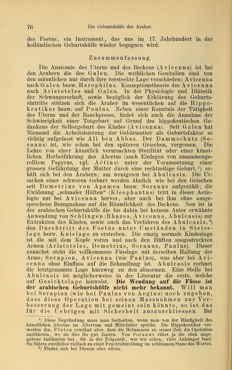 des Foetus, ein Instrument, das uns im 17. Jahrhundert in der holländischen Geburtshülfe wieder begegnen wird. Zusammenfassung. Die Anatomie des Uterus und des Beckens (Avicenna) ist bei den Arabern die des Galen. Die weiblichen Genitalien sind von den männlichen nur durch ihre versteckte Lage verschieden; Avicenna nach Galen bezw. Herophilus. Konzeptionstheorie des Avicenna nach Aristoteles und Galen. In der Physiologie und Diätetik der Schwangerschaft, sowie bezüglich der Erklärung des Geburts- eintritts stützen sich die Araber im wesentlichen auf die Hippo- kratiker bezw. auf Paulus. Neben einer Kenntnis der Tätigkeit des Uterus und der Bauchpresse, findet sich auch die Annahme der Schwierigkeit einer Totgeburt auf Grund des hippokratischen Ge- dankens der Selbstgeburt des Kindes (Avicenna). Seit Galen hat Niemand die Arbeitsleistung der Gebärmutter als Geburtsfaktor so richtig aufgefasst wie Ali ben Abbas. Der Damm schütz (So- ranus) ist, wie schon bei den späteren Griechen, vergessen. Die Lehre von einer künstlich verursachten Sterilität oder einer künst- lichen Herbeiführung des Abortus (auch Einlegen von zusammenge- rolltem Papyrus, vgl. Aetius) unter der Voraussetzung einer grossen Gefährdung der Mutter durch eine rechtzeitige Geburt,1) er- hält sich bei den Arabern; am wenigsten bei Abulcasis. Die Ur- sachen einer schweren Geburt werden ähnlich wie bei den Griechen seit Demetrius von Apamea bezw. Soranus aufgezählt; die Ewähnung „schmaler Hüften (Kleophantus) tritt in dieser Aetio- logie nur bei Avicenna hervor, aber auch bei ihm ohne ausge- sprochene Bezugnahme auf die Eäumlichkeit des Beckens. Neu ist in der arabischen Geburtshülfe die bis dahin bei keinem Autor erwähnte Anwendung von Schlingen (Rhazes, Avicenna, Abulcasis) zur Extraktion des Kindes, sowie auch das Verfahren des Abulcasis,2) den Durchtritt des Foetus unter Umständen in Steiss- lage bezw. Knielage zu erstreben. Die einzig normale Kindeslage ist die mit dem Kopfe voran und nach den Hüften ausgestreckten Armen (Aristoteles, Demetrius, Soranus, Paulus). Dieser zunächst steht die vollkommene Fusslage mit derselben Haltung der Arme; Serapion, Avicenna (wie Paulus), was aber bei Avi- cenna ohne Einfluss auf die Behandlung ist. Abulcasis rechnet die letztgenannte Lage kurzweg zu den abnormen. Eine Stelle bei Abulcasis ist möglicherweise in der Literatur die erste, welche auf Gesichtslage hinweist. Die Wendung auf die Füsse ist der arabischen Geburtshülfe nicht mehr bekannt. Will man bei Serapion (wie bei Paulus von Aegina) noch zugeben, dass diese Operation bei seinen Massnahmen zur Ver- besserung der Lage mit gemeint sein könnte, so ist das für die Uebrigen mit Sicherheit auszuschliessen. Bei x) Diese Begründung muss man festhalten, wenn man von der Häufigkeit des künstlichen Abortus im Altertum und Mittelalter spricht. Die Hippokratiker ver- werfen ibn, Piaton erwähnt aber, dass die Hebammen zu seinerzeit die Operation ausführten, wo sie dies für gut fanden. Von Soranus rührt ja die oben ange- gebene Indikation her, die in der Folgezeit, wie wir sahen, viele Anhänger fand. Sie führte zweifellos vielfach zu einer Fruchtabtreibung im schlimmen Sinne des Wortes. 2) Findet sich bei Diesem aber allein.