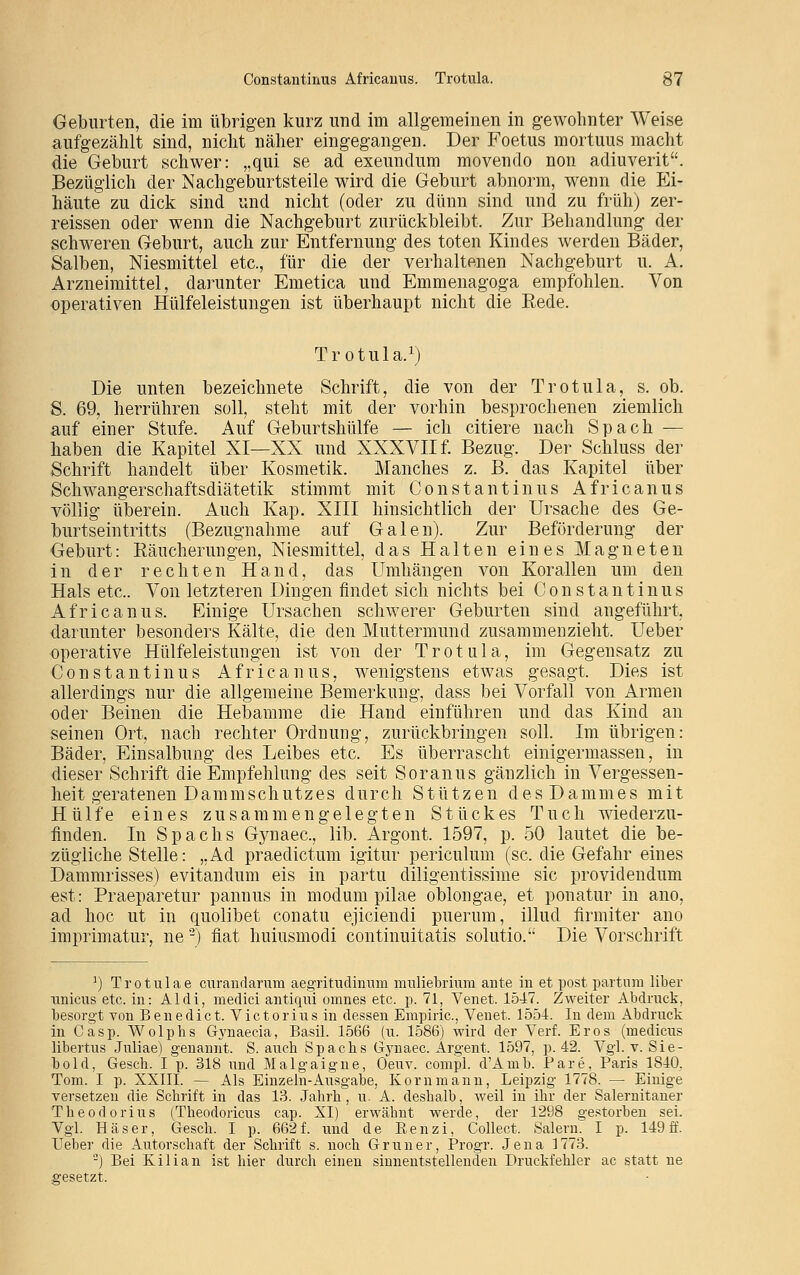 Geburten, die im übrigen kurz und im allgemeinen in gewohnter Weise aufgezählt sind, nicht näher eingegangen. Der Foetus mortuus macht die Geburt schwer: „qui se ad exeundum movendo non adiuverit. Bezüglich der Nachgeburtsteile wird die Geburt abnorm, wenn die Ei- häute zu dick sind und nicht (oder zu dünn sind und zu früh) zer- reissen oder wenn die Nachgeburt zurückbleibt. Zur Behandlung der schweren Geburt, auch zur Entfernung des toten Kindes werden Bäder, Salben, Niesmittel etc., für die der verhaltenen Nachgeburt u. A. Arzneimittel, darunter Emetica und Emmenagoga empfohlen. Von operativen Hülfeleistungen ist überhaupt nicht die Bede. Trotula.1) Die unten bezeichnete Schrift, die von der Trotula, s. ob. S. 69, herrühren soll, steht mit der vorhin besprochenen ziemlich auf einer Stufe. Auf Geburtshülfe — ich citiere nach Spach — haben die Kapitel XI—XX und XXXVII f. Bezug. Der Schluss der Schrift handelt über Kosmetik. Manches z. B. das Kapitel über Schwangerschaftsdiätetik stimmt mit Constantinus Africanus völlig überein. Auch Kap. XIII hinsichtlich der Ursache des Ge- burtseintritts (Bezugnahme auf Galen). Zur Beförderung der Geburt: Räucherungen, Niesmittel, das Halten eines Magneten in der rechten Hand, das Umhängen von Korallen um den Hals etc.. Von letzteren Dingen findet sich nichts bei Constantinus Africanus. Einige Ursachen schwerer Geburten sind angeführt, darunter besonders Kälte, die den Muttermund zusammenzieht. Ueber operative Hülfeleistungen ist von der Trotula, im Gegensatz zu Constantinus Africanus, wenigstens etwas gesagt. Dies ist allerdings nur die allgemeine Bemerkung, dass bei Vorfall von Armen oder Beinen die Hebamme die Hand einführen und das Kind an seinen Ort, nach rechter Ordnung, zurückbringen soll. Im übrigen: Bäder, Einsalbung des Leibes etc. Es überrascht einigermassen, in dieser Schrift die Empfehlung des seit Soranus gänzlich in Vergessen- heit geratenen Dammschutzes durch Stützen des Dammes mit Hülfe eines zusammengelegten Stückes Tuch wiederzu- finden. In Spachs Gynaec, lib. Argont. 1597, p. 50 lautet die be- zügliche Stelle: „Ad praedictum igitur periculum (sc. die Gefahr eines Dammrisses) evitandum eis in partu diligentissime sie providendum est: Praeparetur pannus in modum pilae oblongae, et ponatur in ano, ad hoc ut in quolibet conatu ejiciendi puerum, illud firmiter ano imprimatur, ne3) fiat huiusmodi continuitatis solutio. Die Vorschrift ]) Trotulae curandarum aegritudinum muliebriuin ante in et post partum über xinicus etc. in: Aldi, medici antiqui omnes etc. p. 71, Venet. 1547. Zweiter Abdruck, besorgt von Benedict. Victorius in dessen Empirie, Venet. 1554. In dem Abdruck in Casp. Wolphs Gynaecia, Basil. 1566 (u. 1586) wird der Verf. Eros (medicus libertus Juliae) genannt. S. auch Spachs Gynaec. Argent. 1597, p. 42. Vgl. v. Sie- bold, Gesch. I p. 318 und Malgaigne, Oeuv. compl. d'Ainb. Pare, Paris 1840. Tom. I p. XXIII. — Als Einzeln-Ausgabe, Korn mann, Leipzig 1778. — Einige versetzen die Schrift in das 13. Jahrh, u. A. deshalb, weil in ihr der Salernitaner Theodorius (Theodoricus cap. XI) erwähnt werde, der 1298 gestorben sei. Vgl. Häser, Gesch. I p. 662 f. und de Renzi, Collect. Salem. I p. 149 ff. Ueber die Autorschaft der Schrift s. noch Grüner, Progr. Jena 1773. 3) Bei Kilian ist hier durch einen sinnentstellenden Druckfehler ac statt ne gesetzt.