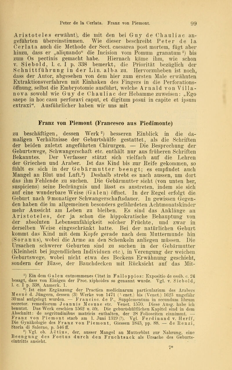 Aristoteles erwähnt), die mit den bei Guy de Chauliac an- geführten übereinstimmen. Wie dieser beschreibt Peter de la Cerlata auch die Methode der Sect. caesarea post mortem, fügt aber hinzu, dass er „aliquando die Incision vom Pomum granatum3) bis zum Os pectinis gemacht habe. Hiernach käme ihm, wie schon v. Siebold, 1. c. I p. 338 bemerkt, die Priorität bezüglich der Schnittführung in der Lin. alba zu. Hervorzuheben ist noch, dass der Autor, abgesehen von dem hier zum ersten Male erwähnten Extraktions verfahren mit Einhaken des Fingers in die Perforations- öffnung, selbst die Embryotomie ausführt, welche Arnald von Villa- nova sowohl wie Guy de Chauliac der Hebamme zuweisen: „Ego saepe in hoc casu perforavi caput, et digitum posui in capite et ipsum extraxi. Ausführlicher haben wir uns mit Franz von Piemont (Francesco aus Piedimonte) zu beschäftigen, dessen Werk2) besseren Einblick in die da- maligen Verhältnisse der Geburtshülle gestattet, als die Schriften der beiden zuletzt angeführten Chirurgen. — Die Besprechung der Geburtswege, Schwangerschaft etc. enthält nur aus früheren Schriften Bekanntes. Der Verfasser stützt sich vielfach auf die Lehren der Griechen und Araber. Ist das Kind bis zur Reife gekommen, so fühlt es sich in der Gebärmutter beengt; es empfindet auch Mangel an Blut und Luft.3) Deshalb strebt es nach aussen, um dort das ihm Fehlende zu suchen. Die Gebärmutter sieht (von unten her, suspiciens) seine Bedrängnis und lässt es austreten, indem sie sich auf eine wunderbare Weise (Galen) öffnet. In der Kegel erfolgt die Geburt nach 9 monatiger Schwangerschaftsdauer. In gewissen Gegen- den haben die im allgemeinen besonders gefährdeten Achtmonatskinder mehr Aussicht am Leben zu bleiben. Es sind das Anklänge an Aristoteles, der ja schon die hippokratische Behauptung von der absoluten Lebensunfähigkeit solcher Früchte, und zwar in derselben Weise eingeschränkt hatte. Bei der natürlichen Geburt kommt das Kind mit dem Kopfe gerade nach dem Muttermunde hin (Soranus), wobei die Arme an den Schenkeln anliegen müssen. Die Ursachen schwerer Geburten sind zu suchen in der Gebärmutter (Kleinheit bei jugendlichen Individuen etc), in Verengung der weichen Geburtswege, wobei nicht etwa des Beckens Erwähnung geschieht, sondern der Blase, der Bauchdecken mit Rücksicht auf das Mit- *) Ein dem Galen entnommenes Citat in Falloppios: Expositio de ossib. c. 24 ;t, dass von Einigen der Proc. xiphoides so genannt wurde. Vgl. v. Siebold, 1. c. I p. 338, Anmerk. 1. 2) Ist eine Ergänzung der Practica medicinarum particularium des Arabers Mesue d. Jüngern, dessen (3) Werke von 1471 (^enet.) bis (Venet.) 1623 ungefähr 30 mal aufgelegt wurden. — Fr an eise, de P., Supplementum in seeundum librum secretor. remediorum Joannis Mesuae etc. Venet. 1570. Diese Ausg. habe ich benutzt. Das Werk erschien 1562 u. oft. Die geburtshülflichen Kapitel sind in dem Abschnitt: de aegritudinibus matricis enthalten, der 28 Folioseiten einnimmt. — Franz von Piemont starb am 1. Juni 1319 (?). Vgl. Ferdinand v. Herff, Die Gynäkologie des Franz von Piemont, Giessen 1843, pp. 88. — de Renzi, Storia di Salerno, p. 546 ff. 3) Vgl. ob. Aetius, der, ausser Mangel an Mutterblut zur Nahrung, eine Beengung des Foetus durch den Fruchtsack als Ursache des Geburts- eintritts ansieht.