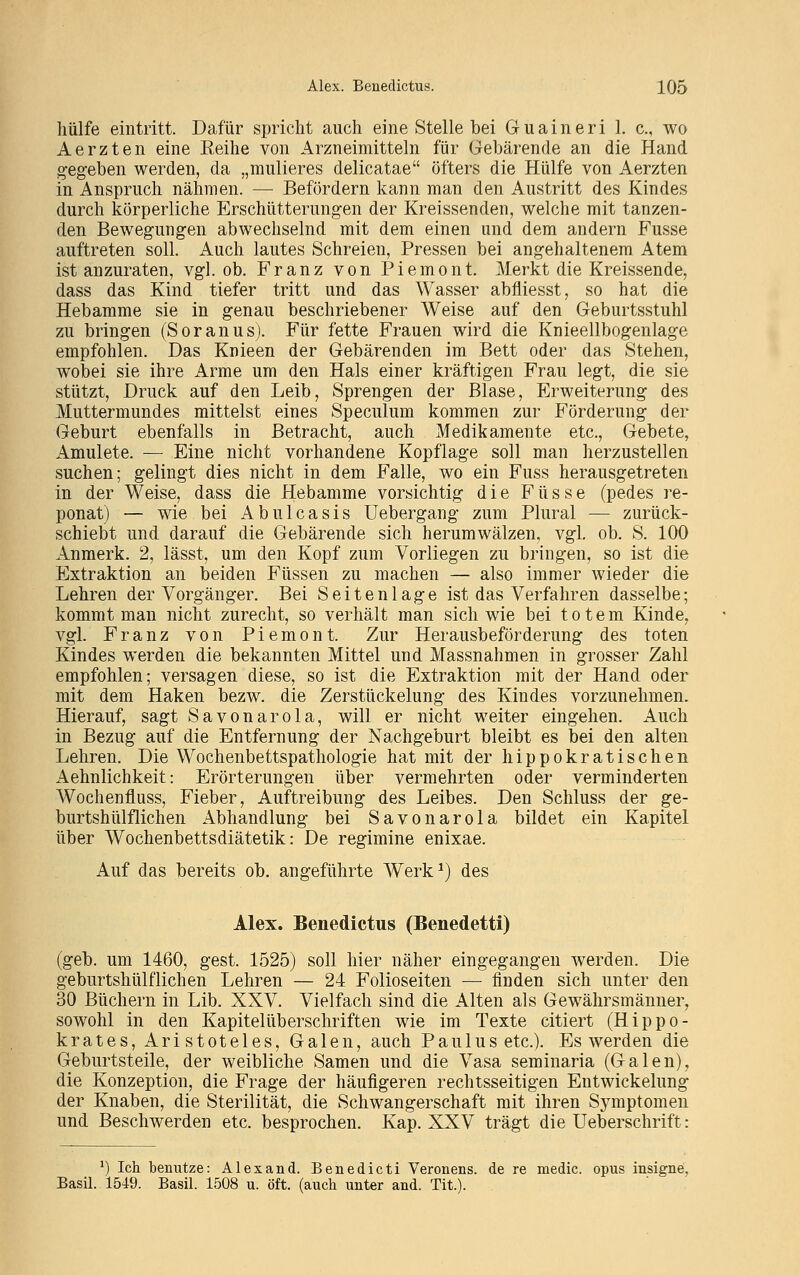 hülfe eintritt. Dafür spricht auch eine Stelle bei Guaineri 1. c, wo Aerzten eine Eeihe von Arzneimitteln für Gebärende an die Hand gegeben werden, da „mulieres delicatae öfters die Hülfe von Aerzten in Anspruch nähmen. — Befördern kann man den Austritt des Kindes durch körperliche Erschütterungen der Kreissenden, welche mit tanzen- den Bewegungen abwechselnd mit dem einen und dem andern Fusse auftreten soll. Auch lautes Schreien, Pressen bei angehaltenem Atem ist anzuraten, vgl. ob. Franz von Piemont. Merkt die Kreissende, dass das Kind tiefer tritt und das Wasser abfliesst, so hat die Hebamme sie in genau beschriebener Weise auf den Geburtsstuhl zu bringen (Soranus). Für fette Frauen wird die Knieellbogenlage empfohlen. Das Knieen der Gebärenden im Bett oder das Stehen, wobei sie ihre Arme um den Hals einer kräftigen Frau legt, die sie stützt, Druck auf den Leib, Sprengen der Blase, Erweiterung des Muttermundes mittelst eines Speculum kommen zur Förderung der Geburt ebenfalls in Betracht, auch Medikamente etc., Gebete, Amulete. — Eine nicht vorhandene Kopflage soll man herzustellen suchen; gelingt dies nicht in dem Falle, wo ein Fuss herausgetreten in der Weise, dass die Hebamme vorsichtig die F ü s s e (pedes re- ponat) — wie bei Abulcasis Uebergang zum Plural — zurück- schiebt und darauf die Gebärende sich herumwälzen, vgl. ob. S. 100 Anmerk. 2, lässt, um den Kopf zum Vorliegen zu bringen, so ist die Extraktion an beiden Füssen zu machen — also immer wieder die Lehren der Vorgänger. Bei Seitenlage ist das Verfahren dasselbe; kommt man nicht zurecht, so verhält man sich wie bei totem Kinde, vgl. Franz von Piemont. Zur Herausbeförderung des toten Kindes werden die bekannten Mittel und Massnahmen in grosser Zahl empfohlen; versagen diese, so ist die Extraktion mit der Hand oder mit dem Haken bezw. die Zerstückelung des Kindes vorzunehmen. Hierauf, sagt Savonarola, will er nicht weiter eingehen. Auch in Bezug auf die Entfernung der Nachgeburt bleibt es bei den alten Lehren. Die Wochenbettspathologie hat mit der hippokratischen Aehnlichkeit: Erörterungen über vermehrten oder verminderten Wochenfluss, Fieber, Auftreibung des Leibes. Den Schluss der ge- burtshülflichen Abhandlung bei Savonarola bildet ein Kapitel über Wochenbettsdiätetik: De regimine enixae. Auf das bereits ob. angeführte Werk1) des Alex. Beneclictus (Benedetti) (geb. um 1460, gest. 1525) soll hier näher eingegangen werden. Die geburtshülfliehen Lehren — 24 Folioseiten — finden sich unter den 30 Büchern in Lib. XXV. Vielfach sind die Alten als Gewährsmänner, sowohl in den Kapitelüberschriften wie im Texte citiert (Hippo- krates, Aristoteles, Galen, auch Paulus etc.). Es werden die Geburtsteile, der weibliche Samen und die Vasa seminaria (Galen), die Konzeption, die Frage der häufigeren rechtsseitigen Entwickelung der Knaben, die Sterilität, die Schwangerschaft mit ihren Symptomen und Beschwerden etc. besprochen. Kap. XXV trägt die Ueberschrift: *) Ich benutze: Alexand. Benedicti Veronens. de re medic. opus insigne. Basil. 1549. Basil. 1508 u. oft. (auch unter and. Tit.).