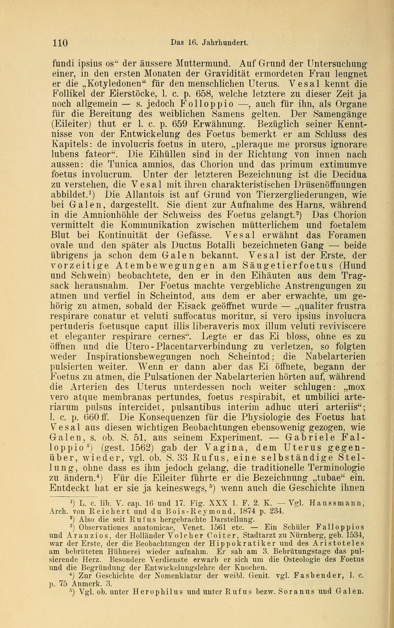 fundi ipsius os der äussere Muttermund. Auf Grund der Untersuchung einer, in den ersten Monaten der Gravidität ermordeten Frau leugnet er die „Kotyledonen für den menschlichen Uterus. Vesal kennt die Follikel der Eierstöcke, 1. c. p. 658, welche letztere zu dieser Zeit ja noch allgemein — s. jedoch Folloppio —, auch für ihn, als Organe für die Bereitung des weiblichen Samens gelten. Der Samengänge (Eileiter) thut er 1. c. p. 659 Erwähnung. Bezüglich seiner Kennt- nisse von der Entwickelung des Foetus bemerkt er am Schluss des Kapitels: de involucris foetus in utero, „pleraque me prorsus ignorare lubens fateor. Die Eihüllen sind in der Richtung von innen nach aussen: die Tunica amnios, das Chorion und das primum extimumve foetus involucrum. Unter der letzteren Bezeichnung ist die Decidua zu verstehen, die V e s a 1 mit ihren charakteristischen Drüsenöffnungen abbildet.1) Die Allantois ist auf Grund von Tierzergliederungen, wie bei Galen, dargestellt. Sie dient zur Aufnahme des Harns, während in die Amnionhöhle der Seh weiss des Foetus gelangt.2) Das Chorion vermittelt die Kommunikation zwischen mütterlichem und foetalem Blut bei Kontinuität der Gefässe. Vesal erwähnt das Foramen ovale und den später als Ductus Botalli bezeichneten Gang — beide übrigens ja schon dem Galen bekannt. Vesal ist der Erste, der vorzeitige Atembewegungen am Säugetier foetus (Hund und Schwein) beobachtete, den er in den Eihäuten aus dem Trag- sack herausnahm. Der Foetus machte vergebliche Anstrengungen zu atmen und verfiel in Scheintod, aus dem er aber erwachte, um ge- hörig zu atmen, sobald der Eisack geöffnet wurde — „qualiter frustra respirare conatur et veluti suffocatus moritur, si vero ipsius involucra pertuderis foetusque caput Ulis liberaveris mox illum veluti reviviscere et eleganter respirare cernes. Legte er das Ei bloss, ohne es zu öffnen und die Utero -Placentarverbindung zu verletzen, so folgten weder Inspirationsbewegungen noch Scheintod; die Nabelarterien pulsierten weiter. Wenn er dann aber das Ei öffnete, begann der Foetus zu atmen, die Pulsationen der Nabelarterien hörten auf, während die Arterien des Uterus unterdessen noch weiter schlugen: „mox vero atque membranas pertundes, foetus respirabit, et umbilici arte- riarum pulsus intereidet, pulsantibus interim adhuc uteri arteriis; 1. c. p. 660 ff. Die Konsequenzen für die Physiologie des Foetus hat Vesal aus diesen wichtigen Beobachtungen ebensowenig gezogen, wie Galen, s. ob. S. 51, aus seinem Experiment. — Gabriele Fal- loppioB) (gest. 1562) gab der Vagina, dem Uterus gegen- über, wieder, vgl. ob. S. 33 Eufus, eine selbständige Stel- lung, ohne dass es ihm jedoch gelang, die traditionelle Terminologie zu ändern.4) Für die Eileiter führte er die Bezeichnung „tubae ein. Entdeckt hat er sie ja keineswegs,5) wenn auch die Geschichte ihnen a) L. c. lib. V. cap. 16 und 17. Fig. XXX 1. F. 2. K. —Vgl. Haussmann, Arch. von Reichert und du Bois-Reymond, 1874 p. 234. 2) Also die seit Rufus hergebrachte Darstellung. 3) Observationes anatomicae, Venet. 1561 etc. — Ein Schüler Falloppios und Aranzios, der Holländer Volcher Coiter, Stadtarzt zu Nürnberg, geb. 1534, war der Erste, der die Beobachtungen der Hippokratiker und des Aristoteles am bebrüteten Hühnerei wieder aufnahm. Er sah am 3. Bebrütungstage das pul- sierende Herz. Besondere Verdienste erwarb er sich um die Osteologie des Foetus und die Begründung der Entwickelungslehre der Knochen. 4) Zur Geschichte der Nomenklatur der weibl. Genit. vgl. Fasbender, 1. c. p. 75 Anmerk. 3.