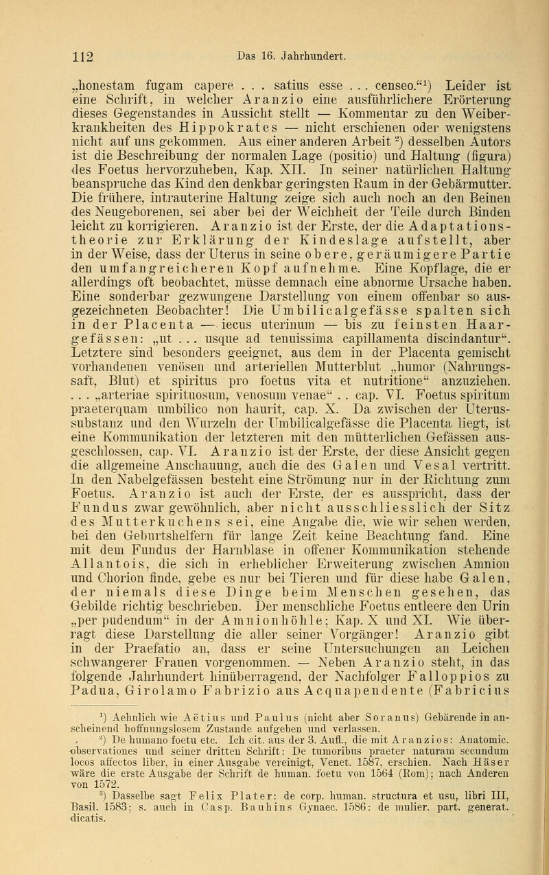 „honestam fugam capere . . . satius esse . .. censeo.1) Leider ist eine Schrift, in welcher Aranzio eine ausführlichere Erörterung dieses Gegenstandes in Aussicht stellt — Kommentar zu den Weiber- krankheiten des Hippokrates — nicht erschienen oder wenigstens nicht auf uns gekommen. Aus einer anderen Arbeit2) desselben Autors ist die Beschreibung der normalen Lage (positio) und Haltung (figura) des Foetus hervorzuheben, Kap. XII. In seiner natürlichen Haltung beanspruche das Kind den denkbar geringsten Eaum in der Gebärmutter. Die frühere, intrauterine Haltung zeige sich auch noch an den Beinen des Neugeborenen, sei aber bei der Weichheit der Teile durch Binden leicht zu korrigieren. Aranzio ist der Erste, der die Adaptations- theorie zur Erklärung der Kindeslage aufstellt, aber in der Weise, dass der Uterus in seine obere, geräumigerePartie den umfangreicheren Kopf aufnehme. Eine Kopflage, die er allerdings oft beobachtet, müsse demnach eine abnorme Ursache haben. Eine sonderbar gezwungene Darstellung von einem offenbar so aus- gezeichneten Beobachter! Die Umbilicalgefässe spalten sich in der Placenta — iecus uterinum — bis zu feinsten Haar- ge fassen: „ut ... usque ad tenuissima capillamenta discindantur. Letztere sind besonders geeignet, aus dem in der Placenta gemischt vorhandenen venösen und arteriellen Mutterblut „humor (Nahrungs- saft, Blut) et Spiritus pro foetus vita et nutritione anzuziehen. .. . „arteriae spirituosum, venosum venae . . cap. VI. Foetus spiritum praeterquam umbilico non haurit, cap. X. Da zwischen der Uterus- substanz und den Wurzeln der Umbilicalgefässe die Placenta liegt, ist eine Kommunikation der letzteren mit den mütterlichen Gefässen aus- geschlossen, cap. VI. Aranzio ist der Erste, der diese Ansicht gegen die allgemeine Anschauung, auch die des Galen und V e s a 1 vertritt. In den Nabelgefässen besteht eine Strömung nur in der Eichtung zum Foetus. Aranzio ist auch der Erste, der es ausspricht, dass der Fundus zwar gewöhnlich, aber nicht ausschliesslich der Sitz des Mutterkuchens sei, eine Angabe die, wie wir sehen werden, bei den Geburtshelfern für lange Zeit keine Beachtung fand. Eine mit dem Fundus der Harnblase in offener Kommunikation stehende Allantois, die sich in erheblicher Erweiterung zwischen Amnion und Chorion finde, gebe es nur bei Tieren und für diese habe Galen, der niemals diese Dinge beim Menschen gesehen, das Gebilde richtig beschrieben. Der menschliche Foetus entleere den Urin „per pudendum in der Amnionhöhle; Kap. X und XL AVie über- ragt diese Darstellung die aller seiner Vorgänger! Aranzio gibt in der Praefatio an, dass er seine Untersuchungen an Leichen schwangerer Frauen vorgenommen. — Neben Aranzio steht, in das folgende Jahrhundert hin überragend, der Nachfolger Falloppios zu Padua, Girolamo Fabrizio aus Acquapendente (Fabricius *) Aehnlich wie Aetius und Paulus (nicht aber Soranus) Gebärende in an- scheinend hoffnungslosem Zustande aufgeben und verlassen. 2) De humano foetu etc. Ich cit. aus der 3. Aufl., die mit Aranzios: Anatomie, observationes und seiner dritten Schrift: De tnmoribus praeter naturam seeundum locos affectos über, in einer Ausgabe vereinigt, Venet. 1587, erschien. Nach Häser wäre die erste Ausgabe der Schrift de human, foetu von 1564 (Rom); nach Anderen von 1572. 3) Dasselbe sagt Felix Piater: de corp. human, struetura et usu, libri III, Basil. 1583: s. auch in Casp. Bauhins Gynaec. 1586: de mulier. part. generat. dicatis.