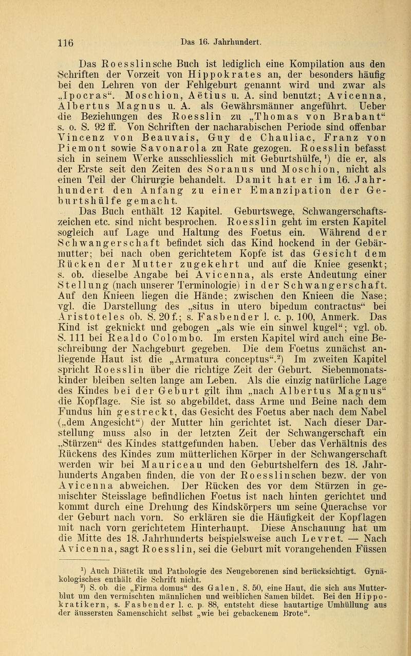 Das Roesslinsche Buch ist lediglich eine Kompilation aus den Schriften der Vorzeit von Hippokrates an, der besonders häufig bei den Lehren von der Fehlgeburt genannt wird und zwar als „Ipocras. Moschion, Aetius u. A. sind benutzt; Avicenna, Albertus Magnus u. A. als Gewährsmänner angeführt. Ueber die Beziehungen des Roesslin zu „Thomas von Brabant s. o. S. 92 if. Von Schriften der nacharabischen Periode sind offenbar Vincenz von Beauvais, Guy de Chauliac, Franz von Piemont sowie Savonarola zu Rate gezogen. Roesslin befasst sich in seinem Werke ausschliesslich mit Geburtshülfe,') die er, als der Erste seit den Zeiten des Soranus und Moschion, nicht als einen Teil der Chirurgie behandelt. Damit hat er im 16. Jahr- hundert den Anfang zu einer Emanzipation der Ge- burtshülfe gemacht. Das Buch enthält 12 Kapitel. Geburtswege, Schwangerschafts- zeichen etc. sind nicht besprochen. Roesslin geht im ersten Kapitel sogleich auf Lage und Haltung des Foetus ein. Während der Schwangerschaft befindet sich das Kind hockend in der Gebär- mutter; bei nach oben gerichtetem Kopfe ist das Gesicht dem Rücken der Mutter zugekehrt und auf die Kniee gesenkt; s. ob. dieselbe Angabe bei Avicenna, als erste Andeutung einer Stellung (nach unserer Terminologie) in der Schwangerschaft. Auf den Knieen liegen die Hände; zwischen den Knieen die Nase; vgl. die Darstellung des „situs in utero bipedum contractus bei Aristoteles ob. S. 20f.; s. Fasbender 1. c. p. 100, Anmerk. Das Kind ist geknickt und gebogen „als wie ein sinwel kugel; vgl. ob. S. 111 bei Realdo Colombo. Im ersten Kapitel wird auch eine Be- schreibung der Nachgeburt gegeben. Die dem Foetus zunächst an- liegende Haut ist die „Armatura conceptus.2) Im zweiten Kapitel spricht Roesslin über die richtige Zeit der Geburt. Siebenmonats- kinder bleiben selten lange am Leben. Als die einzig natürliche Lage des Kindes bei der Geburt gilt ihm „nach Albertus Magnus die Kopflage. Sie ist so abgebildet, dass Arme und Beine nach dem Fundus hin gestreckt, das Gesicht des Foetus aber nach dem Nabel („dem Angesicht) der Mutter hin gerichtet ist. Nach dieser Dar- stellung muss also in der letzten Zeit der Schwangerschaft ein „Stürzen des Kindes stattgefunden haben. Ueber das Verhältnis des Rückens des Kindes zum mütterlichen Körper in der Schwangerschaft werden wir bei Mauriceau und den Geburtshelfern des 18. Jahr- hunderts Angaben finden, die von der Roesslin sehen bezw. der von Avicenna abweichen. Der Rücken des vor dem Stürzen in ge- mischter Steisslage befindlichen Foetus ist nach hinten gerichtet und kommt durch eine Drehung des Kindskörpers um seine Querachse vor der Geburt nach vorn. So erklären sie die Häufigkeit der Kopflagen mit nach vorn gerichtetem Hinterhaupt. Diese Anschauung hat um die Mitte des 18. Jahrhunderts beispielsweise auch Levret. — Nach Avicenna, sagt Roesslin, sei die Geburt mit vorangehenden Füssen *) Auch Diätetik und Pathologie des Neugeborenen sind berücksichtigt. Gynä- kologisches enthält die Schrift nicht. 2) S. ob. die „Firma domus des Galen, S. 50, eine Haut, die sich aus Mutter- blut um denvermischten männlichen und weiblichen Samen bildet. Beiden Hippo- kratikern, s. Easbender 1. c. p. 88, entsteht diese hautartige Umhüllung aus der äussersten Samenschicht selbst „wie bei gebackenem Brote.