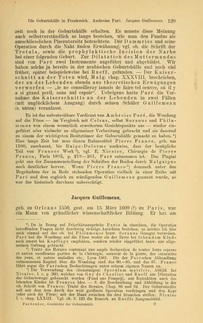 zeit noch in der Geburtshülfe erhalten. Es musste diese Meinung auch selbstverständlich so lange bestehen, wie man den Fundus als ausschliesslichen Placentarsitz betrachtete. Der Dammriss und seine Operation durch die Naht finden Erwähnung, vgl. ob. die Schrift der Trotula, sowie die prophylaktische Incision der Narbe bei einer folgenden Geburt. Zur Dilatation des Muttermundes sind von Pare zwei Instrumente angeführt und abgebildet. Wir haben solche ja bereits in der arabischen Geburtshülfe und noch viel früher, später beispielsweise bei Rueff, gefunden. — Der Kaiser- schnitt an der Toten wird, Malg. chap. XXXVIII, beschrieben, der an der Lebenden ebenda aus theoretischen Erwägungen verworfen — „ie ne conseilleray iamais de faire tel oeuvre, oü il y a si grand peril, sans nul espoir. Uebrigens hatte Pare die Vor- nahme des Kaiserschnitts an der Lebenden in zwei Fällen (mit unglücklichem Ausgang) durch seinen Schüler Guillemeau iß. unten) veranlasst. Es ist das unbestreitbare Verdienst von Ambroise Pare, die Wendung auf die Füsse — im Vergleich mit Celsus, selbst Soranus und Philu- menos von einem wesentlich erweiterten Gesichtspunkte aus — wieder ein- geführt oder vielmehr zu allgemeiner Verbreitung gebracht und sie dauernd zu einem der wichtigsten Besitztümer der Geburtshülfe gemacht zu haben. a) Eine lange Zeit hat man diesen Ruhmestitel Pierre Franco, geb. um 1500, zuerkannt, bis Baige-D elo rme nachwies, dass der bezügliche Teil von Fr an cos Werk2), vgl. E. Nicaise, Chirurgie de Pierre Fr an co, Paris 1895, p. 219 — 261, Pare entnommen ist. Das Plagiat geht aus der Zusammenstellung der Schriften der Beiden durch Malgaigne noch deutlicher hervor. Wenn Pierre Franco3) demnach unter den Begründern der in Bede stehenden Operation vielfach in einer Beihe mit Pare und dem sogleich zu würdigenden Guillemeau genannt wurde, so war das historisch durchaus unberechtigt. Jacques Guillemeau, geb. zu Orleans 1550, gest. am 13. März 1609 (?) zu Paris, war ein Mann von gründlicher wissenschaftlicher Bildung. Er hat am *) Da in Bezug auf Prioritätsansprüche Pares in einzelnen, die Operation ■betreffenden Fragen nicht durchweg richtige Ansichten bestehen, so möchte ich hier noch einmal auf das ob. bei Philumenos bezw. Soranus Gesagte verweisen. Pare hat die Wendung auf die Füsse weder als der Erste bei lebendem Kinde noch zuerst bei Kopflage empfohlen, sondern wieder eingeführt bezw. zur allge- meinen Geltung gebracht. 2) Traite des Hernies contenant une ample declaration de toutes leurs especes et autres excellentes parties de la Chirurgie, assavoir de la pierre, des cataractes des yeux, et autres maladies etc., Lyon 1561. Die der Pareschen Abhandlung entnommenen Kapitel über die Wendung sind das 80.—85. und das 87. Franco führt sogar die Pareschen Beobachtungen unter seinem eigenen Namen an. 3) Die Verwendung des (dreiarmigen) Speculum matricis, Abbild, bei Nicaise, 1. c. p. 260, welches von Guy de Chauliac und Rueff zur Dilatation der Geburtswege gebraucht worden (Fund aus Pompeji), zur Extraktion auch des lebenden Kindes ist Francos Idee. — S. die Beschreibung und Abbildung in der cit. Schrift von Franco: Traite des Hernies, Chap. 86 und 94. Der Geburtshelfer soll mit dem Arm durch das weit geöffnete Speculum vordringen und den Kopf (oder auch die Füsse) mit der Hand zwischen die drei Branchen stellen: Nicaise 1. c. chap. LXXIII. Vgl. ob. S. 123 die Bemerk, zu Bueffs Zangenabbild. ' Fasbender, Geschichte der Geburtshülfe. 9