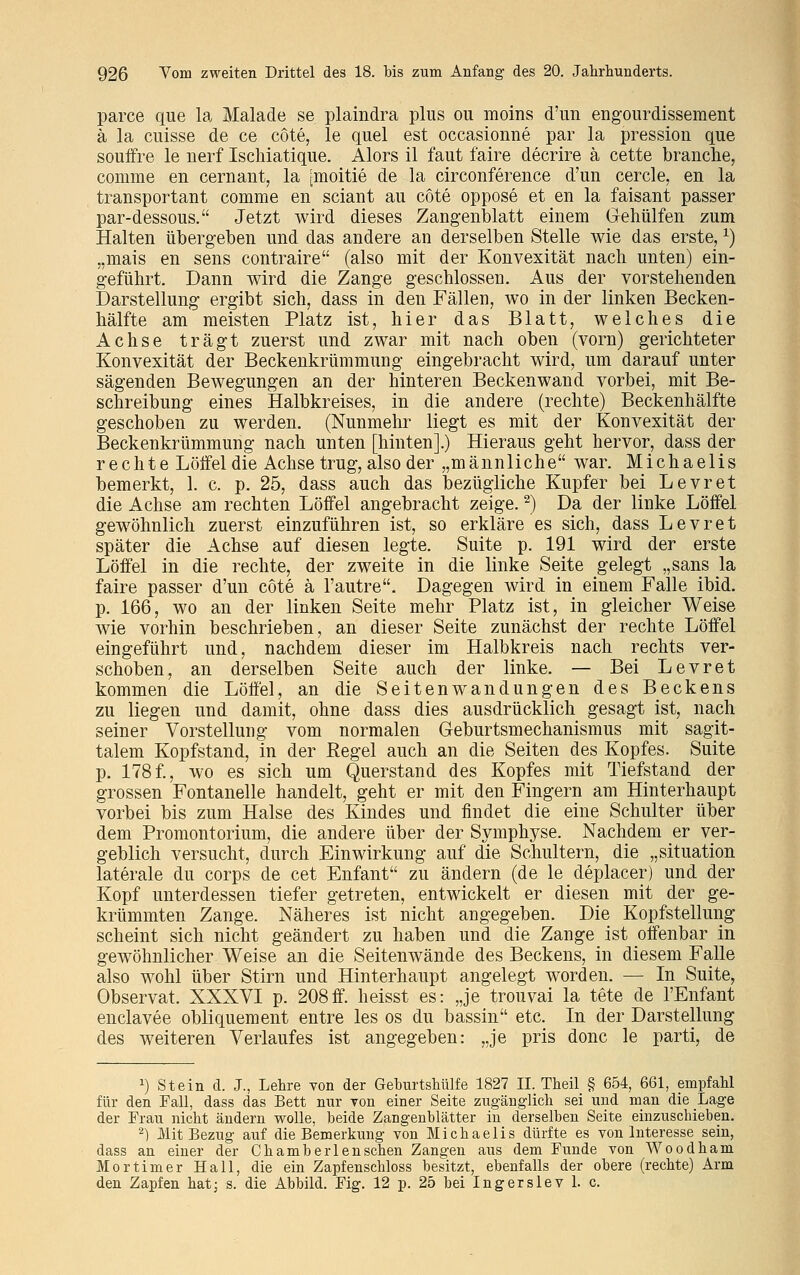 parce que la Malade se plaindra plus ou moins d'un engourdissement ä la cuisse de ce cöte, le quel est occasionne par la pression que souffre le nerf Ischiatique. Alors il faut faire decrire ä cette branche, conime en cernant, la [moitie de la circonference d'un cercle, en la transportant comrae en sciant au cöte oppose et en la faisant passer par-dessous. Jetzt wird dieses Zangenblatt einem Gehülfen zum Halten übergeben und das andere an derselben Stelle wie das erste,x) „mais en sens contraire (also mit der Konvexität nach unten) ein- geführt. Dann wird die Zange geschlossen. Aus der vorstehenden Darstellung ergibt sich, dass in den Fällen, wo in der linken Becken- hälfte am meisten Platz ist, hier das Blatt, welches die Achse trägt zuerst und zwar mit nach oben (vorn) gerichteter Konvexität der Beckenkrümmung eingebracht wird, um darauf unter sägenden Bewegungen an der hinteren Beckenwand vorbei, mit Be- schreibung eines Halbkreises, in die andere (rechte) Beckenhälfte geschoben zu werden. (Nunmehr liegt es mit der Konvexität der Beckenkrümmung nach unten [hinten].) Hieraus geht hervor, dass der rechte Löffel die Achse trug, also der „männliche war. Michaelis bemerkt, 1. c. p. 25, dass auch das bezügliche Kupfer bei Levret die Achse am rechten Löffel angebracht zeige.2) Da der linke Löffel gewöhnlich zuerst einzuführen ist, so erkläre es sich, dass Levret später die Achse auf diesen legte. Suite p. 191 wird der erste Löffel in die rechte, der zweite in die linke Seite gelegt „sans la faire passer d'un cöte ä l'autre. Dagegen wird in einem Falle ibid. p. 166, wo an der linken Seite mehr Platz ist, in gleicher Weise wie vorhin beschrieben, an dieser Seite zunächst der rechte Löffel eingeführt und, nachdem dieser im Halbkreis nach rechts ver- schoben, an derselben Seite auch der linke. — Bei Levret kommen die Löffel, an die Seitenwandungen des Beckens zu liegen und damit, ohne dass dies ausdrücklich gesagt ist, nach seiner Vorstellung vom normalen Geburtsmechanismus mit sagit- talem Kopfstand, in der Regel auch an die Seiten des Kopfes. Suite p. 178f., wo es sich um Querstand des Kopfes mit Tiefstand der grossen Fontanelle handelt, geht er mit den Fingern am Hinterhaupt vorbei bis zum Halse des Kindes und findet die eine Schulter über dem Promontorium, die andere über der Symphyse. Nachdem er ver- geblich versucht, durch Einwirkung auf die Schultern, die „Situation laterale du corps de cet Enfant zu ändern (de le deplacer) und der Kopf unterdessen tiefer getreten, entwickelt er diesen mit der ge- krümmten Zange. Näheres ist nicht angegeben. Die Kopfstellung scheint sich nicht geändert zu haben und die Zange ist offenbar in gewöhnlicher Weise an die Seitenwände des Beckens, in diesem Falle also wohl über Stirn und Hinterhaupt angelegt worden. — In Suite, Observat. XXXVI p. 208ff. heisst es: „je trouvai la tete de l'Enfant enclavee obliquement entre les os du bassin etc. In der Darstellung des weiteren Verlaufes ist angegeben: „je pris donc le parti, de 2) Stein d. J., Lehre von der Geburtshülfe 1827 II. Theil § 654, 661, empfahl für den Fall, dass das Bett nur Ton einer Seite zugänglich sei und man die Lage der Frau nicht ändern wolle, beide Zangenblätter in derselben Seite einzuschieben. 2) Mit Bezug auf die Bemerkung von Michaelis dürfte es von Interesse sein, dass an einer der Chamberlenschen Zangen aus dem Funde von Wo od harn Mortimer Hall, die ein Zapfenschloss besitzt, ebenfalls der obere (rechte) Arm den Zapfen hat; s. die Abbild. Fig. 12 p. 25 bei Ingerslev 1. c.