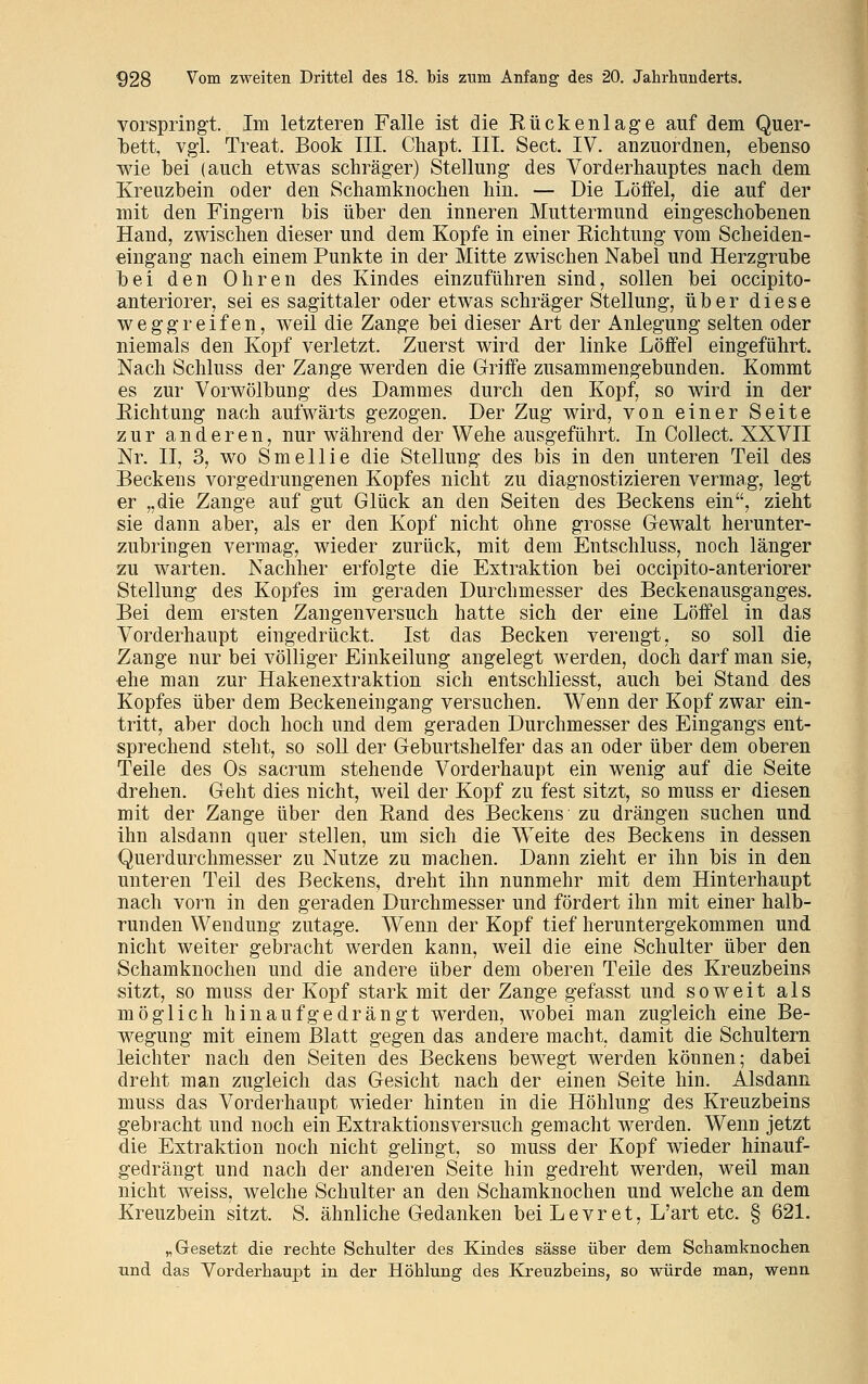 vorspringt. Im letzteren Falle ist die Rückenlage auf dem Quer- Ibett, vgl. Treat. Book III. Chapt. III. Sect. IV. anzuordnen, ebenso wie bei (auch etwas schräger) Stellung des Vorderhauptes nach dem Kreuzbein oder den Schamknochen hin. — Die Löffel, die auf der mit den Fingern bis über den inneren Muttermund eingeschobenen Hand, zwischen dieser und dem Kopfe in einer Eichtung vom Scheiden- eingang nach einem Punkte in der Mitte zwischen Nabel und Herzgrube bei den Ohren des Kindes einzuführen sind, sollen bei occipito- anteriorer, sei es sagittaler oder etwas schräger Stellung, über diese weggreifen, weil die Zange bei dieser Art der Anlegung selten oder niemals den Kopf verletzt. Zuerst wird der linke Löffel eingeführt. Nach Schluss der Zange werden die Griffe zusammengebunden. Kommt es zur Vorwölbung des Dammes durch den Kopf, so wird in der Richtung nach aufwärts gezogen. Der Zug wird, von einer Seite zur anderen, nur während der Wehe ausgeführt. In Collect. XXVII Nr. II, 3, wo Smellie die Stellung des bis in den unteren Teil des Beckens vorgedrungenen Kopfes nicht zu diagnostizieren vermag, legt er „die Zange auf gut Glück an den Seiten des Beckens ein, zieht sie dann aber, als er den Kopf nicht ohne grosse Gewalt herunter- zubringen vermag, wieder zurück, mit dem Entschluss, noch länger zu warten. Nachher erfolgte die Extraktion bei occipito-anteriorer Stellung des Kopfes im geraden Durchmesser des Beckenausganges. Bei dem ersten Zangenversuch hatte sich der eine Löffel in das Vorderhaupt eingedrückt. Ist das Becken verengt, so soll die Zange nur bei völliger Einkeilung angelegt werden, doch darf man sie, ehe man zur Hakenextraktion sich entschliesst, auch bei Stand des Kopfes über dem Beckeneingang versuchen. Wenn der Kopf zwar ein- tritt, aber doch hoch und dem geraden Durchmesser des Eingangs ent- sprechend steht, so soll der Geburtshelfer das an oder über dem oberen Teile des Os sacrum stehende Vorderhaupt ein wenig auf die Seite drehen. Geht dies nicht, weil der Kopf zu fest sitzt, so muss er diesen mit der Zange über den Rand des Beckens zu drängen suchen und ihn alsdann quer stellen, um sich die WTeite des Beckens in dessen Querdurchmesser zu Nutze zu machen. Dann zieht er ihn bis in den unteren Teil des Beckens, dreht ihn nunmehr mit dem Hinterhaupt nach vorn in den geraden Durchmesser und fördert ihn mit einer halb- runden Wendung zutage. Wenn der Kopf tief heruntergekommen und nicht weiter gebracht werden kann, weil die eine Schulter über den Schamknochen und die andere über dem oberen Teile des Kreuzbeins sitzt, so muss der Kopf stark mit der Zange gefasst und soweit als möglich hinaufgedrängt werden, wobei man zugleich eine Be- wegung mit einem Blatt gegen das andere macht, damit die Schultern leichter nach den Seiten des Beckens bewegt werden können; dabei dreht man zugleich das Gesicht nach der einen Seite hin. Alsdann muss das Vorderhaupt wieder hinten in die Höhlung des Kreuzbeins gebracht und noch ein Extraktionsversuch gemacht werden. Wenn jetzt die Extraktion noch nicht gelingt, so muss der Kopf wieder hinauf- gedrängt und nach der anderen Seite hin gedreht werden, weil man nicht weiss, welche Schulter an den Schamknochen und welche an dem Kreuzbein sitzt. S. ähnliche Gedanken beiLevret, L'art etc. § 621. „Gesetzt die rechte Schulter des Kindes sässe über dem Schamknochen und das Vorderhaupt in der Höhlung des Kreuzbeins, so würde man, wenn