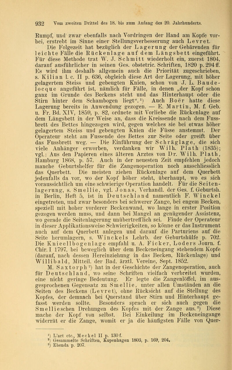 Eumpf, und zwar ebenfalls nach Vordringen der Hand am Kopfe vor- bei, erstrebt im Sinne einer Stellungsverbesserung auch Levret Die Folgezeit hat bezüglich der Lagerung der Gebärenden fül- le i c h t e Fälle die Eückenlage auf dem Längsbett eingeführt. Für diese Methode trat W. J. Schmitt wiederholt ein, zuerst 1804, darauf ausführlicher in seinen Ges. obstetric. Schriften, 1820 p. 294 ff. Es wird ihm deshalb allgemein auch die Priorität zugeschrieben, s. K i 1 i a n 1. c. II p. 636, obgleich diese Art der Lagerung, mit höher gelagertem Steiss und gebeugten Knien, schon von J. L. Baude- locque angeführt ist, nämlich für Fälle, in denen „der Kopf schon ganz im Grunde des Beckens steht und das Hinterhaupt oder die Stirn hinter dem Schambogen liegt.1) Auch Boer hatte diese Lagerung bereits in Anwendung gezogen. — E. Martin, M. f. Geb. u. Fr. Bd. XIV, 1859, p. 82, ordnete mit Vorliebe die Eückenlage auf dem Längsbett in der Weise an, dass die Kreissende nach dem Fuss- brett des Bettes hingezogen wird, gegen welches sie bei etwas höher gelagertem Steiss und gebeugten Knien die Füsse anstemmt. Der Operateur steht am Fussende des Bettes zur Seite oder greift über das Fussbrett weg. — Die Einführung der Schräglage, die sich viele Anhänger erworben, verdanken wir Wilh. Plath (1835); vgl: Aus den Papieren eines älteren Arztes von Dr. Wilh. Plath, Hamburg 1868, p. 57. Auch in der neuesten Zeit empfehlen jedoch manche Geburtshelfer für die Zangenoperation noch ausschliesslich das Querbett. Die meisten ziehen Eückenlage auf dem Querbett jedenfalls da vor, wo der Kopf höher steht, überhaupt, wo es sich voraussichtlich um eine schwierige Operation handelt. Für die Seiten- lagerung, s. Smellie, vgl. Jonas, Verhandl. der Ges. f. Geburtsh. in Berlin, Heft 5, ist in Deutschland namentlich F. Winckel eingetreten, und zwar besonders bei schwerer Zange, bei engem Becken, speziell mit hoher vorderer Beckenwand, wo lange in erster Position gezogen werden muss, und dann bei Mangel an genügender Assistenz, wo gerade die Seitenlagerung unübertrefflich sei. Finde der Operateur in dieser Applikationsweise Schwierigkeiten, so könne er das Instrument auch auf dem Querbett anlegen und darauf die Parturiens auf die Seite herumlagern, s. Win ekel s Lehrb. der Geburtshülfe p. 702. Die Knieellbogenlage empfahl u. A. Ficker, Loders Journ. f. Chir. I 1797, bei beweglich über dem Beckeneingang stehendem Kopfe (darauf, nach dessen Hereinziehung in das Becken, Eückenlage) und Willibald, Mitteil, der Bad. ärztl. Vereine, Sept. 1852. M. S a x t o r p h -) hat in der Geschichte der Zangenoperation, auch für Deutschland, wo seine Schriften vielfach verbreitet wurden, eine nicht geringe Bedeutung. Er legte die Zangenlöffel, im aus- gesprochenen Gegensatz zu Smellie, unter allen Umständen an die Seiten des Beckens (Levret), ohne Bücksicht auf die Stellung des Kopfes, der demnach bei Querstand über Stirn und Hinterhaupt ge- fasst werden sollte. Besonders sprach er sich auch gegen die Smellie sehen Drehungen des Kopfes mit der Zange aus.3) Diese mache der Kopf von selbst. Bei Einkeilung im Beckeneingange widerrät er die Zange, womit er ja die häufigsten Fälle von Quer- x) L'art etc., Meckel II p. 130f. 2) Gesammelte Schriften, Kopenhagen 1803, p. 169, 204. 3) Ebenda p. 207.