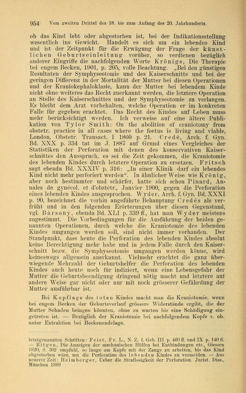 ob das Kind lebt oder abgestorben ist, bei der Indikationsstellung wesentlich ins Gewicht. Handelt es sich um ein lebendes Kind und ist der Zeitpunkt für die Erwägung der Frage der künst- lichen Geburtseinleitung vorüber, so verdienen bezüglich anderer Eingriffe die nachfolgenden Worte Krönigs, Die Therapie bei engem Becken, 1901, p. 205, volle Beachtung. „Bei den günstigen Resultaten der Symphyseotomie und des Kaiserschnitts und bei der geringen Differenz in der Mortalität der Mutter bei diesen Operationen und der Kraniokephaloklasie, kann der Mutter bei lebendem Kinde nicht ohne weiteres das Recht zuerkannt werden, die letztere Operation an Stelle des Kaiserschnittes und der Symphyseotomie zu verlangen. Es bleibt dem Arzt vorbehalten, welche Operation er im konkreten Falle für gegeben erachtet. Das Recht des Kindes auf Leben muss mehr berücksichtigt werden. Ich verweise auf eine ältere Publi- kation von Tylor Smith: On the abolition of craniotomy from obstetr. practice in all cases where the foetus is living and viable, London, Obstetr. Transact, I 1860 p. 21. Crede, Arch. f. Gyn. Bd. XXX p. 334 tat im J. 1887 auf Grund eines Vergleiches der Statistiken der Perforation mit denen des konservativen Kaiser- schnittes den Ausspruch, es sei die Zeit gekommen, die Kraniotomie des lebenden Kindes durch letztere Operation zu ersetzen. Fritsch sagt ebenda Bd. XXXIV p. 316: „In einer Klinik darf ein lebendes Kind nicht mehr perforiert werden. In ähnlicher Weise wie Krönig, aber noch bestimmter und schärfer, hatte sich schon Pinard, An- nales de gynecol. et d'obstetr., Janvier 1900, gegen die Perforation eines lebenden Kindes ausgesprochen. Wyder, Arch. f. Gyn. Bd. XXXI p. 90, bezeichnet die vorhin angeführte Behauptung C red es als ver- früht und in den folgenden Erörterungen über diesen Gegenstand, vgl. Bärsony, ebenda Bd. XLI p. 339 ff, hat man Wyder meistens zugestimmt. Die Vorbedingungen für die Ausführung der beiden ge- nannten Operationen, durch welche die Kraniotomie des lebenden Kindes umgangen werden soll, sind nicht immer vorhanden. Der Standpunkt, dass heute die Perforation des lebenden Kindes absolut keine Berechtigung mehr habe und in jedem Falle durch den Kaiser- schnitt bezw. die Symphyseotomie umgangen werden könne, wird keineswegs allgemein anerkannt. Vielmehr erachtet die ganz über- wiegende Mehrzahl der Geburtshelfer die Perforation des lebenden Kindes auch heute noch für indiziert, wenn eine Lebensgefahr der Mutter die Geburtsbeendigung dringend nötig macht und letztere auf andere Weise gar nicht oder nur mit noch grösserer Gefährdung der Mutter ausführbar ist. Bei Kopflage des toten Kindes macht man die Kraniotomie, wenn bei engem Becken der Geburtsverlauf grössere Widerstände ergibt, die der Mutter Schaden bringen könnten, ohne zu warten bis eine Schädigung ein- getreten ist. — Bezüglich der Kraniotomie bei nachfolgendem Kopfe s. ob. unter Extraktion bei Beckenendelage. letztgenannten Schriften: Feist, Fr. L., N. Z. f. Geb. III p. 460 ff. und IX p. 140ff. — Ritgen, Die Anzeigen der mechanischen Hülfen bei Entbindungen etc., Giessen 1820, S. 302 empfahl, so lange am Kopfe mit der Zange zu arbeiten, bis das Kind abgestorben wäre, um die Perforation des lebenden Kindes zu vermeiden. —Aus neuerer Zeit: Heim berger, Ueber die Straflosigkeit der Perforation. Jurist. Diss., München 1889