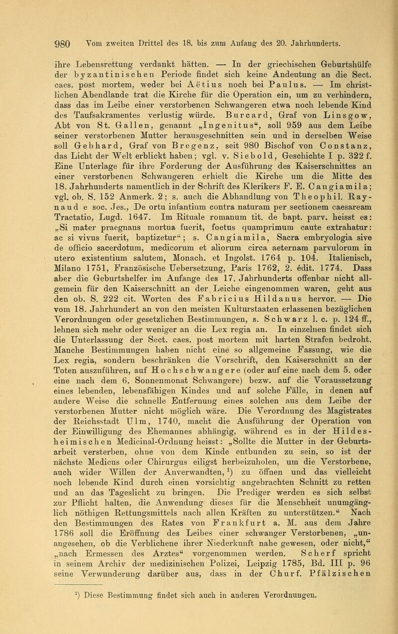 ihre Lebensrettung verdankt hätten. — In der griechischen Geburtshülfe der byzantinischen Periode findet sich keine Andeutung an die Sect. caes. post mortem, weder bei Aetius noch bei Paulus. — Im christ- lichen Abendlande trat die Kirche für die Operation ein, um zu verhindern, dass das im Leibe einer verstorbenen Schwangeren etwa noch lebende Kind des Taufsakramentes verlustig würde. Burcard, Graf von Linsgow, Abt von St. Gallen, genannt „Ingenitus, soll 959 aus dem Leibe seiner verstorbenen Mutter herausgeschnitten sein und in derselben Weise soll Gebhard, Graf von Bregenz, seit 980 Bischof von Constanz, das Licht der Welt erblickt haben; vgl. v. Siebold, Geschichte I p. 322 f. Eine Unterlage für ihre Forderung der Ausführung des Kaiserschnittes an einer verstorbenen Schwangeren erhielt die Kirche um die Mitte des 18. Jahrhunderts namentlich in der Schrift des Klerikers F. E. Cangiamila; vgl. ob. S. 152 Anmerk. 2; s. auch die Abhandlung von Theophil. Ray- naud e soc. Jes., De ortu infantium contra naturam per sectionem caesaream Tractatio, Lugd. 1647. Im Rituale romanum tit. de bapt. parv. heisst es: „Si mater praegnans mortua fuerit, foetus quamprimum caute extrahatur: ac si vivus fuerit, baptizetur ; s. Cangiamila, Sacra embryologia sive de officio sacerdotum, medicorum et aliorum circa aeternam parvulorum in utero existentium salutem, Monach. et Ingoist. 1764 p. 104. Italienisch, Milano 1751, Französische Uebersetzung, Paris 1762, 2. edit. 1774. Dass aber die Geburtshelfer im Anfange des 17. Jahrhunderts offenbar nicht all- gemein für den Kaiserschnitt an der. Leiche eingenommen waren, geht aus den ob. S. 222 cit. Worten des Fabricius Hildanus hervor. — Die vom 18. Jahrhundert an von den meisten Kulturstaaten erlassenen bezüglichen Verordnungen oder gesetzlichen Bestimmungen, s. Schwarz I.e. p. 124 ff., lehnen sich mehr oder weniger an die Lex regia an. In einzelnen findet sich die Unterlassung der Sect. caes. post mortem mit harten Strafen bedroht. Manche Bestimmungen haben nicht eine so allgemeine Fassung, wie die Lex regia, sondern beschränken die Vorschrift, den Kaiserschnitt an der Toten auszuführen, auf Hochschwangere (oder auf eine nach dem 5. oder eine nach dem 6. Sonnenmonat Schwangere) bezw. auf die Voraussetzung eines lebenden, lebensfähigen Kindes und auf solche Fälle, in denen auf andere Weise die schnelle Entfernung eines solchen aus dem Leibe der verstorbenen Mutter nicht möglich wäre. Die Verordnung des Magistrates der Reichsstadt Ulm, 1740, macht die Ausführung der Operation von der Einwilligung des Ehemannes abhängig, während es in der Hildes- heimischen Medicinal-Ordnung heisst: „ Sollte die Mutter in der Geburts- arbeit versterben, ohne von dem Kinde entbunden zu sein, so ist der nächste Medicus oder Chirurgus eiligst herbeizuholen, um die Verstorbene, auch wider Willen der Anverwandten,x) zu öffnen und das vielleicht noch lebende Kind durch einen vorsichtig angebrachten Schnitt zu retten und an das Tageslicht zu bringen. Die Prediger werden es sich selbst zur Pflicht halten, die Anwendung dieses für die Menschheit unumgäng- lich nöthigen Rettungsmittels nach allen Kräften zu unterstützen. Nach den Bestimmungen des Rates von Frankfurt a. M. aus dem Jahre 1786 soll die Eröffnung des Leibes einer schwanger Verstorbenen, „un- angesehen, ob die Verblichene ihrer Niederkunft nahe gewesen, oder nicht, „nach Ermessen des Arztes vorgenommen werden. Scherf spricht in seinem Archiv der medizinischen Polizei, Leipzig 1785, Bd. III p. 96 seine Verwunderung darüber aus, dass in der Churf. Pfälzischen *) Diese Bestimmung findet sich auch in anderen Verordnungen.