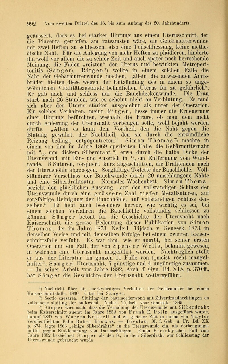 geäussert, dass es bei starker Blutung aus einem Uterusschnitt, der die Placenta getroffen, am ratsamsten wäre, die Gebärmutterwunde mit zwei Heften zu schliessen, also eine Teilschliessung, keine metho- dische Naht. Für die Anlegung von mehr Heften zu plaidieren, hinderte ihn wohl vor allem die zu seiner Zeit und auch später noch herrschende Meinung, die Fäden „reizten den Uterus uud bewirkten Metroperi- tonitis (Sänger). Kit gen1) wollte in einem solchen Falle die Naht der Gebärmutterwunde machen, „allein die anwesenden Amts- brüder hielten diese wegen der Entzündung des in einem so unge- wöhnlichen Vitalitätszustande befindlichen Uterus für zu gefährlich. Er gab nach und schloss nur die Bauchdeckenwunde. Die Frau starb nach 26 Stunden, wie es scheint nicht an Verblutung. Es fand sich aber der Uterus stärker ausgedehnt als unter der Operation. Ein solches Verhalten, meint Ritgen, liesse immer die Erneuerung einer Blutung befürchten, weshalb die Frage, ob man dem nicht durch Anlegung der Uterusnaht vorbeugen solle, wohl bejaht werden dürfte. „Allein es kann dem Vortheil, den die Naht gegen die Blutung gewährt, der Nachtheil, den sie durch die entzündliche Reizung bedingt, entgegentreten. Simon Thomas2) machte in einem von ihm im Jahre 1869 operierten Falle die Gebärmutternaht mit 6/io mm dickem Silberdraht,a) etwa durch die halbe Dicke der Uterus wand, mit Ein- und Ausstich in % cm Entfernung vom Wund- rande. 8 Suturen, torquiert, kurz abgeschnitten, die Drahtenden nach der üterushöhle abgebogen. Sorgfältige Toilette der Bauchhöhle. Voll- ständiger Verschluss der Bauchwunde durch 20 umschlungene Nähte und eine Silberdrahtsutur. Normales Wochenbett. Simon Thoma bezieht den glücklichen Ausgang „auf den vollständigen Schluss der Uteruswunde durch eine grössere Zahl tiefer Metallsuturen, auf sorgfältige Reinigung der Bauchhöhle, auf vollständigen Schluss der- selben. Er hebt auch besonders hervor, wie wichtig es sei, bei einem solchen Verfahren die Bauchhöhle vollständig schliessen zu können. Sänger betont für die Geschichte der Uterusnaht nach Kaiserschnitt die grosse Bedeutung dieser Publikation von Simon Thomas, der im Jahre 1873, Nederl. Tijdsch. v. Geneesk. 1873, in derselben Weise und mit demselben Erfolge bei einem zweiten Kaiser- schnittsfalle verfuhr. Es war ihm, wie er angibt, bei seiner ersten Operation nur ein Fall, der von Spencer Wells, bekannt gewesen, in welchem eine Uterusnaht ausgeführt worden. Nachträglich stellt er aus der Literatur im ganzen 11 Fälle von („meist recht mangel- hafter, Sänger) TTterusnaht, 7 günstige und 4 ungünstige zusammen. — In seiner Arbeit vom Jahre 1882, Arch. f. Gyn. Bd. XIX p. 370 ff., hat Sänger die Geschichte der Uterusnaht weitergeführt. *) Nachricht über ein merkwürdiges Verhalten der Gebärmutter bei einem Kaiserschnittsfalle, 1830. Citat bei Sänger. 2) Sectio caesarea. Sluiting der baarmoederwond mit Zilverdraadhechtingen en volkomene sluiting der buikwond. Nederl. Tijdsch. voor Geneesk., 1869. 3) Sänger wies nach, dass die Vernähung der Uteruswunde mit Silberdraht beim Kaiserschnitt zuerst im Jahre 1852 von Frank E. Polin ausgeführt wurde, darauf 1867 von Warren ßrickell und zu gleicher Zeit in einem von Taylor veröffentlichten Falle Baker Browns. — Breslau, M. f. Geb. u. Fr. Bd. XX p. 374, legte 1863 „einige Silberdrähte in die Uteruswunde ein, als Vorbeugungs- mittel gegen Einklemmung von Darmschlingen. Einen Breiskysehen Fall vom Jahre 1882 bezeichnet Sänger als den 8., in dem Silberdraht zur Schliessung der Uteruswunde gebraucht wurde