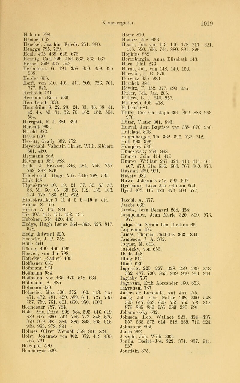 Helouin 798. Hempel 632. Henckel. Joachim Friedr. 251. 988. Henoge 795. 799. Heule 40,3. 469. 625. 676. Hennig, Carl 299. 452. 533. 863. 967. Hensen 399. 407. 542. Herbiniaux, G. 194. 35S. 658. 659. 695. 938. Herder 863. Herff, von 310. 409. 410. 505. 756. 761. 777. 945. Herholdt 434. Hermann (Bern) 939. Hermbstädt 808. Herophilus 8. 22. 23. 24. 33. 36. 38. 41. 42. 43. 50. 51. 52. 70. 162. 182. 504. 584. Herrgott, F. J. 381. 699. Hersent 963. Heschl 622. Hesse 600. Hewitt, Graily 382. 772. Heyerdabi, Valentin Christ. Wilh. Sibbern 361. 460. Heymann 862. Heymann 982. 983. Hicks, J. Braxton 346. 484. 756. 757. 768. 862. 876. Hildebrandt, Hugo Alfr. Otto 298. 535. Hink 448. Hippokrates 10. 19. 21. 37. 39. 53. 57. 58. 59. 60. 65 69. 86. 112. 135. 163. 174. 175. 186. 211. 272. Hippokratiker 1. 2. 4. 5. 9—19 u. oft. Hippon 8. 155. Hirsch, A. 145. 824. His 407. 411. 451. 452. 494. Hoboken, Nie. 420. 433. Hodge, Hugh Lenox 364—365. 525. 817. 948. Hodg. Edward 225. Hoebeke, J. P. 358. Höfle 490. Höning 460. 466. 696. Hoeven, van der 798. Hofacker (-Sadler) 400. Hoffbauer 630. Hoff mann 974. Hoff mann 984. Hoffmann, von 469. 470. 518. 534. .Hoffmann, A. 885. Hofmann 628. Hofmeier. Max 306. 372. 402. 413. 415. 471. 472. 481. 499. 589. 611. 727. 735. 757. 759. 761. 801. 860. 950. 1000. Hofmeister 757. 794. Hohl, Ant. Fried. 292. 584. 595. 616. 619. 629. 677. 690. 742. 755. 773. 848. 876. 878. 879. 883. 884. 885. 893. 903. 916. 938. 963. 978. 991. Holmes, Oliver Wendeil 368. 816. 824. Holst, Johannes von 362. 372. 419. 480. 755. 761. Holzapfel 520. Homburs'er 520. Home 810. Hooper, Jac. 636. Hoorn, Joh. van 143. 146. 178. 217-221. 418. 590. 596. 744. 880. 891. 896. Hopkins 859. Horenburgin, Auna Elisabeth 143. Hörn, Phil. 273. Hörne, Joh. van 148. 149. 150. Horwein, J. G. 379. Horwitz 635. 983. Hoschek 984. Howitz, F. 352. 377. 699. 955. Huber, Joh. Jac. 265. Hubert, L. J. 940. 957. Hubrecht 409. 418. Hülshof 681. Hüter, Carl Christoph 301. 862. 883. 963. 978. Hüter, Victor 301. 893. Huevel, Jean Baptiste van 358. 670. 956. Hufeland 808. Hugenberger, Th. 362. 696. 737. 742. Hüll 689. 996. Humphry 530. Hunczovsky 274. 868. Hunter, John 414. 415. Hunter. William 257. 324. 410. 414. 461. 467. 479. 614. 636. 688. 766. 809. 878. Hussian 269. 991. Huszty 982. Huwe, Johannes 512. 523. 527. Hyernaux, Leon Jos. Ghilain 359. Hyrtl 403. 415. 420. 473. 506. 577. Jacobi, A. 377. Jacobs 639. Jacobs, Jean Bernard 268. 358 Jacquemier, Jean Marie 320. 977. Jahja ben Serabi ben Ibrahim Jaquemin 485. James, Thomas Chalkley 363— Jamieson, J. A. 382. Jaquet, M. 603. Jarotzky, von 653. Ikeda 448. Illing 610. Illner 626. Ingerslev 225. 227. 228. 229. 352. 487. 790. 853. 939. 940. Ingleby 737. Ingmann, Erik Alexander 360. Ingraham 737. Jobert de Lamballe, Aut. Jos. Joerg, Joh. Chr. Gottfr. 298- 595. 617. 659. 695. 753. 755. 876. 885. 889. 955. 989. 990. Johannovsky 632. Johnson, Bob. Wallace 225. 557. 565. 573. 614. 618. 669. Johnstone 809. Jonas 932. Josephi, Joh. Wilh. 303. Joulin, Desire-Jos. 322. 374. 957. Jourdain 375. 809. 973. 66. 364. 230. . 941. 313. 944. 853. 475. -300. . 783. 991. 548. 812. 334- . 716. -335. 924. 937. 941.