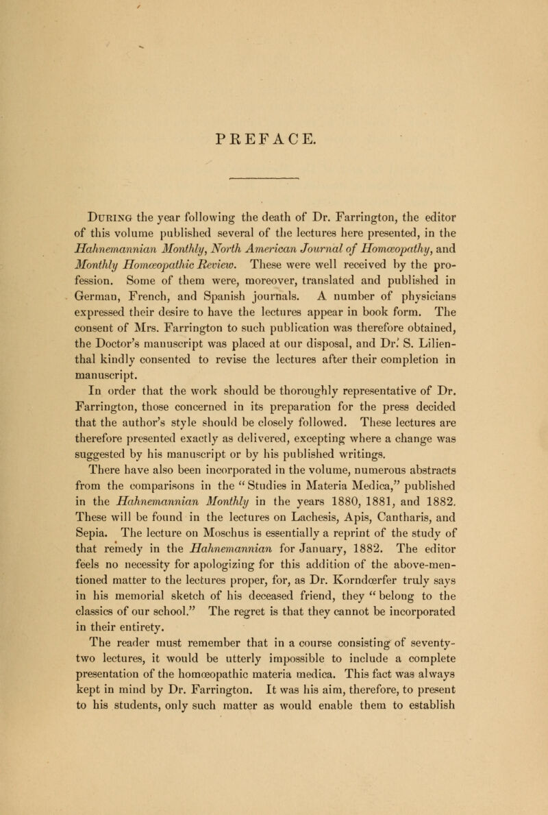 PREFACE. During the year following the death of Dr. Farrington, the editor of this volume published several of the lectures here presented, in the Hahnemannian Monthly, North American Journal of Homoeopathy, and Monthly Homoeopathic Review. These were well received by the pro- fession. Some of them were, moreover, translated and published in German, French, and Spanish journals. A number of physicians expressed their desire to have the lectures appear in book form. The consent of Mrs. Farrington to such publication was therefore obtained, the Doctor's manuscript was placed at our disposal, and Dr.' S. Lilien- thal kindly consented to revise the lectures after their completion in manuscript. In order that the work should be thoroughly representative of Dr. Farrington, those concerned in its preparation for the press decided that the author's style should be closely followed. These lectures are therefore presented exactly as delivered, excepting where a change was suggested by his manuscript or by his published writings. There have also been incorporated in the volume, numerous abstracts from the comparisons in the  Studies in Materia Medica, published in the Hahnemannian Monthly in the years 1880, 1881, and 1882. These will be found in the lectures on Lachesis, Apis, Cantharis, and Sepia. The lecture on Moschus is essentially a reprint of the study of that remedy in the Hahnemannian for January, 1882. The editor feels no necessity for apologizing for this addition of the above-men- tioned matter to the lectures proper, for, as Dr. Korndcerfer truly says in his memorial sketch of his deceased friend, they  belong to the classics of our school. The regret is that they cannot be incorporated in their entirety. The reader must remember that in a course consisting of seventy- two lectures, it would be utterly impossible to include a complete presentation of the homoeopathic materia medica. This fact was always kept in mind by Dr. Farrington. It was his aim, therefore, to present to his students, only such matter as would enable them to establish