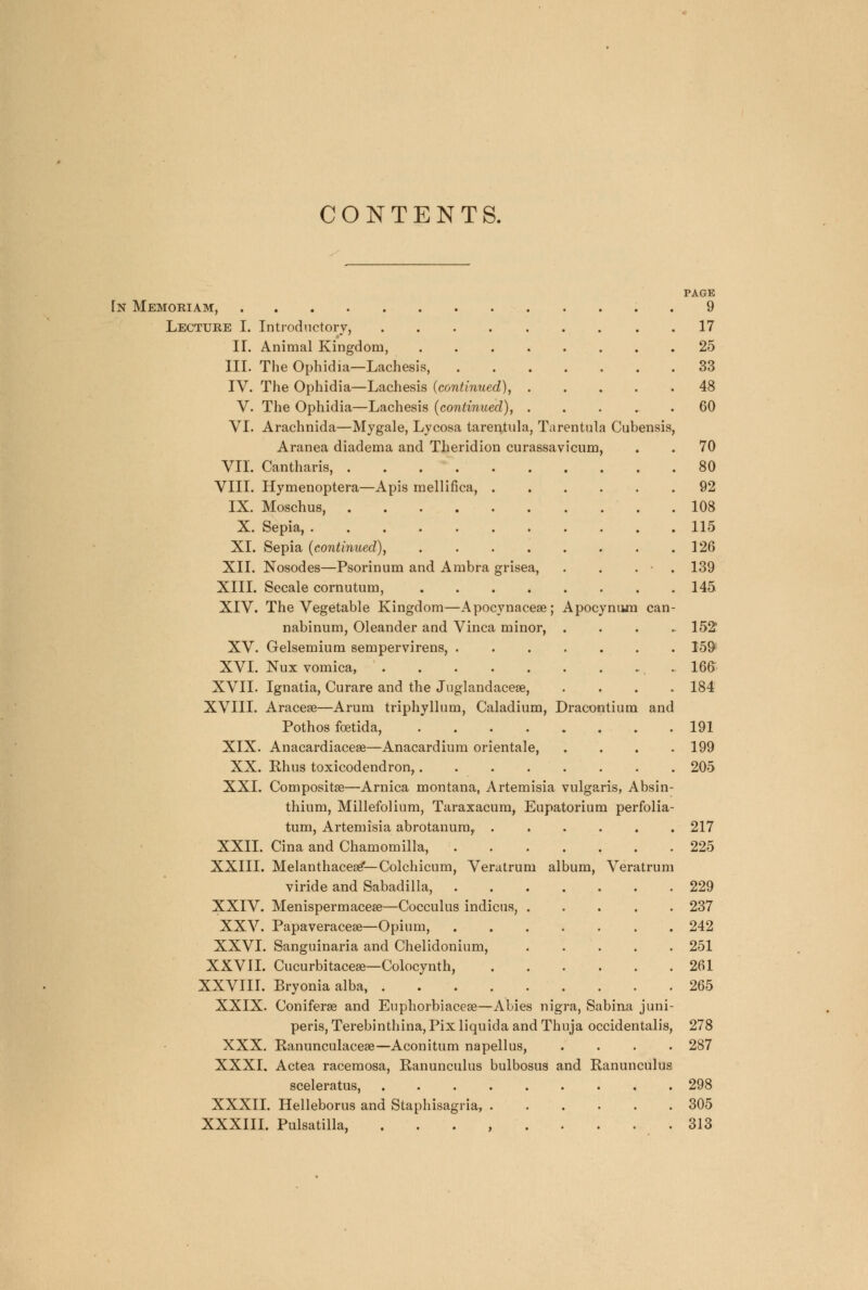 CONTENTS. PAGE Tn Memoriam, 9 Lecture I. Introductory, 17 H. Animal Kingdom, 25 III. The Ophidia—Lachesis, 33 IV. The Ophidia—Lachesis (continued), 48 V. The Ophidia—Lachesis (continued), 60 VI. Arachnida—Mygale, Lycosa tarentula, Tarentula Cubensis, Aranea diadema and Theridion curassavicum, . . 70 VII. Cantharis, 80 VIII. Hymenoptera—Apis mellifica, 92 IX. Moschus, 108 X. Sepia, 115 XL Sepia (continued), 126 XII. Nosodes—Psorinum and Ambra grisea, . . . ■ . 139 XIII. Secale cornutum, 145 XIV. The Vegetable Kingdom—Apocynacese; Apocynum can- nabinum, Oleander and Vinca minor, .... 152' XV. Gelsemium sempervirens, . 159 XVI. Nux vomica, 166 XVII. Ignatia, Curare and the Juglandaceae, .... 184 XVIII. Aracese—Arum triphyllum, Caladium, Dracontium and Pothos foetida, 191 XIX. Anacardiacese—Anacardium orientale, .... 199 XX. Ehus toxicodendron, 205 XXI. Compositse—Arnica montana, Artemisia vulgaris, Absin- thium, Millefolium, Taraxacum, Eupatorium perfolia- tum, Artemisia abrotanum, 217 XXII. Cina and Chamomilla, 225 XXIII. Melanthacesef—Colchicum, Veratrum album, Veratrum viride and Sabadilla, 229 XXIV. Menispermacese—Cocculus indicus, ..... 237 XXV. Papaveracese—Opium, 242 XXVI. Sanguinaria and Chelidonium, . . . . . 251 XXVII. Cucurbitaceae—Colocynth, 261 XXVIII. Bryonia alba, 265 XXIX. Coniferse and Euphorbiacea?—Abies nigra, Sabina juni- peris, Terebinthina, Pix liquida and Thuja occidentalis, 278 XXX. Eanunculacese—Aconitum napellus, .... 287 XXXI. Actea racemosa, Ranunculus bulbosus and Eanunculus sceleratus, 298 XXXII. Helleborus and Staphisagria, ...... 305 XXXIII. Pulsatilla. 313