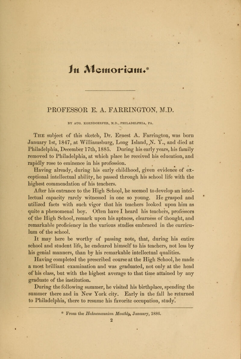 Jit JVtemoWatm* PROFESSOR E. A. FARRINGTON, M.D. BY AUG. KORNDOERFER, M.D., PHILADELPHIA, PA. The subject of this sketch, Dr. Ernest A. Farrington, was born January 1st, 1847, at Williamsburg, Long Island, N. Y., and died at Philadelphia, December 17th, 1885. During his early years, his family removed to Philadelphia, at which place he received his education, and rapidly rose to eminence in his profession. Having already, during his early childhood, given evidence of ex- ceptional intellectual ability, he passed through his school life with the highest commendation of his teachers. After his entrance to the High School, he seemed to develop an intel- lectual capacity rarely witnessed in one so young. He grasped and utilized facts with such vigor that his teachers looked upon him as quite a phenomenal boy. Often have I heard his teachers, professors of the High School, remark upon his aptness, clearness of thought, and remarkable proficiency in the various studies embraced in the curricu- lum of the school. It may here be worthy of passing note, that, during his entire school and student life, he endeared himself to his teachers, not less by his genial manners, than by his remarkable intellectual qualities. Having completed the prescribed course at the High School, he made a most brilliant examination and was graduated, not only at the head of his class, but with the highest average to that time attained by any graduate of the institution. During the following summer, he visited his birthplace, spending the summer there and in New York city. Early in the fall he returned to Philadelphia, there to resume his favorite occupation, study. * From the llahnemannian Monthly, January, 1886.