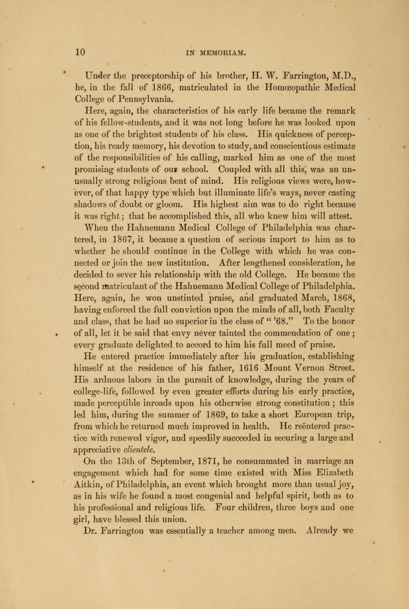 Under the preceptorship of his brother, H. W. Farrington, M.D., he, in the fall of 1866, matriculated in the Homoeopathic Medical College of Pennsylvania. Here, again, the characteristics of his early life became the remark of his fellow-students, and it was not long before he was looked upon as one of the brightest students of his class. His quickness of percep- tion, his ready memory, his devotion to study, and conscientious estimate of the responsibilities of his calling, marked him as one of the most promising students of ou* school. Coupled with all this, was an un- usually strong religious bent of mind. His religious views were, how- ever, of that happy type which but illuminate life's ways, never casting shadows of doubt or gloom. His highest aim was to do right because it was right; that he accomplished this, all who knew him will attest. When the Hahnemann Medical College of Philadelphia was char- tered, in 1867, it became a question of serious import to him as to whether he should continue in the College with which he was con- nected or join the new institution. After lengthened consideration, he decided to sever his relationship with the old College. He became the second matriculant of the Hahnemann Medical College of Philadelphia. Here, again, he won unstinted praise, and graduated March, 1868, having enforced the full conviction upon the minds of all, both Faculty and class, that he had no superior in the class of  ?68. To the honor of all, let it be said that envy never tainted the commendation of one; every graduate delighted to accord to him his full meed of praise. He entered practice immediately after his graduation, establishing himself at the residence of his father, 1616 Mount Vernon Street. His arduous labors in the pursuit of knowledge, during the years of college-life, followed by even greater efforts during his early practice, made perceptible inroads upon his otherwise strong constitution ; this led him, during the summer of 1869, to take a short European trip, from which he returned much improved in health. He reentered prac- tice with renewed vigor, and speedily succeeded in securing a large and appreciative clientele. On the 13th of September, 1871, he consummated in marriage an engagement which had for some time existed with Miss Elizabeth Aitkin, of Philadelphia, an event which brought more than usual joy, as in his wife he found a most congenial and helpful spirit, both as to his professional and religious life. Four children, three boys and one girl, have blessed this union. Dr. Farrington was essentially a teacher among men. Already we