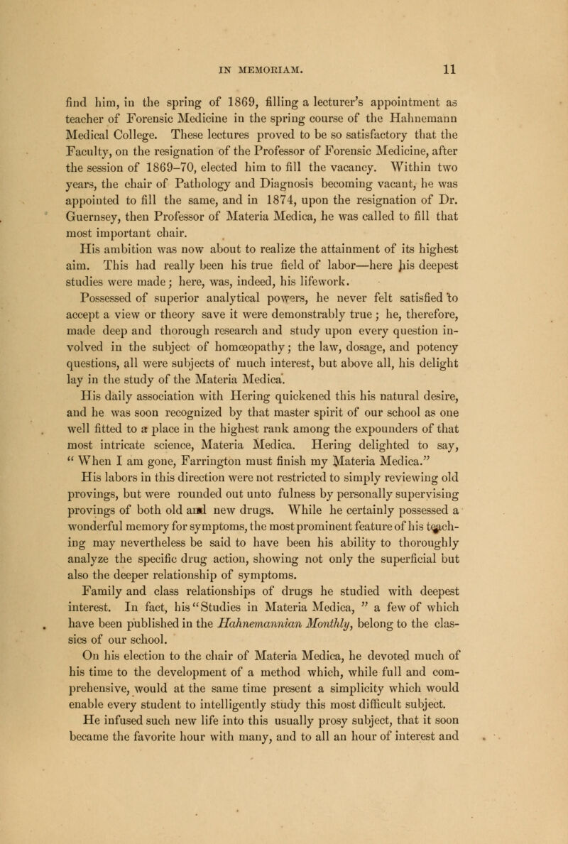 find him, in the spring of 1869, filling a lecturer's appointment as teacher of Forensic Medicine in the spring course of the Hahnemann Medical College. These lectures proved to be so satisfactory that the Faculty, on the resignation of the Professor of Forensic Medicine, after the session of 1869-70, elected him to fill the vacancy. Within two years, the chair of Pathology and Diagnosis becoming vacant, he was appointed to fill the same, and in 1874, upon the resignation of Dr. Guernsey, then Professor of Materia Medica, he was called to fill that most important chair. His ambition was now about to realize the attainment of its highest aim. This had really been his true field of labor—here Jiis deepest studies were made; here, was, indeed, his life work. Possessed of superior analytical powers, he never felt satisfied 'to accept a view or theory save it were demonstrably true ; he, therefore, made deep and thorough research and study upon every question in- volved in the subject of homoeopathy; the law, dosage, and potency questions, all were subjects of much interest, but above all, his delight lay in the study of the Materia Medica. His daily association with Hering quickened this his natural desire, and he was soon recognized by that master spirit of our school as one well fitted to a place in the highest rank among the expounders of that most intricate science, Materia Medica. Hering delighted to say,  When I am gone, Farrington must finish my Materia Medica. His labors in this direction were not restricted to simply reviewing old provings, but were rounded out unto fulness by personally supervising provings of both old and new drugs. While he certainly possessed a wonderful memory for symptoms, the most prominent feature of his teach- ing may nevertheless be said to have been his ability to thoroughly analyze the specific drug action, showing not only the superficial but also the deeper relationship of symptoms. Family and class relationships of drugs he studied with deepest interest. In fact, his Studies in Materia Medica,  a few of which have been published in the Hahnemannian Monthly, belong to the clas- sics of our school. On his election to the chair of Materia Medica, he devoted much of his time to the development of a method which, while full and com- prehensive, would at the same time present a simplicity which would enable every student to intelligently study this most difficult subject. He infused such new life into this usually prosy subject, that it soon became the favorite hour with many, and to all an hour of interest and