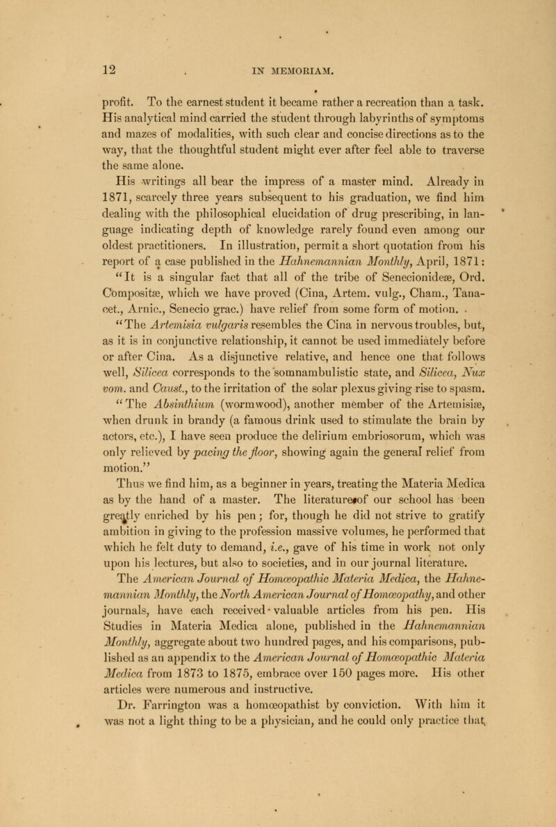 profit. To the earnest student it became rather a recreation than a task. His analytical mind carried the student through labyrinths of symptoms and mazes of modalities, with such clear and concise directions as to the way, that the thoughtful student might ever after feel able to traverse the same alone. His writings all bear the impress of a master mind. Already in 1871, scarcely three years subsequent to his graduation, we find him dealing with the philosophical elucidation of drug prescribing, in lan- guage indicating depth of knowledge rarely found even among our oldest practitioners. In illustration, permit a short quotation from his report of a case published in the Hahnemannian Monthly, April, 1871: It is a singular fact that all of the tribe of Senecionidese, Ord. Compositse, which we have proved (Cina, Artem. vulg., Cham., Tana- cet, Arnic, Senecio grac.) have relief from some form of motion. . The Artemisia vulgaris resembles the Cina in nervous troubles, but, as it is in conjunctive relationship, it cannot be used immediately before or after Cina. As a disjunctive relative, and hence one that follows well, JSilicea corresponds to the somnambulistic state, and Silicea, Nux vom. and Canst., to the irritation of the solar plexus giving rise to spasm. The Absinthium (wormwood), another member of the Artemisia?, when drunk in brandy (a famous drink used to stimulate the brain by actors, etc.), I have seen produce the delirium embriosorum, which was only relieved by pacing the floor, showing again the general relief from motion. Thus we find him, as a beginner in years, treating the Materia Medica as by the hand of a master. The literaturetof our school has been greatly enriched by his pen; for, though he did not strive to gratify ambition in giving to the profession massive volumes, he performed that which he felt duty to demand, i.e., gave of his time in work, not only upon his lectures, but also to societies, and in our journal literature. The American Journal of Homeopathic Materia Medica, the Hahne- mannian Monthly, the North American Journal of Homeopathy, and other journals, have each received • valuable articles from his pen. His Studies in Materia Medica alone, published in the Hahnemannian Monthly, aggregate about two hundred pages, and his comparisons, pub- lished as an appendix to the American Journal of Homoeopathic Materia Medica from 1873 to 1875, embrace over 150 pages more. His other articles were numerous and instructive. Dr. Farrington was a homceopathist by conviction. With him it was not a light thing to be a physician, and he could only practice that