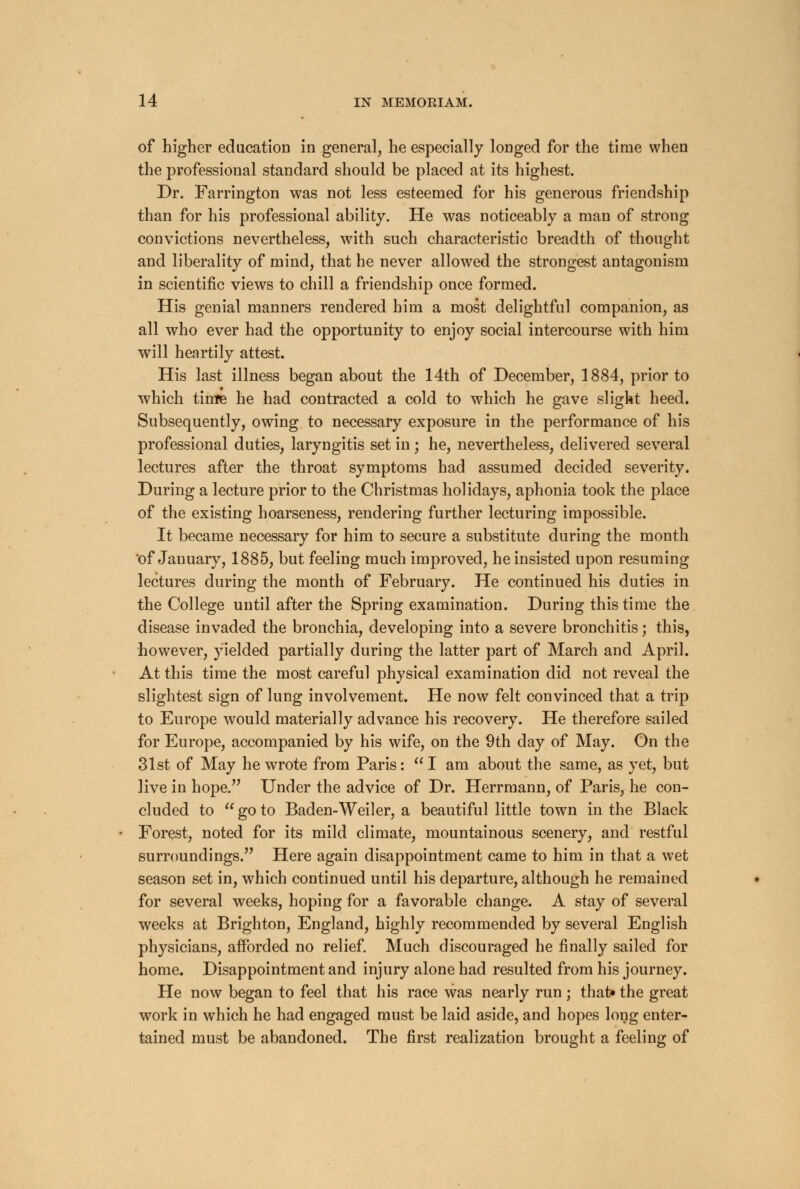 of higher education in general, he especially longed for the time when the professional standard should be placed at its highest. Dr. Farrington was not less esteemed for his generous friendship than for his professional ability. He was noticeably a man of strong convictions nevertheless, with such characteristic breadth of thought and liberality of mind, that he never allowed the strongest antagonism in scientific views to chill a friendship once formed. His genial manners rendered him a most delightful companion, as all who ever had the opportunity to enjoy social intercourse with him will heartily attest. His last illness began about the 14th of December, 1884, prior to which time he had contracted a cold to which he gave slight heed. Subsequently, owing to necessary exposure in the performance of his professional duties, laryngitis set in ; he, nevertheless, delivered several lectures after the throat symptoms had assumed decided severity. During a lecture prior to the Christmas holidays, aphonia took the place of the existing hoarseness, rendering further lecturing impossible. It became necessary for him to secure a substitute during the month of January, 1885, but feeling much improved, he insisted upon resuming lectures during the month of February. He continued his duties in the College until after the Spring examination. During this time the disease invaded the bronchia, developing into a severe bronchitis; this, however, yielded partially during the latter part of March and April. At this time the most careful physical examination did not reveal the slightest sign of lung involvement. He now felt convinced that a trip to Europe would materially advance his recovery. He therefore sailed for Europe, accompanied by his wife, on the 9th day of May. On the 31st of May he wrote from Paris:  I am about the same, as yet, but live in hope. Under the advice of Dr. Herrmann, of Paris, he con- cluded to  go to Baden-Weiler, a beautiful little town in the Black Forest, noted for its mild climate, mountainous scenery, and restful surroundings. Here again disappointment came to him in that a wet season set in, which continued until his departure, although he remained for several weeks, hoping for a favorable change. A stay of several weeks at Brighton, England, highly recommended by several English physicians, afforded no relief. Much discouraged he finally sailed for home. Disappointment and injury alone had resulted from his journey. He now began to feel that his race was nearly run; that* the great work in which he had engaged must be laid aside, and hopes long enter- tained must be abandoned. The first realization brought a feeling of