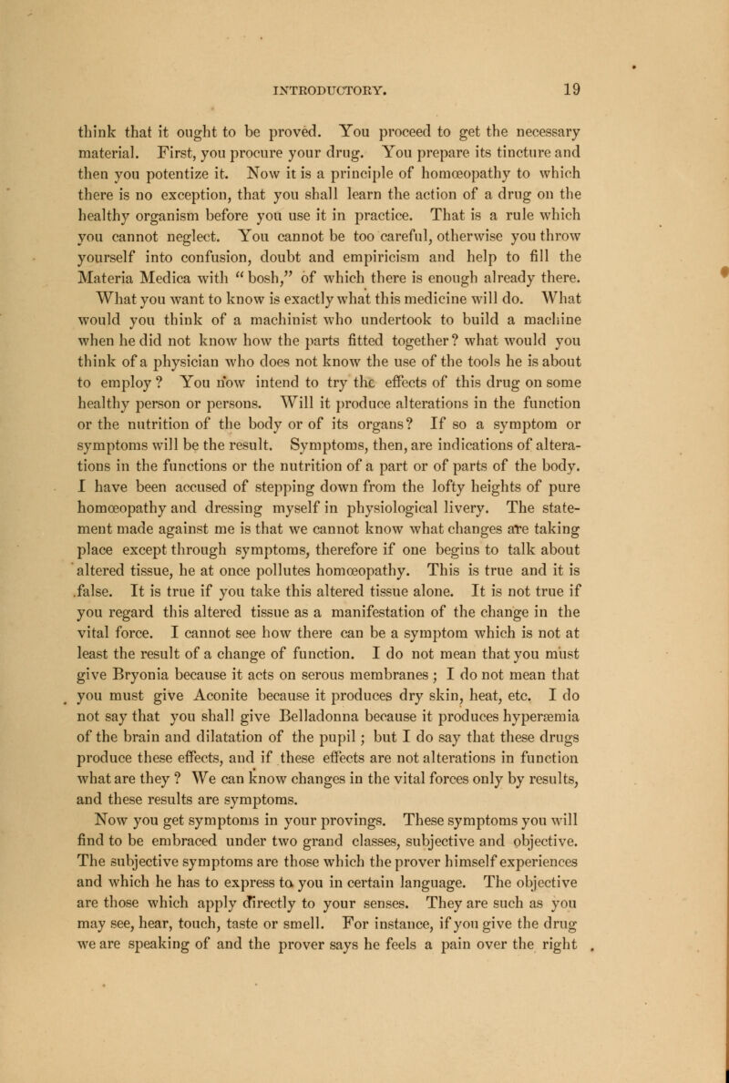 think that it ought to be proved. You proceed to get the necessary material. First, you procure your drug. You prepare its tincture and then you potentize it. Now it is a principle of homoeopathy to which there is no exception, that you shall learn the action of a drug on the healthy organism before you use it in practice. That is a rule which you cannot neglect. You cannot be too careful, otherwise you throw yourself into confusion, doubt and empiricism and help to fill the Materia Medica with  bosh, of which there is enough already there. What you want to know is exactly what this medicine will do. What would you think of a machinist who undertook to build a machine when he did not know how the parts fitted together ? what would you think of a physician who does not know the use of the tools he is about to employ ? You now intend to try the effects of this drug on some healthy person or persons. Will it produce alterations in the function or the nutrition of the body or of its organs? If so a symptom or symptoms will be the result. Symptoms, then, are indications of altera- tions in the functions or the nutrition of a part or of parts of the body. I have been accused of stepping down from the lofty heights of pure homoeopathy and dressing myself in physiological livery. The state- ment made against me is that we cannot know what changes are taking place except through symptoms, therefore if one begins to talk about altered tissue, he at once pollutes homoeopathy. This is true and it is .false. It is true if you take this altered tissue alone. It is not true if you regard this altered tissue as a manifestation of the change in the vital force. I cannot see how there can be a symptom which is not at least the result of a change of function. I do not mean that you must give Bryonia because it acts on serous membranes ; I do not mean that you must give Aconite because it produces dry skin, heat, etc. I do not say that you shall give Belladonna because it produces hyperemia of the brain and dilatation of the pupil; but I do say that these drugs produce these effects, and if these effects are not alterations in function what are they ? We can know changes in the vital forces only by results, and these results are symptoms. Now you get symptoms in your provings. These symptoms you will find to be embraced under two grand classes, subjective and objective. The subjective symptoms are those which the prover himself experiences and which he has to express to you in certain language. The objective are those which apply directly to your senses. They are such as you may see, hear, touch, taste or smell. For instance, if you give the drug we are speaking of and the prover says he feels a pain over the right