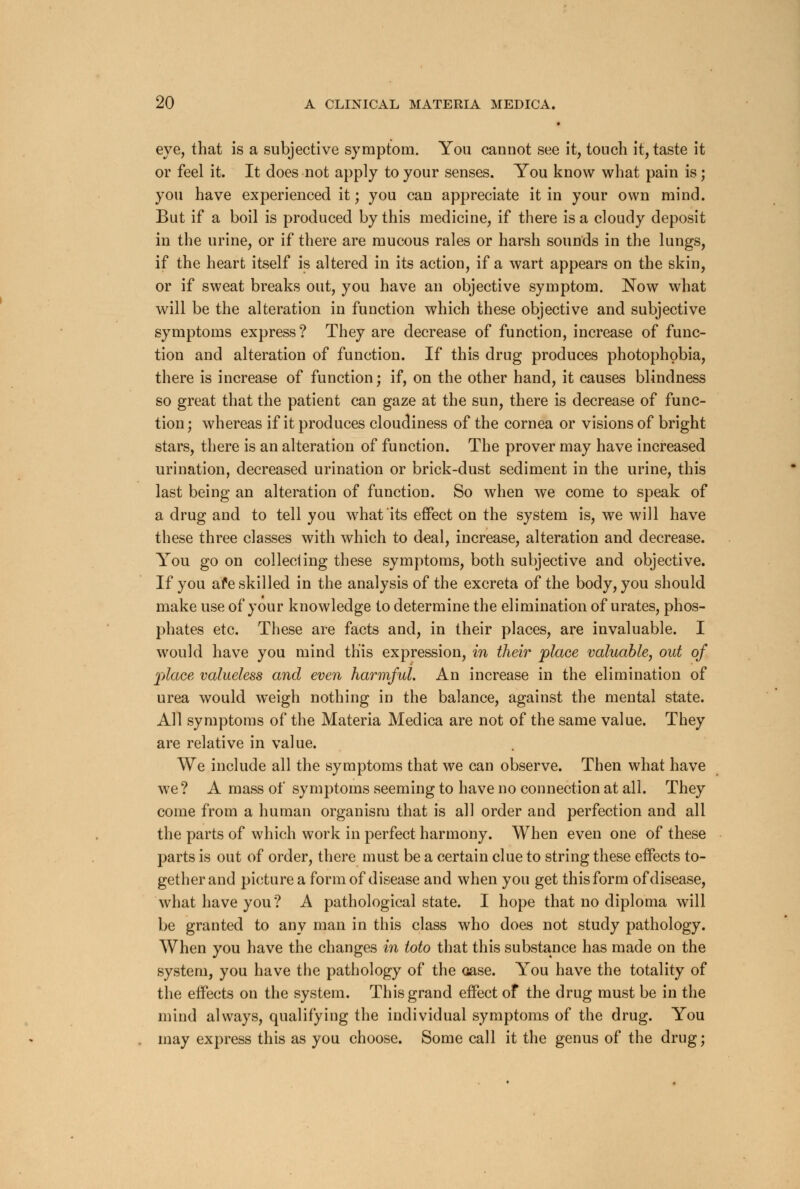 eye, that is a subjective symptom. You cannot see it, touch it, taste it or feel it. It does not apply to your senses. You know what pain is; you have experienced it; you can appreciate it in your own mind. But if a boil is produced by this medicine, if there is a cloudy deposit in the urine, or if there are mucous rales or harsh sounds in the lungs, if the heart itself is altered in its action, if a wart appears on the skin, or if sweat breaks out, you have an objective symptom. Now what will be the alteration in function which these objective and subjective symptoms express? They are decrease of function, increase of func- tion and alteration of function. If this drug produces photophobia, there is increase of function; if, on the other hand, it causes blindness so great that the patient can gaze at the sun, there is decrease of func- tion ; whereas if it produces cloudiness of the cornea or visions of bright stars, there is an alteration of function. The prover may have increased urination, decreased urination or brick-dust sediment in the urine, this last being an alteration of function. So when we come to speak of a drug and to tell you what its effect on the system is, we will have these three classes with which to deal, increase, alteration and decrease. You go on collecting these symptoms, both subjective and objective. If you afe skilled in the analysis of the excreta of the body, you should make use of your knowledge to determine the elimination of urates, phos- phates etc. These are facts and, in their places, are invaluable. I would have you mind this expression, in their place valuable, out of place valueless and even harmful. An increase in the elimination of urea would weigh nothing in the balance, against the mental state. All symptoms of the Materia Medica are not of the same value. They are relative in value. We include all the symptoms that we can observe. Then what have we ? A mass of symptoms seeming to have no connection at all. They come from a human organism that is all order and perfection and all the parts of which work in perfect harmony. When even one of these parts is out of order, there must be a certain clue to string these effects to- gether and picture a form of disease and when you get this form of disease, what have you ? A pathological state. I hope that no diploma will be granted to any man in this class who does not study pathology. When you have the changes in toto that this substance has made on the system, you have the pathology of the oase. You have the totality of the effects on the system. This grand effect of the drug must be in the mind always, qualifying the individual symptoms of the drug. You may express this as you choose. Some call it the genus of the drug;