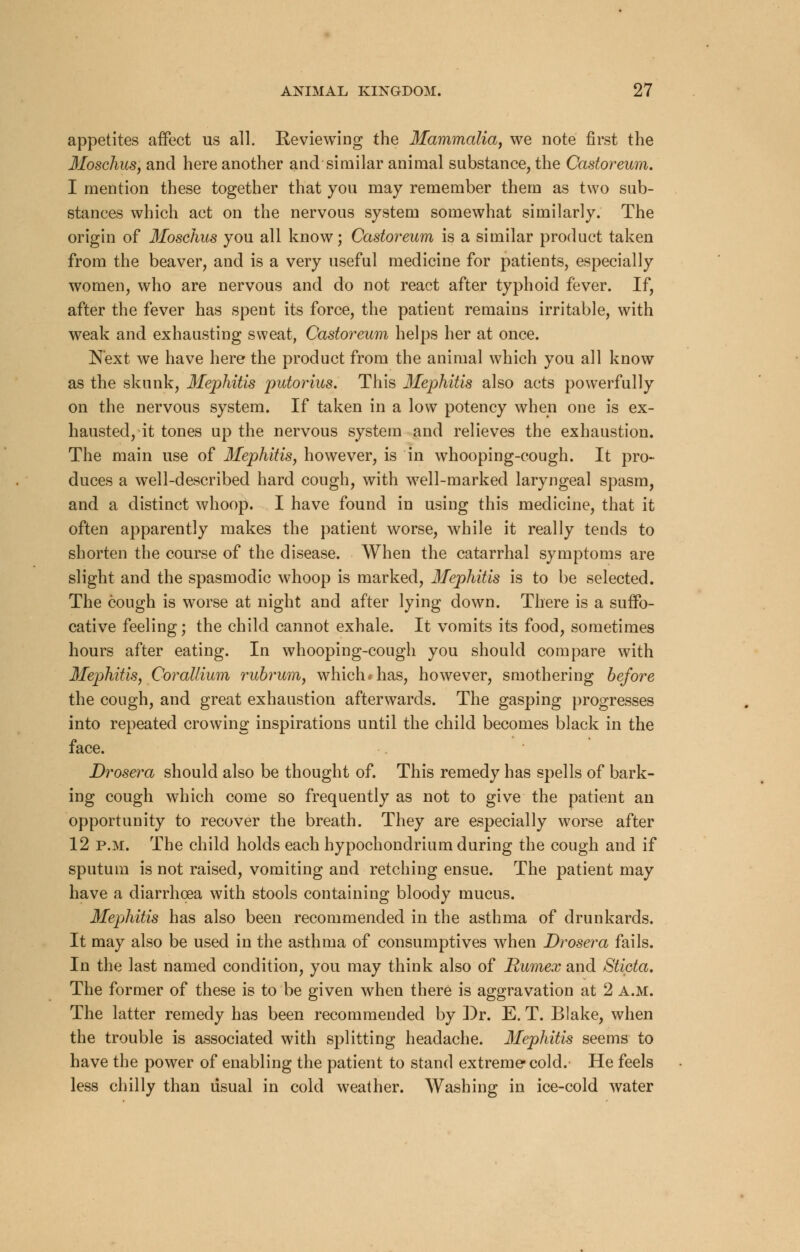 appetites affect us all. Reviewing the Mammalia, we note first the Moschus, and here another and similar animal substance, the Castoreum. I mention these together that you may remember them as two sub- stances which act on the nervous system somewhat similarly. The origin of Moschus you all know; Castoreum is a similar product taken from the beaver, and is a very useful medicine for patients, especially women, who are nervous and do not react after typhoid fever. If, after the fever has spent its force, the patient remains irritable, with weak and exhausting sweat, Castoreum helps her at once. Next we have here the product from the animal which you all know as the skunk, Mephitis putorius. This Mephitis also acts powerfully on the nervous system. If taken in a low potency when one is ex- hausted, it tones up the nervous system and relieves the exhaustion. The main use of Mephitis, however, is in whooping-cough. It pro- duces a well-described hard cough, with well-marked laryngeal spasm, and a distinct whoop. I have found in using this medicine, that it often apparently makes the patient worse, while it really tends to shorten the course of the disease. When the catarrhal symptoms are slight and the spasmodic whoop is marked, Mephitis is to be selected. The cough is worse at night and after lying down. There is a suffo- cative feeling; the child cannot exhale. It vomits its food, sometimes hours after eating. In whooping-cough you should compare with Mephitis, Corallium rubrum, which*has, however, smothering before the cough, and great exhaustion afterwards. The gasping progresses into repeated crowing inspirations until the child becomes black in the face. Drosera should also be thought of. This remedy has spells of bark- ing cough which come so frequently as not to give the patient an opportunity to recover the breath. They are especially worse after 12 p.m. The child holds each hypochondrium during the cough and if sputum is not raised, vomiting and retching ensue. The patient may have a diarrhoea with stools containing bloody mucus. Mephitis has also been recommended in the asthma of drunkards. It may also be used in the asthma of consumptives when Drosera fails. In the last named condition, you may think also of Rumex and Sticta. The former of these is to be given when there is aggravation at 2 a.m. The latter remedy has been recommended by Dr. E. T. Blake, when the trouble is associated with splitting headache. Mephitis seems to have the power of enabling the patient to stand extreme cold. He feels less chilly than usual in cold weather. Washing in ice-cold water