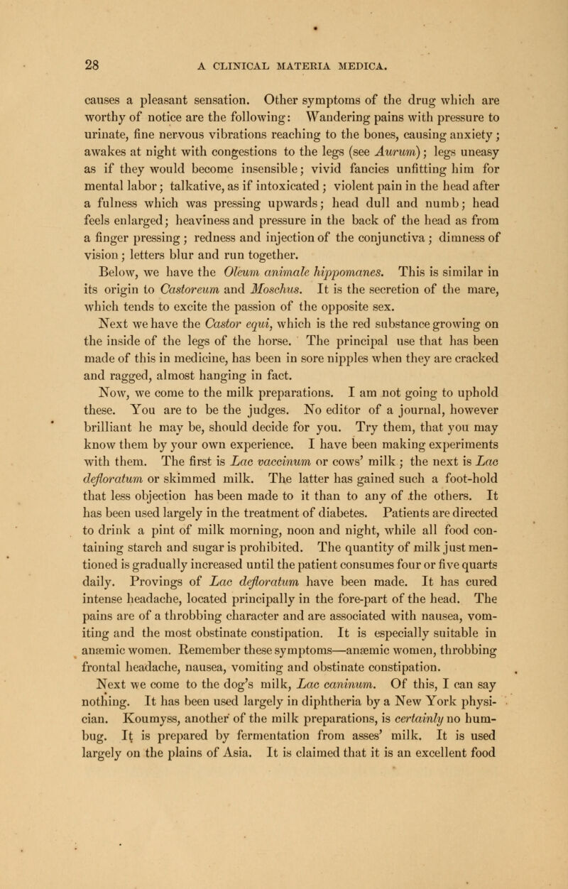 causes a pleasant sensation. Other symptoms of the drug which are worthy of notice are the following: Wandering pains with pressure to urinate, fine nervous vibrations reaching to the bones, causing anxiety; awakes at night with congestions to the legs (see Aurum); legs uneasy as if they would become insensible; vivid fancies unfitting him for mental labor; talkative, as if intoxicated; violent pain in the head after a fulness which was pressing upwards; head dull aud numb; head feels enlarged; heaviness and pressure in the back of the head as from a finger pressing ; redness and injection of the conjunctiva ; dimness of vision; letters blur and run together. Below, we have the Oleum animate hippomanes. This is similar in its origin to Castoreum and Moschus. It is the secretion of the mare, which tends to excite the passion of the opposite sex. Next we have the Castor equi, which is the red substance growing on the inside of the legs of the horse. The principal use that has been made of this in medicine, has been in sore nipples when they are cracked and ragged, almost hanging in fact. Now, we come to the milk preparations. I am not going to uphold these. You are to be the judges. No editor of a journal, however brilliant he may be, should decide for you. Try them, that you may know them by your own experience. I have been making experiments with them. The first is Lac vaccinum or cows' milk ; the next is Lao defloratum or skimmed milk. The latter has gained such a foot-hold that less objection has been made to it than to any of .the others. It has been used largely in the treatment of diabetes. Patients are directed to drink a pint of milk morning, noon and night, while all food con- taining starch and sugar is prohibited. The quantity of milk just men- tioned is gradually increased until the patient consumes four or five quarts daily. Provings of Lac defloratum have been made. It has cured intense headache, located principally in the fore-part of the head. The pains are of a throbbing character and are associated with nausea, vom- iting and the most obstinate constipation. It is especially suitable in anaemic women. Kemember these symptoms—anaemic women, throbbing frontal headache, nausea, vomiting and obstinate constipation. Next we come to the dog's milk, Lac caninum. Of this, I can say nothing. It has been used largely in diphtheria by a New York physi- cian. Koumyss, another of the milk preparations, is certainly no hum- bug. It is prepared by fermentation from asses' milk. It is used largely on the plains of Asia. It is claimed that it is an excellent food