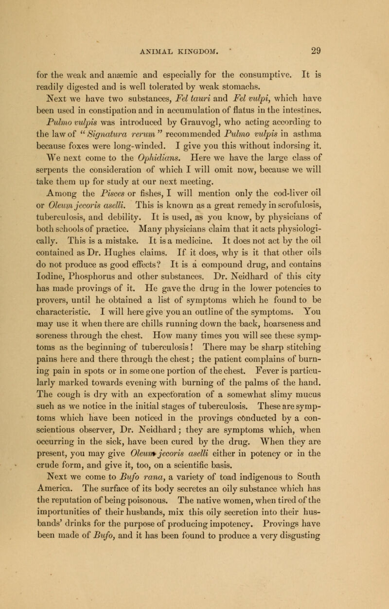 for the weak and anaemic and especially for the consumptive. It is readily digested and is well tolerated by weak stomachs. Next we have two substances, Fel tauri and Fel vulpi, which have been used in constipation and in accumulation of flatus in the intestines. Pulmo vulpis was introduced by Grauvogl, who acting according to the law of  Signatura rerum  recommended Pulmo vulpis in asthma because foxes were long-winded. I give you this without indorsing it. We next come to the Ophidians. Here we have the large class of serpents the consideration of which I will omit now, because we will take them up for study at our next meeting. Among the Pisces or fishes, I will mention only the cod-liver oil or Oleuxn jecoris aselli. This is known as a great remedy in scrofulosis, tuberculosis, and debility. It is used, as you know, by physicians of both schools of practice. Many physicians claim that it acts physiologi- cally. This is a mistake. It is a medicine. It does not act by the oil contained as Dr. Hughes claims. If it does, why is it that other oils do not produce as good effects? It is a compound drug, and contains Iodine, Phosphorus and other substances. Dr. Neidhard of this city has made provings of it. He gave the drug in the lower potencies to provers, until he obtained a list of symptoms which he found to be characteristic. I will here give you an outline of the symptoms. You may use it when there are chills running down the back, hoarseness and soreness through the chest. How many times you will see these symp- toms as the beginning of tuberculosis! There may be sharp stitching pains here and there through the chest; the patient complains of burn- ing pain in spots or in some one portion of the chest. Fever is particu- larly marked towards evening with burning of the palms of the hand. The cough is dry with an expectoration of a somewhat slimy mucus such as we notice in the initial stages of tuberculosis. These are symp- toms which have been noticed in the provings conducted by a con- scientious observer, Dr. Neidhard; they are symptoms which, when occurring in the sick, have been cured by the drug. When they are present, you may give Oleum jecoris aselli either in potency or in the crude form, and give it, too, on a scientific basis. Next we come to Bufo rana, a variety of toad indigenous to South America. The surface of its body secretes an oily substance which has the reputation of being poisonous. The native women, when tired of the importunities of their husbands, mix this oily secretion into their hus- bands' drinks for the purpose of producing impotency. Provings have been made of Bufo, and it has been found to produce a very disgusting