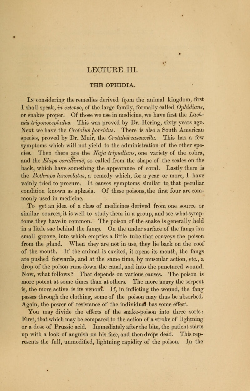 LECTURE III. THE OPHIDIA. In considering the remedies derived from the animal kingdom, first I shall speak, in extenso, of the large family, formally called Ophidians, or snakes proper. Of those we use in medicine, we have first the Lach- esis trigonocephalies. This was proved by Dr. Hering, sixty years ago. Next we have the Crotalus horridus. There is also a South American species, proved by Dr. Muir, the Crotalus eascavella. This has a few symptoms which will not yield to the administration of the other spe- cies. Then there are the Naja tripudians, one variety of the cobra, and the Elaps coralFinus, so called from the shape of the scales on the back, which have something the appearance of coral. Lastly there is the Bothrops lanceolatus, sl remedy which, for a year or more, I have vainly tried to procure. It causes symptoms similar to that peculiar condition known as aphasia. Of these poisons, the first four are com- monly used in medicine. To get an idea of a class of medicines derived from one source or similar sources, it is well to study them in a group, and see what symp- toms they have in common. The poison of the snake is generally held in a little sac behind the fangs. On the under surface of the fangs is a small groove, into which empties a little tube that conveys the poison from the gland. When they are not in use, they lie back on the roof of the mouth. If the animal is excited, it opens its mouth, the fangs are pushed forwards, and at the same time, by muscular action, etc., a drop of the poison runs down the canal, and into the punctured wound. Now, what follows ? That depends on various causes. The poison is more potent at some times than at others. The more angry the serpent is, the more active is its venom*. If, in inflicting the wound, the fang passes through the clothing, some of the poison may thus be absorbed. Again, the power of resistance of the individual has some effect, You may divide the effects of the snake-poison into three sorts: First, that which may be compared to the action of a stroke of lightning or a dose of Prussic acid. Immediately after the bite, the patient starts up with a look of anguish on his face, and thendrof>s dead. This rep- resents the full, unmodified, lightning rapidity of the poison. In the