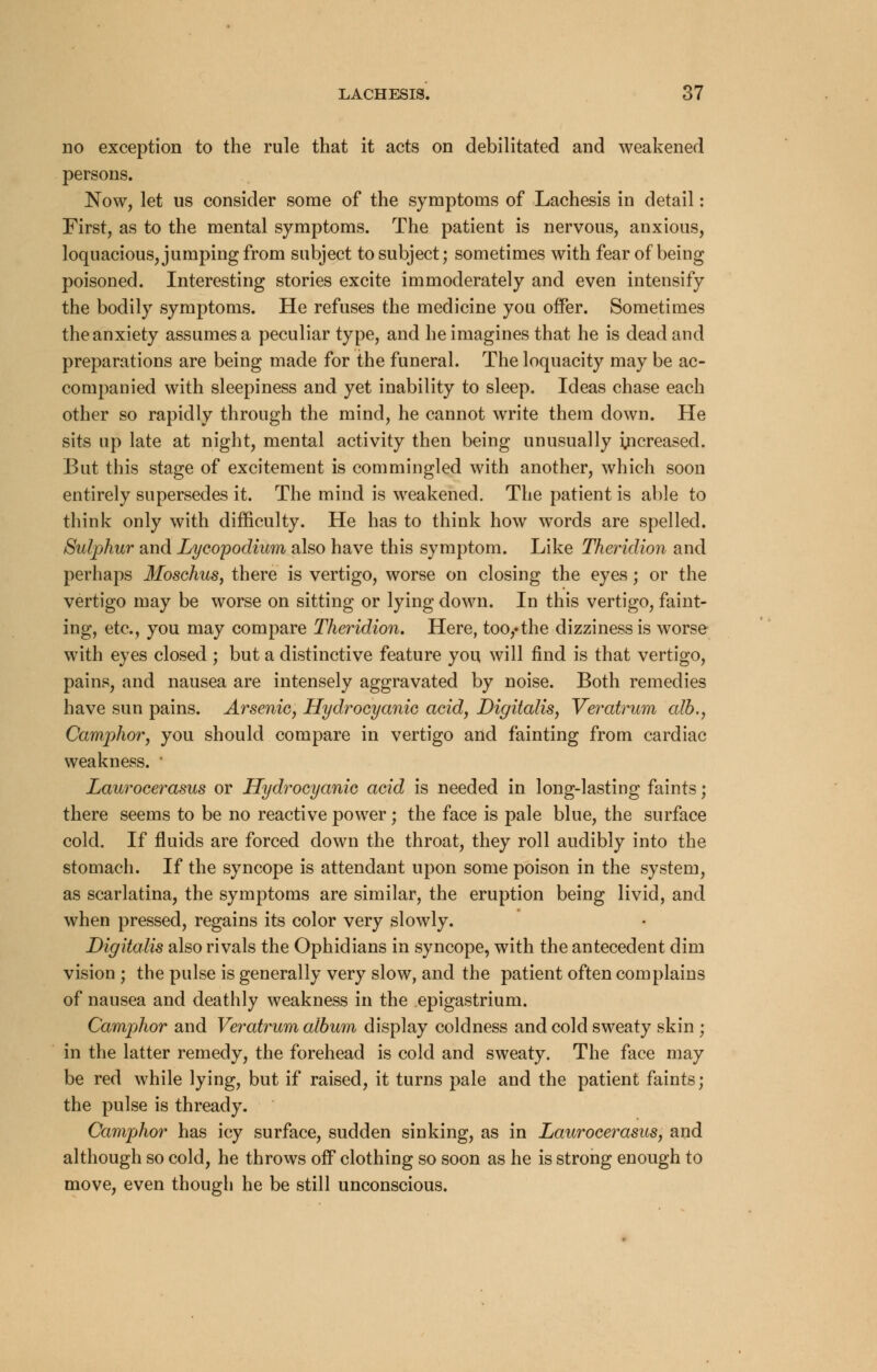 no exception to the rule that it acts on debilitated and weakened persons. Now, let us consider some of the symptoms of Lachesis in detail: First, as to the mental symptoms. The patient is nervous, anxious, loquacious, jumping from subject to subject; sometimes with fear of being poisoned. Interesting stories excite immoderately and even intensify the bodily symptoms. He refuses the medicine you offer. Sometimes the anxiety assumes a peculiar type, and he imagines that he is dead and preparations are being made for the funeral. The loquacity may be ac- companied with sleepiness and yet inability to sleep. Ideas chase each other so rapidly through the mind, he cannot write them down. He sits up late at night, mental activity then being unusually increased. But this stage of excitement is commingled with another, which soon entirely supersedes it. The mind is weakened. The patient is able to think only with difficulty. He has to think how words are spelled. Sulphur and Lycopodium also have this symptom. Like Theridion and perhaps Moschus, there is vertigo, worse on closing the eyes; or the vertigo may be worse on sitting or lying down. In this vertigo, faint- ing, etc., you may compare Theridion. Here, too,»the dizziness is worse with eyes closed ; but a distinctive feature you will find is that vertigo, pains, and nausea are intensely aggravated by noise. Both remedies have sun pains. Arsenic, Hydrocyanic acid. Digitalis, Veratrum alb., Camphor, you should compare in vertigo and fainting from cardiac weakness. ' Laurocerasus or Hydrocyanic acid is needed in long-lasting faints; there seems to be no reactive power; the face is pale blue, the surface cold. If fluids are forced down the throat, they roll audibly into the stomach. If the syncope is attendant upon some poison in the system, as scarlatina, the symptoms are similar, the eruption being livid, and when pressed, regains its color very slowly. Digitalis also rivals the Ophidians in syncope, with the antecedent dim vision ; the pulse is generally very slow, and the patient often complains of nausea and deathly weakness in the epigastrium. Camphor and Veratrum album display coldness and cold sweaty skin ; in the latter remedy, the forehead is cold and sweaty. The face may be red while lying, but if raised, it turns pale and the patient faints; the pulse is thready. Camphor has icy surface, sudden sinking, as in Laurocerasus, and although so cold, he throws off clothing so soon as he is strong enough to move, even though he be still unconscious.