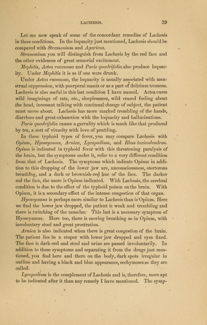 Let me now speak of some of the concordant remedies of Lachesis in these conditions. In the loquacity just mentioned, Lachesis should be compared with Stramonium and Agaricus. Stramonium you will distinguish from Lachesis by the red face and the other evidences of great sensorial excitement. Mephitis, Actea racemosa and Paris quadrifolia also produce loquac- ity. Under 3Iephitis it is as if one were drunk. Under Actea racemosa, the loquacity is usually associated with men- strual suppression, with puerperal mania or as a part of delirium tremens. Lachesis is also useful in this last condition I have named. Actea cures wild imaginings of rats, etc., sleeplessness, wild crazed feeling about the head, incessant talking with continual change of subject, the patient must move about. Lachesis has more marked trembling of the hands, diarrhoea and great exhaustion with the loquacity and hallucinations. Paris quadrifolia causes a garrulity which is much like that produced by tea, a sort of vivacity with love of prattling. In these typhoid types of fever, you may compare Lachesis with Opium, Hyoscyamus, Arnica, Lycopodium, and Rhus toxicodendron. Opium is indicated in typhoid fever with this threatening paralysis of the brain, but the symptoms under it, refer to a very different condition from that of Lachesis. The symptoms which indicate Opium in addi- tion to this dropping of the lower jaw are, unconsciousness, stertorous breathing, and a dark or brownish-red hue of the face. The darker red the face, the more is Opium indicated. With Lachesis, the cerebral condition is due to the effect of the typhoid poison on the brain. With Opium, it is a secondary effect of the intense congestion of that organ. Hyoscyamus is perhaps more similar to Lachesis than is Opium. Here we find the lower jaw dropped, the patient is weak and trembling and there is twitching of the muscles; This last is a necessary symptom of Hyoscyamus. Here too, there is snoring breathing as in Opium, with involuntary stool and great prostration. Arnica is also indicated when there is great congestion of the brain. The patient lies in a stupor with lower jaw dropped and eyes fixed. The face is dark-red and stool and urine are passed involuntarily. In addition to these symptoms and separating it from the drugs just men- tioned, you find here and there on the body, dark spots irregular in outline and having a black and blue appearance, ecchymoses as they are called. Lycopodium is the complement of Lachesis and is, therefore, more apt to be indicated after it than any remedy I have mentioned. The symp-