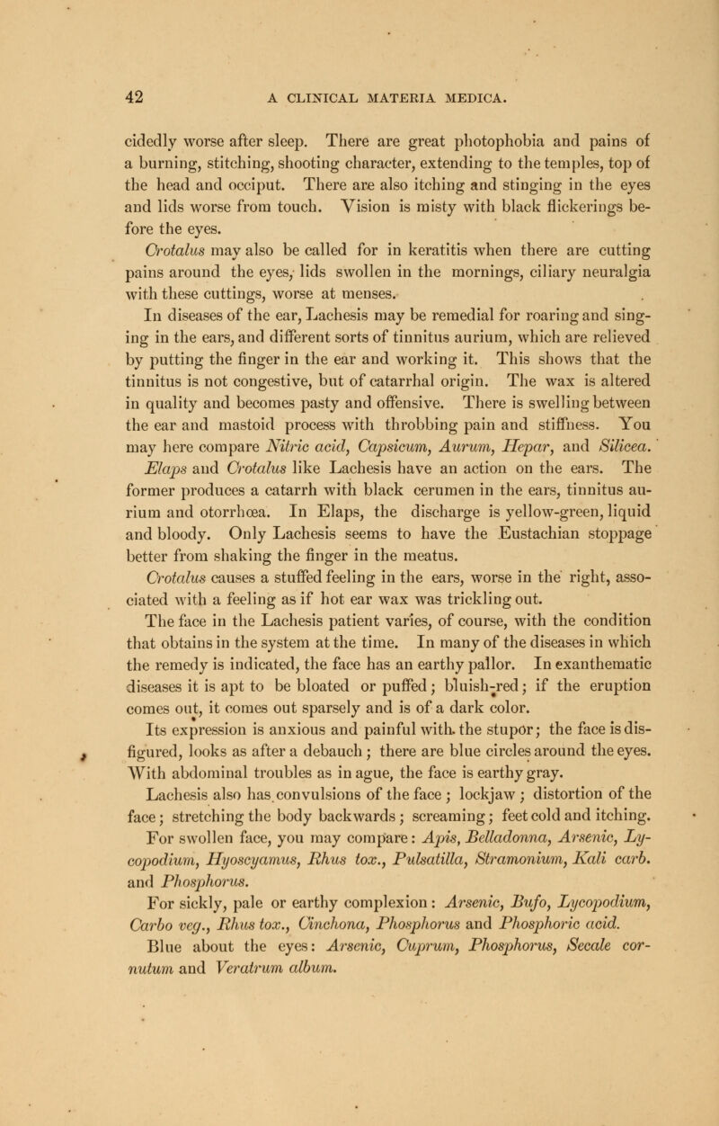 cidedly worse after sleep. There are great photophobia and pains of a burning, stitching, shooting character, extending to the temples, top of the head and occiput. There are also itching and stinging in the eyes and lids worse from touch. Vision is misty with black flickerings be- fore the eyes. Crotalus may also be called for in keratitis when there are cutting pains around the eyes, lids swollen in the mornings, ciliary neuralgia with these cuttings, worse at menses. In diseases of the ear, Lachesis may be remedial for roaring and sing- ing in the ears, and different sorts of tinnitus aurium, which are relieved by putting the finger in the ear and working it. This shows that the tinnitus is not congestive, but of catarrhal origin. The wax is altered in quality and becomes pasty and offensive. There is swelling between the ear and mastoid process with throbbing pain and stiffness. You may here compare Nitric acid, Capsicum, Aurum, Hepar, and Silicea. Elaps and Crotalus like Lachesis have an action on the ears. The former produces a catarrh with black cerumen in the ears, tinnitus au- rium and otorrhoea. In Elaps, the discharge is yellow-green, liquid and bloody. Only Lachesis seems to have the Eustachian stoppage better from shaking the finger in the meatus. Crotalus causes a stuffed feeling in the ears, worse in the right, asso- ciated with a feeling as if hot ear wax was trickling out. The face in the Lachesis patient varies, of course, with the condition that obtains in the system at the time. In many of the diseases in which the remedy is indicated, the face has an earthy pallor. In exanthematic diseases it is apt to be bloated or puffed; bluish-red; if the eruption comes out, it comes out sparsely and is of a dark color. Its expression is anxious and painful with, the stupor; the face is dis- figured, looks as after a debauch ; there are blue circles around the eyes. With abdominal troubles as in ague, the face is earthy gray. Lachesis also has convulsions of the face ; lockjaw ; distortion of the face; stretching the body backwards ; screaming; feet cold and itching. For swollen face, you may compare: Apis, Belladonna, Arsenic, Ly- copodium, Hyoscyamus, Rhus tox., Pulsatilla, Stramonium, Kali carb. and Phosphorus. For sickly, pale or earthy complexion: Arsenic, Bufo, Lycopodium, Carbo veg., Rhus tox., Cinchona, Phosphorus and Phosphoric acid. Blue about the eyes: Arsenic, Cuprum, Phosphorus, Secale cor- nutum and Veratrum album.
