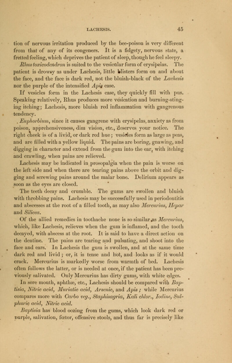 tion of nervous irritation produced by the bee-poison is very different from that of any of its congeners. It is a fidgety, nervous state, a fretted feeling, which deprives the patient of sleep, though he feel sleepy. Rhus toxicodendron is suited to the vesicular form of erysipelas. The patient is drowsy as under Lachesis, little blisters form on and about the face, and the face is dark red, not the bluish-black of the Lachesis nor the purple of the intensified Apis case. If vesicles form in the Lachesis case, they quickly fill with pus. Speaking relatively, Rhus produces more vesication and burning-sting- ing itching; Lachesis, more bluish red inflammation with gangrenous tendency. , Euphorbium, since it causes gangrene with erysipelas, anxiety as from poison, apprehensiveness, dim vision, etc., deserves your notice. The right cneek is of a livid, or dark red hue; vesicles form as large as peas, and are filled with a yellow liquid. The pains are boring, gnawing, and digging in character and extend from the gum into the ear, with itching and crawling, when pains are relieved. Lachesis may be indicated in prosopalgia when the pain is worse on the left side and when there are tearing pains above the orbit and dig- ging and screwing pains around the malar bone. Delirium appears as soon as the eyes are closed. The teeth decay and crumble. The gums are swollen and bluish with throbbing pains. Lachesis may be successfully used in periodontitis and abscesses at the root of a filled tooth, as may also Mercurius, Hepar and Silicea. Of the allied remedies in toothache none is so similar .as Mercurius, which, like Lachesis, relieves when the gum is inflamed, and the tooth decayed, with abscess at the root. It is said to have a direct action on the dentine. The pains are tearing and pulsating, and shoot into the face and ears. In Lachesis the gum is swollen, and at the same time dark red and livid; or, it is tense and hot, and looks as if it would crack. Mercurius is markedly worse from warmth of bed. Lachesis often follows the latter, or is needed at once, if the patient has been pre- viously salivated. Only Mercurius has dirty gums, with white edges. In sore mouth, aphthae, etc., Lachesis should be compared with Bap- tisia, Nitric acid, Muriatic acid, Arsenic, and Apis ; while Mercurius compares more with Carbo veg., Staphisagria, Kali chlor., Iodine, Sul- phuric acid, Nitric acid. Baptisia has blood oozing from the gums, which look dark red or purple, salivation, foetor, offensive stools, and thus far is precisely like