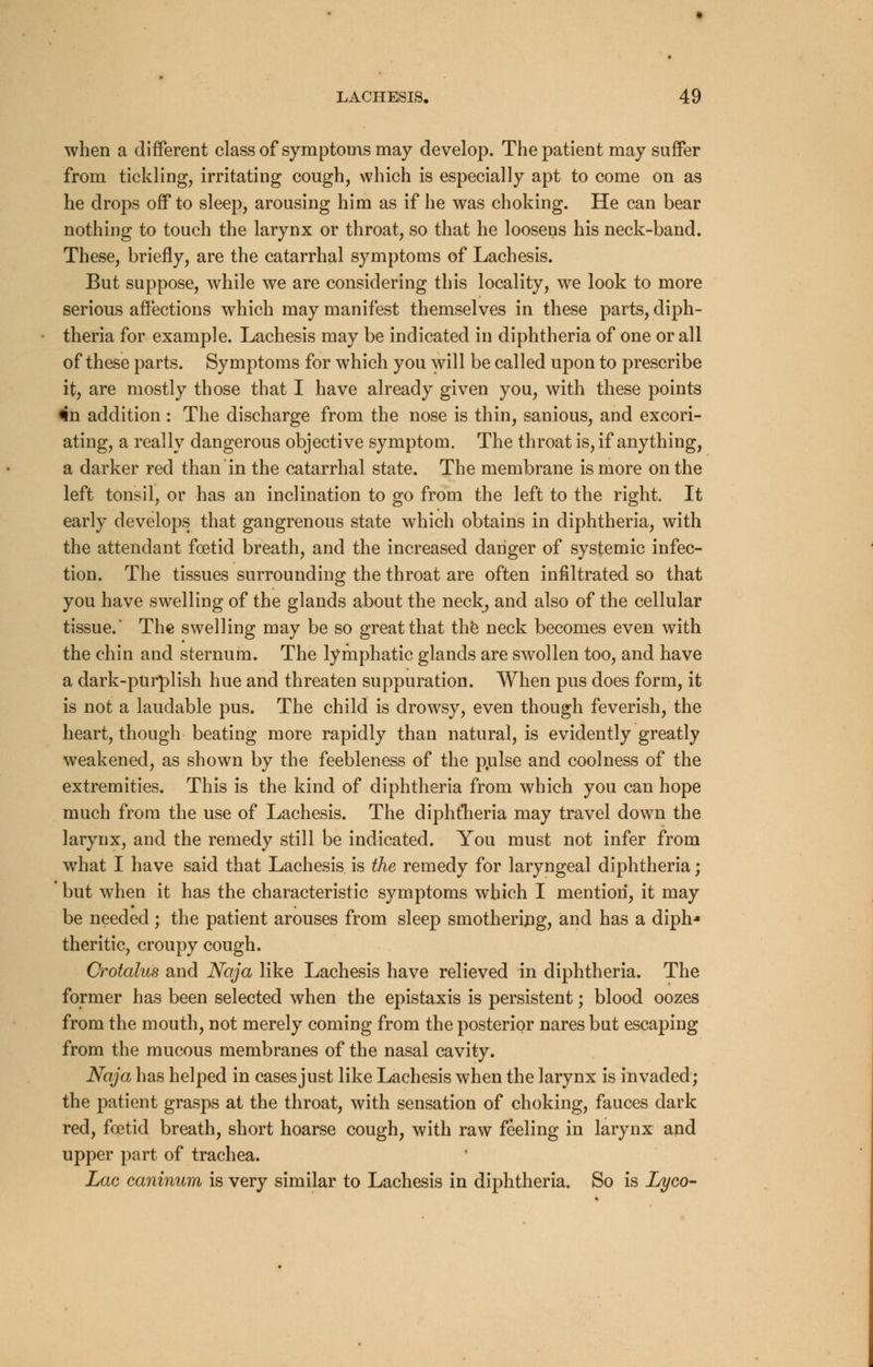 when a different class of symptoms may develop. The patient may suffer from tickling, irritating cough, which is especially apt to come on as he drops off to sleep, arousing him as if he was choking. He can bear nothing to touch the larynx or throat, so that he loosens his neck-band. These, briefly, are the catarrhal symptoms of Lachesis. But suppose, while we are considering this locality, we look to more serious affections which may manifest themselves in these parts, diph- theria for example. Lachesis may be indicated in diphtheria of one or all of these parts. Symptoms for which you will be called upon to prescribe it, are mostly those that I have already given you, with these points *n addition : The discharge from the nose is thin, sanious, and excori- ating, a really dangerous objective symptom. The throat is, if anything, a darker red than in the catarrhal state. The membrane is more on the left tonsil, or has an inclination to go from the left to the right. It early develops that gangrenous state which obtains in diphtheria, with the attendant foetid breath, and the increased danger of systemic infec- tion. The tissues surrounding the throat are often infiltrated so that you have swelling of the glands about the neck, and also of the cellular tissue. The swelling may be so great that the neck becomes even with the chin and sternum. The lymphatic glands are swollen too, and have a dark-purplish hue and threaten suppuration. When pus does form, it is not a laudable pus. The child is drowsy, even though feverish, the heart, though beating more rapidly than natural, is evidently greatly weakened, as shown by the feebleness of the pulse and coolness of the extremities. This is the kind of diphtheria from which you can hope much from the use of Lachesis. The diphtheria may travel down the larynx, and the remedy still be indicated. You must not infer from what I have said that Lachesis is the remedy for laryngeal diphtheria; but when it has the characteristic symptoms which I mention, it may be needed; the patient arouses from sleep smothering, and has a diph-* theritic, croupy cough. Crotalus and Naja like Lachesis have relieved in diphtheria. The former has been selected when the epistaxis is persistent; blood oozes from the mouth, not merely coming from the posterior nares but escaping from the mucous membranes of the nasal cavity. Naja has helped in cases just like Lachesis when the larynx is invaded; the patient grasps at the throat, with sensation of choking, fauces dark red, foetid breath, short hoarse cough, with raw feeling in larynx and upper part of trachea. Lac caninum is very similar to Lachesis in diphtheria. So is Lyco-