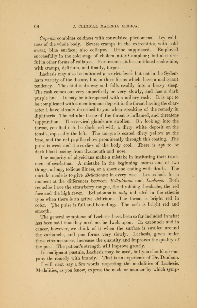 Cuprum combines coldness with convulsive phenomena. Icy cold- ness of the whole body. Severe cramps in the extremities, with cold sweat, blue surface; also collapse. Urine suppressed. Employed successfully in the cold stage of cholera, after Camphor; but also use- ful in other forms of collapse. For instance, it has antidoted snake-bite, with cramps, delirium, and finally, torpor. Lachesis may also be indicated in scarlet fever, but not in the Syden- ham variety of the disease, but in those forms which have a malignant tendency. The child is drowsy and falls readily into a heavy sleep. The rash comes out very imperfectly or very slowly, and has a dark purple hue. It may be interspersed with a miliary rash. It is apt to be complicated with a membranous deposit in the throat having the char- acter I have already described to you when speaking of the remedy in diphtheria. The cellular tissue of the throat is inflamed, and threatens 'suppuration. The cervical glands are swollen. On looking into the throat, you find it to be dark red with a dirty white deposit on the tonsils, especially the left. The tongue is coated dirty yellow at the base, and the red papillae show prominently through this coating. The pulse is weak and the surface of the body cool. There is apt to be dark blood oozing from the. mouth and nose. The majority of physicians make a mistake in instituting their treat- ment of scarlatina. A mistake in the beginning means one of two things, a long, tedious illness, or a short one ending with death. The mistake made is to give Belladonna in every case. Let us look for a moment at the differences between Belladonna and Lachesis. Both remedies have the strawberry tongue, the throbbing headache, the red face and the high fever. Belladonna is only indicated in the sthenic type when there is an aptive delirium. The throat is bright red in color. The pulse is full and bounding. The rash is bright red and smooth. The general symptoms of Lachesis have been so far included in what has been said that they need not be dwelt upon. In carbuncle and in cancer, however, we think of it when the surface is swollen around the carbuncle, and pus forms very slowly. Lachesis, given under these circumstances, increases the quantity and improves the quality of the pus. The patient's strength will improve greatly. In malignant pustule, Lachesis may be used, but you should accom- pany the remedy with brandy. That is an experience of Dr. Dunham. I will next say a few words respecting the modalities of Lachesis. Modalities, as you know, express the mode or manner by which symp-