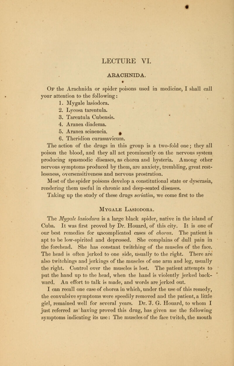 LECTUEE VI. AEACHNIDA. • Of the Arachnida or spider poisons used in medicine, I shall call your attention to the following: 1. Mygale lasiodora. 2. Lycosa tarentula. 3. Tarentula Cubensis. 4. Aranea diadema. 5. Aranea scinencia. ^ 6. Theridion curassavicum. The action of the drugs in this group is a two-fold one; they all poison the blood, and they all act prominently on the nervous system producing spasmodic diseases, as chorea and hysteria. Among other nervous symptoms produced by them, are anxiety, trembling, great rest- lessness, oversensitiveness and nervous prostration. Most of the spider poisons develop a constitutional state or dyscrasia, rendering them useful in chronic and deep-seated diseases. Taking up the study of these drugs seriatim, we come first to the Mygale Lasiodora. The Mygale lasiodora is a large black spider, native in the island of Cuba. It was first proved by Dr. Houard, of this city. It is one of our best remedies for uncomplicated cases of chorea. The patient is apt to be low-spirited and depressed. She complains of dull pain in the forehead. She has constant twitching of the muscles of the face. The head is often jerked to one side, usually to the right. There are also twitchings and jerkings of the muscles of one arm and leg, usually the right. Control over the muscles is lost. The patient attempts to put the hand up to the head, when the hand is violently jerked back- ward. An effort to talk is made, and words are jerked out. I can recall one case of chorea in which, under the use of this remedy, the convulsive symptoms were speedily removed and the patient, a little girl, remained well for several years. Dr. J. G. Houard, to whom I just referred as' having proved this drug, has given me the following symptoms indicating its use: The muscles of the face twitch, the mouth