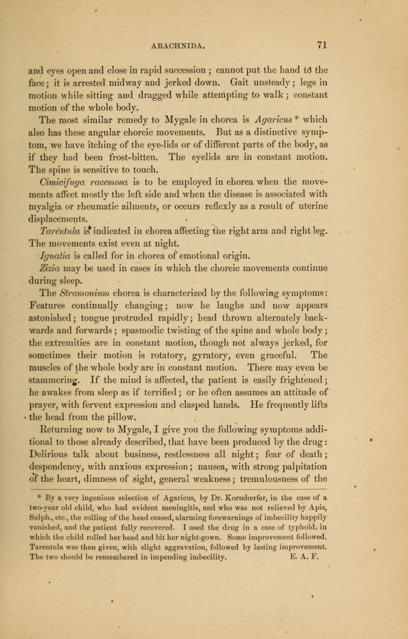 and eyes open and close in rapid succession ; cannot put the hand to* the face; it is arrested midway and jerked down. Gait unsteady; legs in motion while sitting and dragged while attempting to walk ; constant motion of the whole body. The most similar remedy to Mygale in chorea is Agaricus * which also has these angular choreic movements. But as a distinctive symp- tom, we have itching of the eye-lids or of different parts of the body, as if they had been frost-bitten. The eyelids are in constant motion. The spine is sensitive to touch. Cimicifuga racemosa is to be employed in chorea when the move- ments affect mostly the left side and when the disease is associated with myalgia or rheumatic ailments, or occurs renexly as a result of uterine displacements. Tarentula is* indicated in chorea affecting the right arm and right leg. The movements exist even at night. Ignatia is called for in chorea of emotional origin. Zizia may be used in cases in which the choreic movements continue during sleep. The Stramonium chorea is characterized by the following symptoms: Features continually changing; now he laughs and now appears astonished; tongue protruded rapidly; head thrown alternately back- wards and forwards ; spasmodic twisting of the spine and whole body ; the extremities are in constant motion, though not always jerked, for sometimes their motion is rotatory, gyratory, even graceful. The muscles of the whole body are in constant motion. There may even be stammering. If the mind is affected, the patient is easily frightened; he awakes from sleep as if terrified; or he often assumes an attitude of prayer, with fervent expression and clasped hands. He frequently lifts the head from the pillow. Returning now to Mygale, I give you the following symptoms addi- tional to those already described, that have been produced by the drug: Delirious talk about business, restlessness all night; fear of death; despondency, with anxious expression; nausea, with strong palpitation of the heart, dimness of sight, general weakness; tremulousness of the * By a very ingenious selection of Agaricus, by Dr. Korndcerfer, in the case of a two-year old child, who had evident meningitis, and who was not relieved by Apis, Sulph., etc., the rolling of the head ceased, alarming forewarnings of imbecility happily vanished, and the patient fully recovered. I used the drug in a case of typhoid, in which the child rolled her head and bit her night-gown. Some improvement followed. Tarentula was then given, with slight aggravation, followed by lasting improvement. The two should be remembered in impending imbecility. E. A. F.