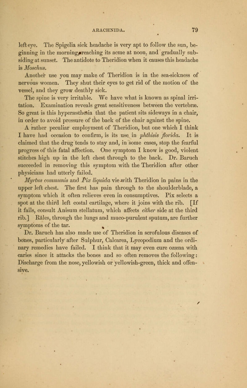 left eye. The Spigelia sick headache is very apt to follow the sun, be- ginning in the morningytreaching its acme at noom and gradually sub- siding at sunset. The antidote to Theridion when it causes this headache is Moschus. Another use you may make of Theridion is in the sea-sickness of nervous women. They shut their eyes to get rid of the motion of the vessel, and they grow deathly sick. The spine is very irritable. We have what is known as spinal irri- tation. Examination reveals great sensitiveness between the vertebrae. So great is this hyperesthesia that the patient sits sideways in a chair, in order to avoid pressure of the back of the chair against the spine. A rather peculiar employment of Theridion, but one which I think I have had occasion to confirm, is its use in phthisis florida. It is claimed that the drug tends to stay and, in some cases, stop the fearful progress of this fatal affection. One symptom I know is good, violent stitches high up in the left chest through to the back. Dr. Baruch succeeded in removing this symptom with the Theridion after other physicians had utterly failed. Myrtus communis and Pix liquida vie with Theridion in pains in the upper left chest. The first has pain through to the shoulderblade, a symptom which it often relieves even in consumptives. Pix selects a spot at the third left costal cartilage, where it joins with the rib. [If it fails, consult Anisum stellatum, which affects either side at the third rib.] Rales, through the lungs and muco-purulent sputum, are further symptoms of the tar. % Dr. Baruch has also made use of Theridion in scrofulous diseases of bones, particularly after Sulphur, Calcarea, Lycopodium and the ordi- nary remedies have failed. I think that it may even cure ozsena with caries since it attacks the bones and so often removes the following: Discharge from the nose, yellowish or yellowish-green, thick and offen- sive.