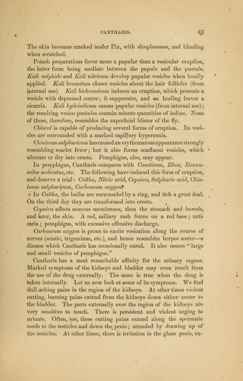 The skin becomes cracked under Pix, with sleeplessness, and bleeding when scratched. Potash preparations favor more a papular than a vesicular eruption, the latter form being mediate between the papule and the pustule. Kali sulphide and Kali nitricum develop papular vesicles when locally applied. Kali bromatum causes vesicles about the hair follicles (from internal use). Kali bichromicum induces an eruption, which presents a vesicle with depressed centre; it suppurates, and on healing leaves a cicatrix. Kali hydriodicum causes papular vesicles (from internal use); the resulting vesico-pustules contain minute quantities of iodine. None of these, therefore, resembles the superficial blister of the fly. Chloral is capable of producing several forms of eruption. Its vesi- cles are surrounded with a marked capillary hyperemia. Chininum sulphuricum has caused an erythematous appearance strongly resembling scarlet fever; but it also forms confluent vesicles, which ulcerate or dry into crusts. Pemphigus, also, may appear. In pemphigus, Cantharis compares with Causticum, Rhus, Ranun- culus sceleratus, etc. The following have induced this form of eruption, and deserve a trial: Caltha, Nitric acid, Copaiva, Sulphuric acid, Chin- inum sulphuricum, Carboneum oxygen* • In Caltha, the bullae are surrounded by a ring, and itch a great deal. On the third day they are transformed into crusts. Copaiva affects mucous membranes, then the stomach and bowels, and kter, the skin. A red, miliary rash forms on a red base; urti- caria ; pemphigus, with excessive offensive discharge. Carboneum oxygen is prone to excite vesication along the course of nerves (sciatic, trigeminus, etc.), and hence resembles herpes zoster—a disease which Cantharis has occasionally cured. It also causes  large and small vesicles of pemphigus. Cantharis has a most remarkable affinity for the urinary organs. Marked symptoms of the kidneys and bladder may even result from the use of the drug externally. The same is true when the drug is taken internally. Let us now look at some of its symptoms. We find dull aching pains in the region of the kidneys. At other times violent cutting, burning pains extend from the kidneys down either1 ureter to the bladder. The parts externally over the region of the kidneys are very sensitive to touch. There is persistent and violent urging to urinate. Often, too, these cutting pains extend along the spermatic cords to the testicles and down the penis; attended by drawing up of the testicles. At other times, there is irritation in the glans penis, ex-