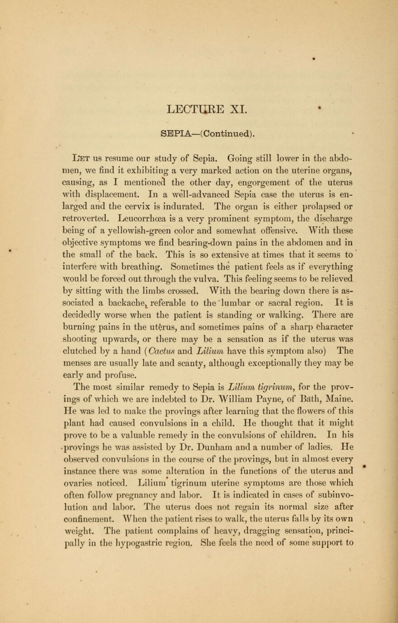 LECTURE XL SEPIA—(Continued). Let us resume our study of Sepia. Going still lower in the abdo- men, we find it exhibiting a very marked action on the uterine organs, causing, as I mentioned the other day, engorgement of the uterus with displacement. In a well-advanced Sepia case the uterus is en- larged and the cervix is indurated. The organ is either prolapsed or retroverted. Leucorrhoea is a very prominent symptom, the discharge being of a yellowish-green color and somewhat offensive. With these objective symptoms we find bearing-down pains in the abdomen and in the small of the back. This is so extensive at times that it seems to interfere with breathing. Sometimes the patient feels as if everything would be forced out through the vulva. This feeling seems to be relieved by sitting with the limbs crossed. With the bearing down there is as- sociated a backache^ referable to the lumbar or sacral region. It is decidedly worse when the patient is standing or walking. There are burning pains in the uterus, and sometimes pains of a sharp character shooting upwards, or there may be a sensation as if the uterus was clutched by a hand (Cactus and Lilium have this symptom also) The menses are usually late and scanty, although exceptionally they may be early and profuse. The most similar remedy to Sepia is Lilium tigrinum, for the prov- ings of which we are indebted to Dr. William Payne, of Bath, Maine. He was led to make the provings after learning that the flowers of this plant had caused convulsions in a child. He thought that it might prove to be a valuable remedy in the convulsions of children. In his • provings he was assisted by Dr. Dunham and a number of ladies. He observed convulsions in the course of the provings, but in almost every instance there was some alteration in the functions of the uterus and ovaries noticed. Lilium tigrinum uterine symptoms are those which often follow pregnancy and labor. It is indicated in cases of subinvo- lution and labor. The uterus does not regain its normal size after confinement. When the patient rises to walk, the uterus falls by its own weight. The patient complains of heavy, dragging sensation, princi- pally in the hypogastric region. She feels the need of some support to