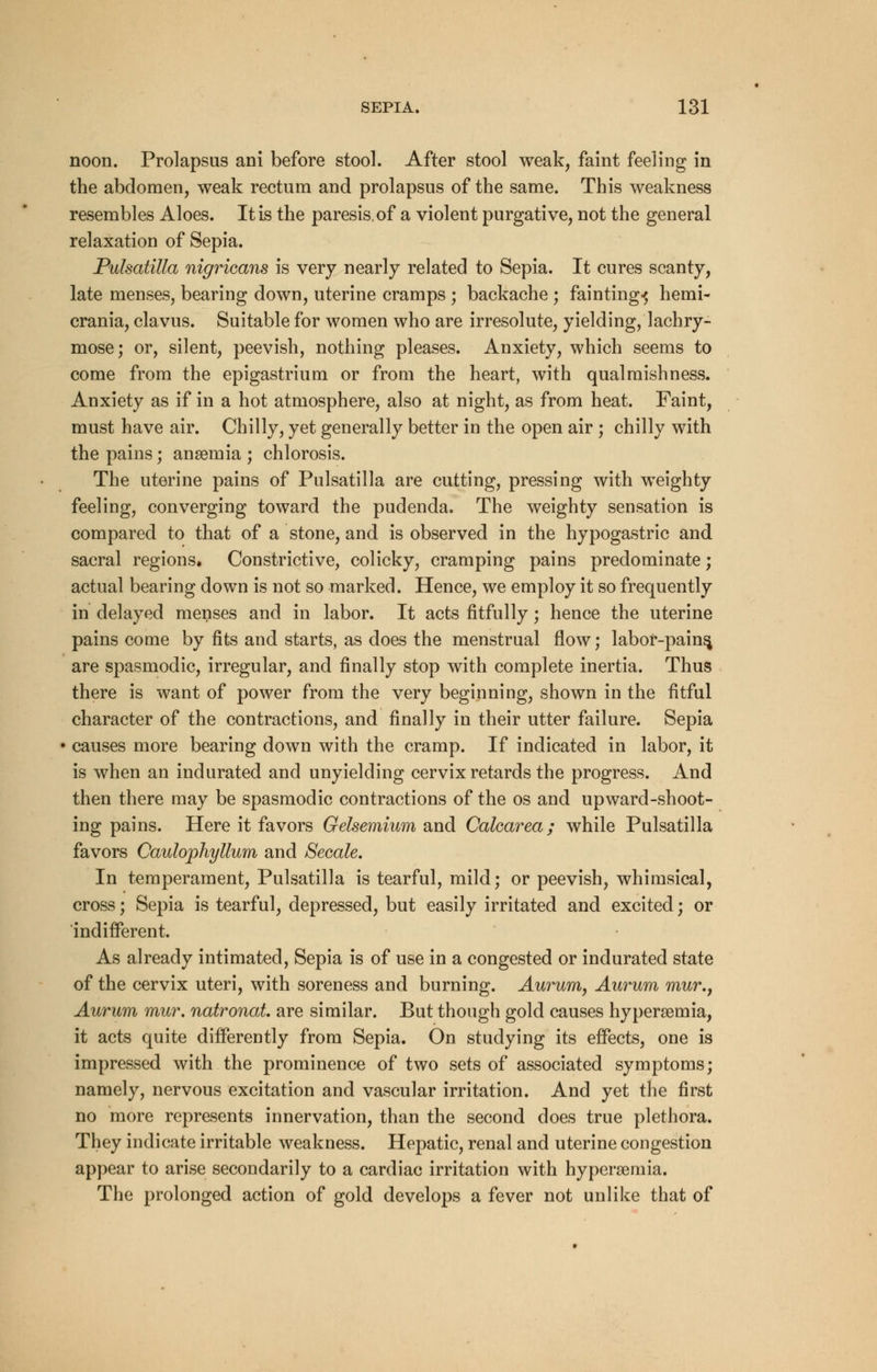 noon. Prolapsus ani before stool. After stool weak, faint feeling in the abdomen, weak rectum and prolapsus of the same. This weakness resembles Aloes. It is the paresis, of a violent purgative, not the general relaxation of Sepia. Pulsatilla nigricans is very nearly related to Sepia. It cures scanty, late menses, bearing down, uterine cramps ; backache ; fainting-^ hemi- crania, clavus. Suitable for women who are irresolute, yielding, lachry- mose; or, silent, peevish, nothing pleases. Anxiety, which seems to come from the epigastrium or from the heart, with qualmishness. Anxiety as if in a hot atmosphere, also at night, as from heat. Faint, must have air. Chilly, yet generally better in the open air ; chilly with the pains; ansemia ; chlorosis. The uterine pains of Pulsatilla are cutting, pressing with weighty feeling, converging toward the pudenda. The weighty sensation is compared to that of a stone, and is observed in the hypogastric and sacral regions. Constrictive, colicky, cramping pains predominate; actual bearing down is not so marked. Hence, we employ it so frequently in delayed menses and in labor. It acts fitfully; hence the uterine pains come by fits and starts, as does the menstrual flow; labor-pains, are spasmodic, irregular, and finally stop with complete inertia. Thus there is want of power from the very beginning, shown in the fitful character of the contractions, and finally in their utter failure. Sepia causes more bearing down with the cramp. If indicated in labor, it is when an indurated and unyielding cervix retards the progress. And then there may be spasmodic contractions of the os and upward-shoot- ing pains. Here it favors Gelsemium and Calcarea; while Pulsatilla favors Caulophyllum and Secale. In temperament, Pulsatilla is tearful, mild; or peevish, whimsical, cross; Sepia is tearful, depressed, but easily irritated and excited; or indifferent. As already intimated, Sepia is of use in a congested or indurated state of the cervix uteri, with soreness and burning. Aurum, Aurum mur.f Aurum mur. natronat. are similar. But though gold causes hyperemia, it acts quite differently from Sepia. On studying its effects, one is impressed with the prominence of two sets of associated symptoms; namely, nervous excitation and vascular irritation. And yet the first no more represents innervation, than the second does true plethora. They indicate irritable weakness. Hepatic, renal and uterine congestion appear to arise secondarily to a cardiac irritation with hyperemia. The prolonged action of gold develops a fever not unlike that of