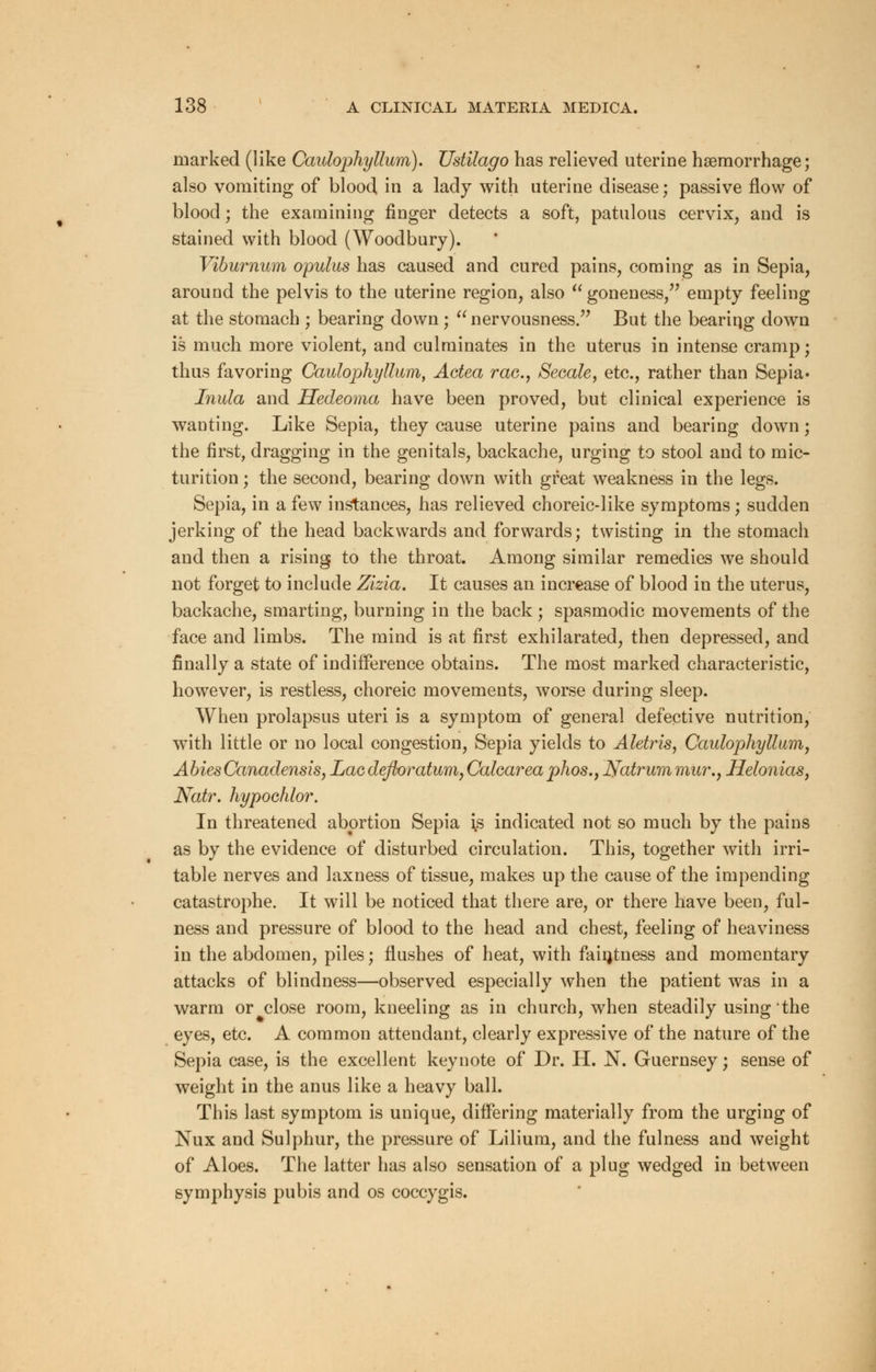 marked (like Caulophyllum). TJstilago has relieved uterine haemorrhage; also vomiting of blood in a lady with uterine disease; passive flow of blood; the examining finger detects a soft, patulous cervix, and is stained with blood (Woodbury). Viburnum opulus has caused and cured pains, coming as in Sepia, around the pelvis to the uterine region, also  goneness, empty feeling at the stomach ; bearing down;  nervousness. But the beariqg down is much more violent, and culminates in the uterus in intense cramp; thus favoring Caulophyllum, Actea rae.y Secale, etc., rather than Sepia• Inula and Hedeoma have been proved, but clinical experience is wanting. Like Sepia, they cause uterine pains and bearing down; the first, dragging in the genitals, backache, urging to stool and to mic- turition ; the second, bearing down with great weakness in the legs. Sepia, in a few instances, has relieved choreic-like symptoms; sudden jerking of the head backwards and forwards; twisting in the stomach and then a rising to the throat. Among similar remedies we should not forget to include Zlzla. It causes an increase of blood in the uterus, backache, smarting, burning in the back ; spasmodic movements of the face and limbs. The mind is at first exhilarated, then depressed, and finally a state of indifference obtains. The most marked characteristic, however, is restless, choreic movements, worse during sleep. When prolapsus uteri is a symptom of general defective nutrition, with little or no local congestion, Sepia yields to Aletris, Caulophyllum, Abies Canadensis, Lac defloratum, Caharea phos., Natrum mur., Helonias, Natr. hypochlor. In threatened abortion Sepia ;s indicated not so much by the pains as by the evidence of disturbed circulation. This, together with irri- table nerves and laxness of tissue, makes up the cause of the impending catastrophe. It will be noticed that there are, or there have been, ful- ness and pressure of blood to the head and chest, feeling of heaviness in the abdomen, piles; flushes of heat, with fastness and momentary attacks of blindness—observed especially when the patient was in a warm or close room, kneeling as in church, when steadily using the eyes, etc. A common attendant, clearly expressive of the nature of the Sepia case, is the excellent keynote of Dr. H. N. Guernsey; sense of weight in the anus like a heavy ball. This last symptom is unique, differing materially from the urging of Nux and Sulphur, the pressure of Lilium, and the fulness and weight of Aloes. The latter has also sensation of a plug wedged in between symphysis pubis and os coccygis.